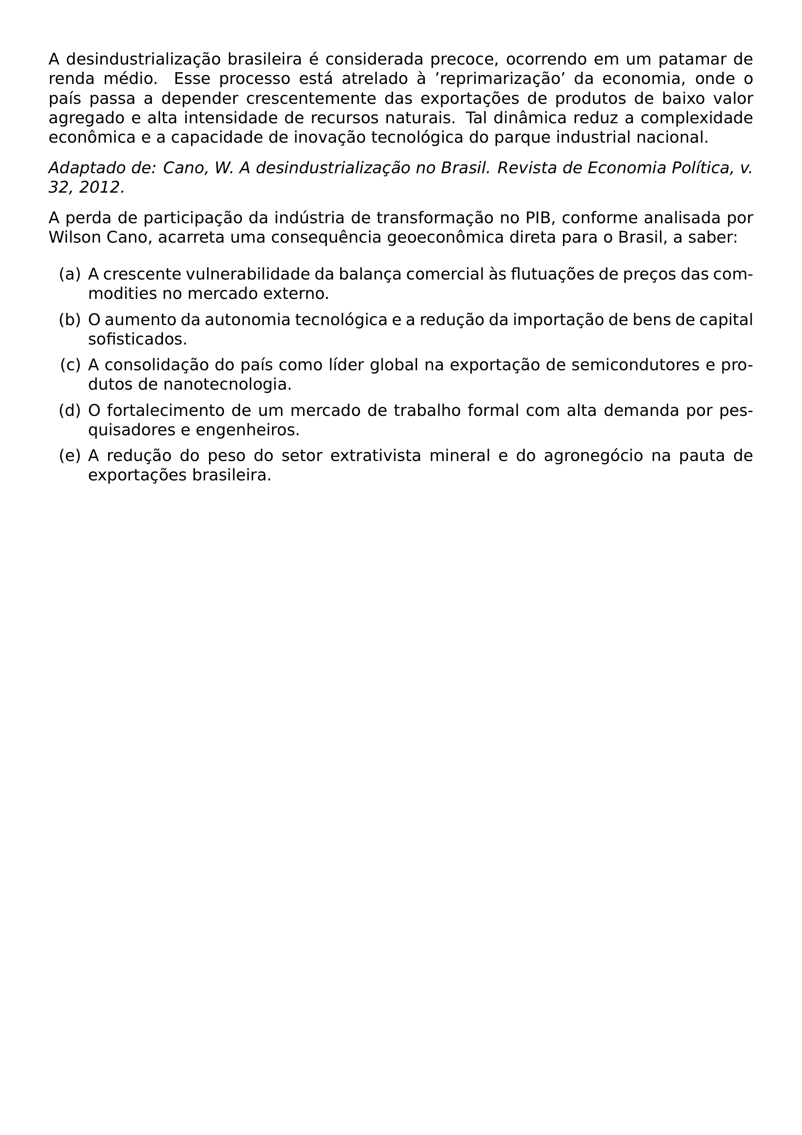 NOINDENT A DESINDUSTRIALIZACAO BRASILEIRA E CONSIDERADA PRECOCE OCORRENDO EM UM PATAMAR DE RENDA MEDIO ESSE PROCESSO ESTA ATRELADO A REPRIMARIZACAO DA ECONOMIA ONDE O PAIS PASSA A DEPENDER CRESCENTEMENTE DAS EXPORTACOES DE PRODUTOS DE BAIXO VALOR AGREGADO E ALTA INTENSIDADE DE RECURSOS NATURAIS TAL DINAMICA REDUZ A COMPLEXIDADE ECONOMICA E A CAPACIDADE DE INOVACAO TECNOLOGICA DO PARQUE INDUSTRIAL NACIONAL PAR NOINDENT TEXTIT ADAPTADO DE CANO W A DESINDUSTRIALIZACAO NO BRASIL REVISTA DE ECONOMIA POLITICA V 32 2012 PAR NOINDENT A PERDA DE PARTICIPACAO DA INDUSTRIA DE TRANSFORMACAO NO PIB CONFORME ANALISADA POR WILSON CANO ACARRETA UMA CONSEQUENCIA GEOECONOMICA DIRETA PARA O BRASIL A SABER BEGIN ENUMERATE LABEL ALPH ITEM A CRESCENTE VULNERABILIDADE DA BALANCA COMERCIAL AS FLUTUACOES DE PRECOS DAS COMMODITIES NO MERCADO EXTERNO ITEM O AUMENTO DA AUTONOMIA TECNOLOGICA E A REDUCAO DA IMPORTACAO DE BENS DE CAPITAL SOFISTICADOS ITEM A CONSOLIDACAO DO PAIS COMO LIDER GLOBAL NA EXPORTACAO DE SEMICONDUTORES E PRODUTOS DE NANOTECNOLOGIA ITEM O FORTALECIMENTO DE UM MERCADO DE TRABALHO FORMAL COM ALTA DEMANDA POR PESQUISADORES E ENGENHEIROS ITEM A REDUCAO DO PESO DO SETOR EXTRATIVISTA MINERAL E DO AGRONEGOCIO NA PAUTA DE EXPORTACOES BRASILEIRA END ENUMERATE