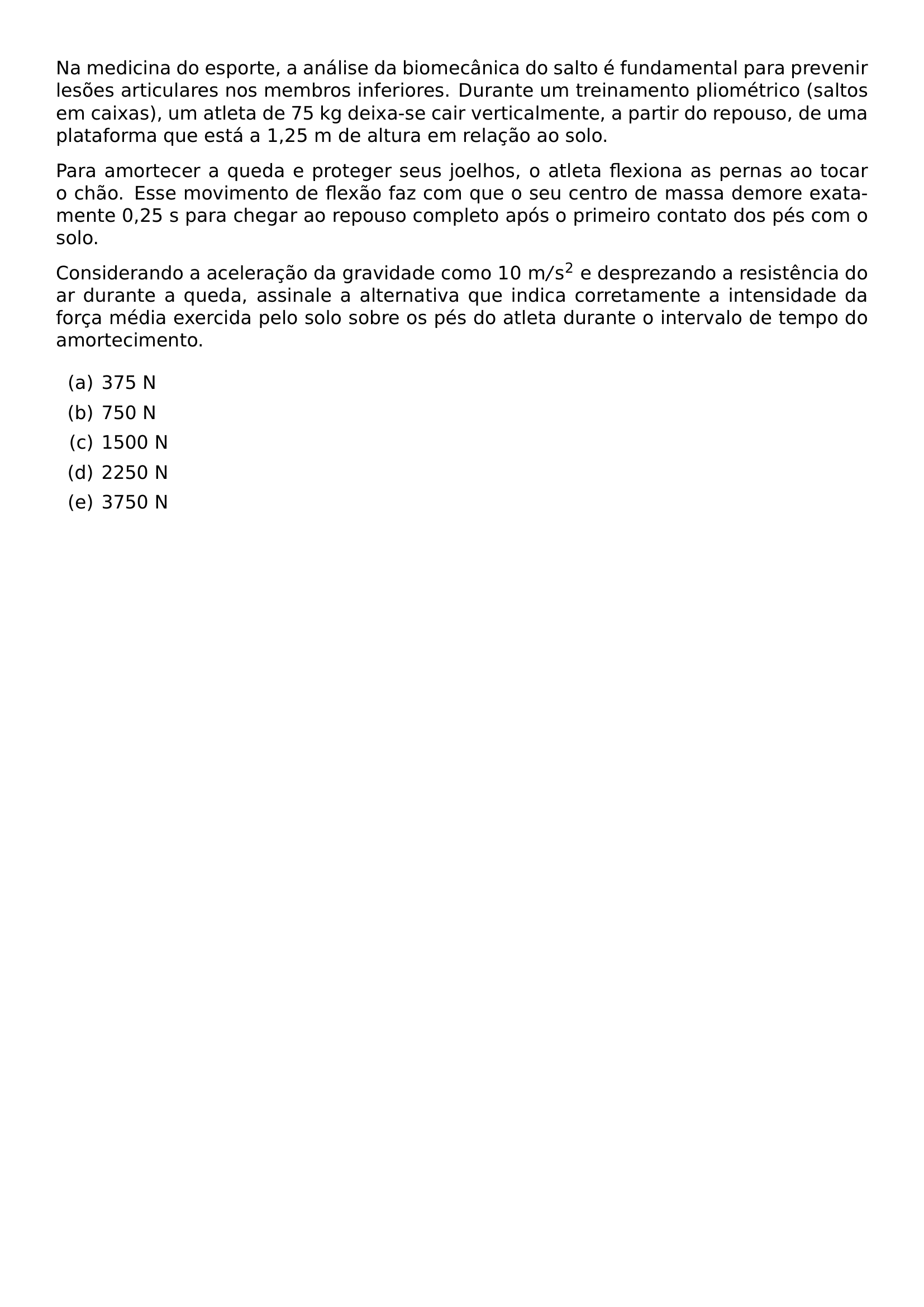 NA MEDICINA DO ESPORTE A ANALISE DA BIOMECANICA DO SALTO E FUNDAMENTAL PARA PREVENIR LESOES ARTICULARES NOS MEMBROS INFERIORES DURANTE UM TREINAMENTO PLIOMETRICO SALTOS EM CAIXAS UM ATLETA DE 75 KG DEIXA SE CAIR VERTICALMENTE A PARTIR DO REPOUSO DE UMA PLATAFORMA QUE ESTA A 1 25 M DE ALTURA EM RELACAO AO SOLO PARA AMORTECER A QUEDA E PROTEGER SEUS JOELHOS O ATLETA FLEXIONA AS PERNAS AO TOCAR O CHAO ESSE MOVIMENTO DE FLEXAO FAZ COM QUE O SEU CENTRO DE MASSA DEMORE EXATAMENTE 0 25 S PARA CHEGAR AO REPOUSO COMPLETO APOS O PRIMEIRO CONTATO DOS PES COM O SOLO CONSIDERANDO A ACELERACAO DA GRAVIDADE COMO 10 MATHRM M S 2 E DESPREZANDO A RESISTENCIA DO AR DURANTE A QUEDA ASSINALE A ALTERNATIVA QUE INDICA CORRETAMENTE A INTENSIDADE DA FORCA MEDIA EXERCIDA PELO SOLO SOBRE OS PES DO ATLETA DURANTE O INTERVALO DE TEMPO DO AMORTECIMENTO BEGIN ENUMERATE LABEL ALPH ITEM 375 N ITEM 750 N ITEM 1500 N ITEM 2250 N ITEM 3750 N END ENUMERATE