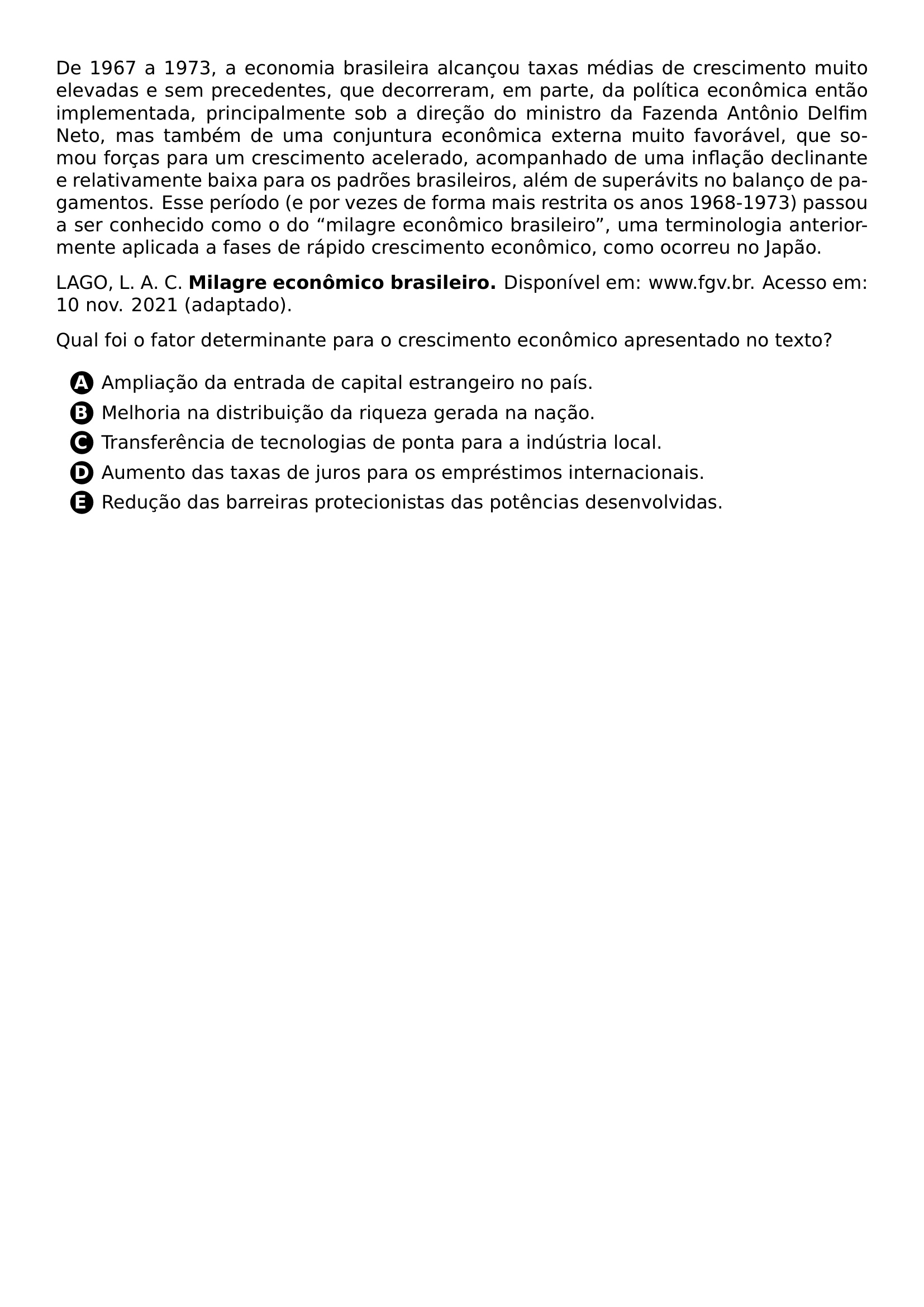 PAR DE 1967 A 1973 A ECONOMIA BRASILEIRA ALCANCOU TAXAS MEDIAS DE CRESCIMENTO MUITO ELEVADAS E SEM PRECEDENTES QUE DECORRERAM EM PARTE DA POLITICA ECONOMICA ENTAO IMPLEMENTADA PRINCIPALMENTE SOB A DIRECAO DO MINISTRO DA FAZENDA ANTONIO DELFIM NETO MAS TAMBEM DE UMA CONJUNTURA ECONOMICA EXTERNA MUITO FAVORAVEL QUE SOMOU FORCAS PARA UM CRESCIMENTO ACELERADO ACOMPANHADO DE UMA INFLACAO DECLINANTE E RELATIVAMENTE BAIXA PARA OS PADROES BRASILEIROS ALEM DE SUPERAVITS NO BALANCO DE PAGAMENTOS ESSE PERIODO E POR VEZES DE FORMA MAIS RESTRITA OS ANOS 1968 1973 PASSOU A SER CONHECIDO COMO O DO MILAGRE ECONOMICO BRASILEIRO UMA TERMINOLOGIA ANTERIORMENTE APLICADA A FASES DE RAPIDO CRESCIMENTO ECONOMICO COMO OCORREU NO JAPAO PAR LAGO L A C TEXTBF MILAGRE ECONOMICO BRASILEIRO DISPONIVEL EM WWW FGV BR ACESSO EM 10 NOV 2021 ADAPTADO PAR QUAL FOI O FATOR DETERMINANTE PARA O CRESCIMENTO ECONOMICO APRESENTADO NO TEXTO CQ REPRODUCTION ALTERNATIVES BEGIN BEGIN ENUMERATE LABEL PROTECT CIRCLED ALPH ITEM PROTECT CIRCLED A AMPLIACAO DA ENTRADA DE CAPITAL ESTRANGEIRO NO PAIS ITEM PROTECT CIRCLED B MELHORIA NA DISTRIBUICAO DA RIQUEZA GERADA NA NACAO ITEM PROTECT CIRCLED C TRANSFERENCIA DE TECNOLOGIAS DE PONTA PARA A INDUSTRIA LOCAL ITEM PROTECT CIRCLED D AUMENTO DAS TAXAS DE JUROS PARA OS EMPRESTIMOS INTERNACIONAIS ITEM PROTECT CIRCLED E REDUCAO DAS BARREIRAS PROTECIONISTAS DAS POTENCIAS DESENVOLVIDAS END ENUMERATE CQ REPRODUCTION ALTERNATIVES END