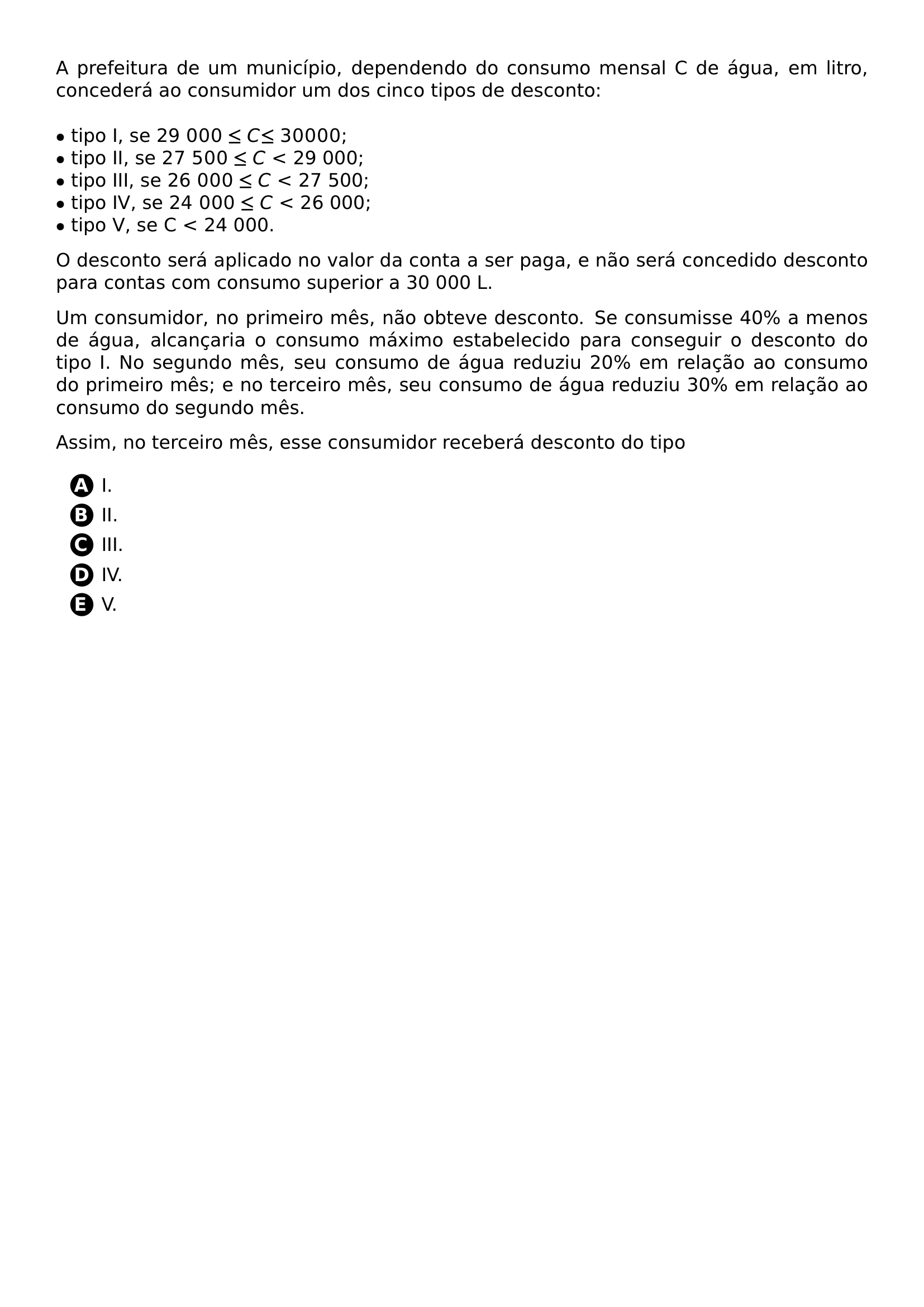 PAR A PREFEITURA DE UM MUNICIPIO DEPENDENDO DO CONSUMO MENSAL C DE AGUA EM LITRO CONCEDERA AO CONSUMIDOR UM DOS CINCO TIPOS DE DESCONTO TIPO I SE 29 000 LE C LE 30 000 TIPO II SE 27 500 LE C 29 000 TIPO III SE 26 000 LE C 27 500 TIPO IV SE 24 000 LE C 26 000 TIPO V SE C 24 000 PAR PAR O DESCONTO SERA APLICADO NO VALOR DA CONTA A SER PAGA E NAO SERA CONCEDIDO DESCONTO PARA CONTAS COM CONSUMO SUPERIOR A 30 000 L PAR PAR UM CONSUMIDOR NO PRIMEIRO MES NAO OBTEVE DESCONTO SE CONSUMISSE 40 A MENOS DE AGUA ALCANCARIA O CONSUMO MAXIMO ESTABELECIDO PARA CONSEGUIR O DESCONTO DO TIPO I NO SEGUNDO MES SEU CONSUMO DE AGUA REDUZIU 20 EM RELACAO AO CONSUMO DO PRIMEIRO MES E NO TERCEIRO MES SEU CONSUMO DE AGUA REDUZIU 30 EM RELACAO AO CONSUMO DO SEGUNDO MES PAR PAR ASSIM NO TERCEIRO MES ESSE CONSUMIDOR RECEBERA DESCONTO DO TIPO PAR BEGIN ENUMERATE LABEL ITEM PROTECT CIRCLED A I ITEM PROTECT CIRCLED B II ITEM PROTECT CIRCLED C III ITEM PROTECT CIRCLED D IV ITEM PROTECT CIRCLED E V END ENUMERATE
