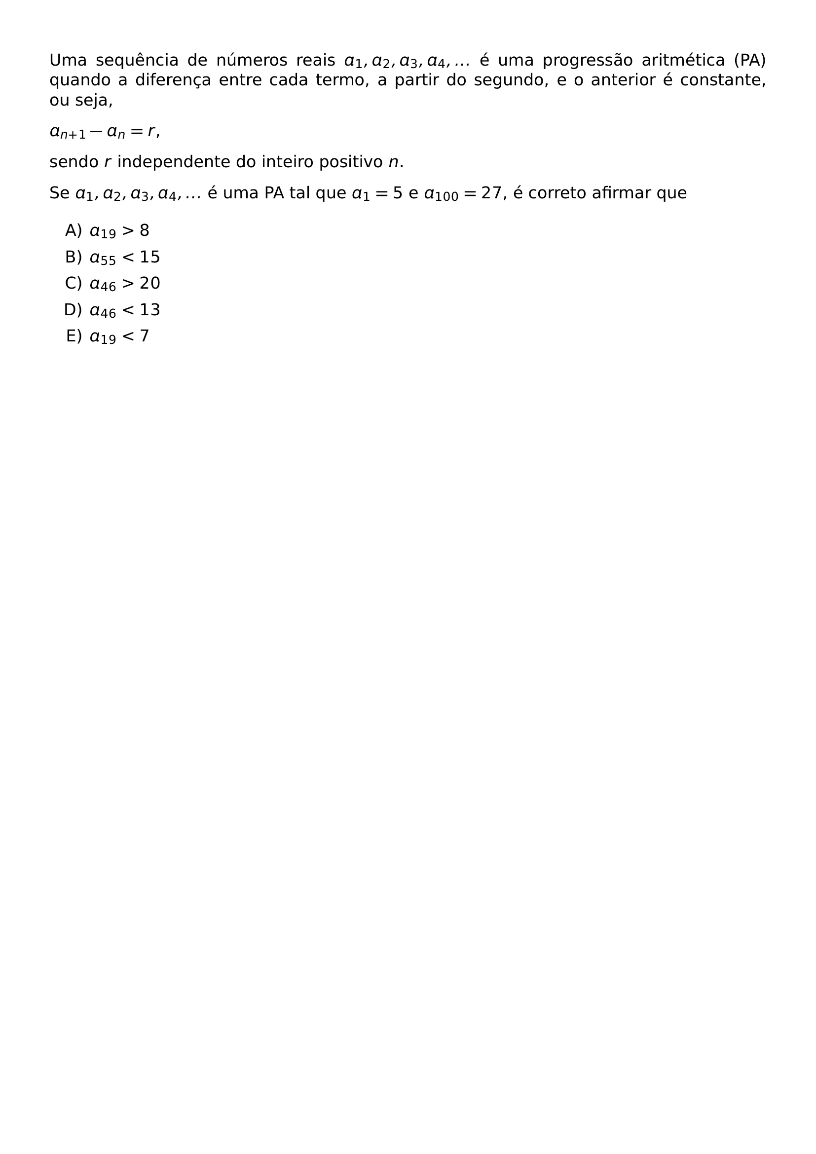 UMA SEQUENCIA DE NUMEROS REAIS A 1 A 2 A 3 A 4 E UMA PROGRESSAO ARITMETICA PA QUANDO A DIFERENCA ENTRE CADA TERMO A PARTIR DO SEGUNDO E O ANTERIOR E CONSTANTE OU SEJA A N 1 A N R SENDO R INDEPENDENTE DO INTEIRO POSITIVO N SE A 1 A 2 A 3 A 4 E UMA PA TAL QUE A 1 5 E A 100 27 E CORRETO AFIRMAR QUE BEGIN ENUMERATE LABEL ALPH ITEM A 19 8 ITEM A 55 15 ITEM A 46 20 ITEM A 46 13 ITEM A 19 7 END ENUMERATE