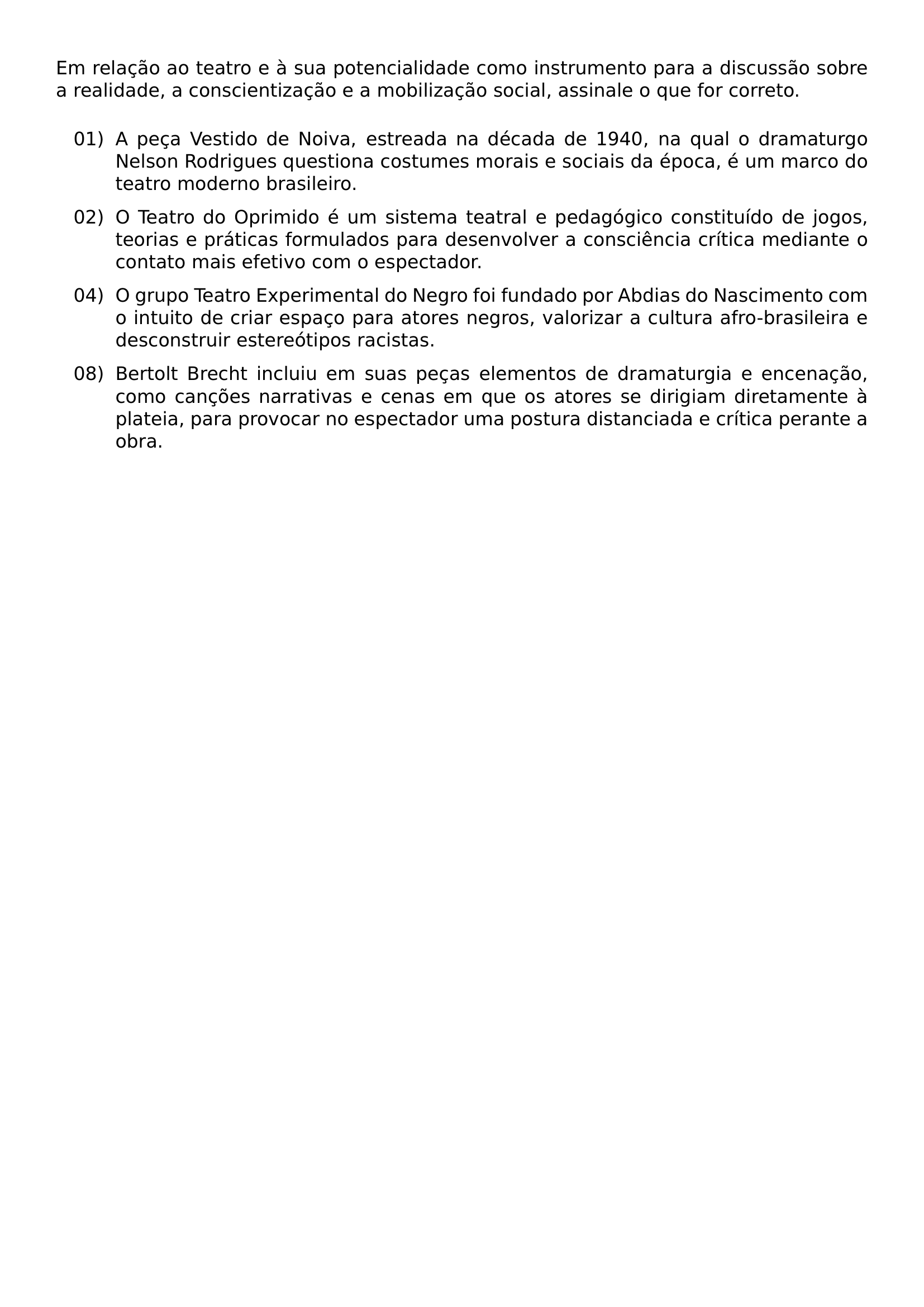 NOINDENT EM RELACAO AO TEATRO E A SUA POTENCIALIDADE COMO INSTRUMENTO PARA A DISCUSSAO SOBRE A REALIDADE A CONSCIENTIZACAO E A MOBILIZACAO SOCIAL ASSINALE O QUE FOR CORRETO BEGIN ENUMERATE LEFTMARGIN 1 35CM LABELSEP 0 25CM ITEMSEP 0 6EM TOPSEP 0 7EM ITEM 01 A PECA VESTIDO DE NOIVA ESTREADA NA DECADA DE 1940 NA QUAL O DRAMATURGO NELSON RODRIGUES QUESTIONA COSTUMES MORAIS E SOCIAIS DA EPOCA E UM MARCO DO TEATRO MODERNO BRASILEIRO ITEM 02 O TEATRO DO OPRIMIDO E UM SISTEMA TEATRAL E PEDAGOGICO CONSTITUIDO DE JOGOS TEORIAS E PRATICAS FORMULADOS PARA DESENVOLVER A CONSCIENCIA CRITICA MEDIANTE O CONTATO MAIS EFETIVO COM O ESPECTADOR ITEM 04 O GRUPO TEATRO EXPERIMENTAL DO NEGRO FOI FUNDADO POR ABDIAS DO NASCIMENTO COM O INTUITO DE CRIAR ESPACO PARA ATORES NEGROS VALORIZAR A CULTURA AFRO BRASILEIRA E DESCONSTRUIR ESTEREOTIPOS RACISTAS ITEM 08 BERTOLT BRECHT INCLUIU EM SUAS PECAS ELEMENTOS DE DRAMATURGIA E ENCENACAO COMO CANCOES NARRATIVAS E CENAS EM QUE OS ATORES SE DIRIGIAM DIRETAMENTE A PLATEIA PARA PROVOCAR NO ESPECTADOR UMA POSTURA DISTANCIADA E CRITICA PERANTE A OBRA END ENUMERATE