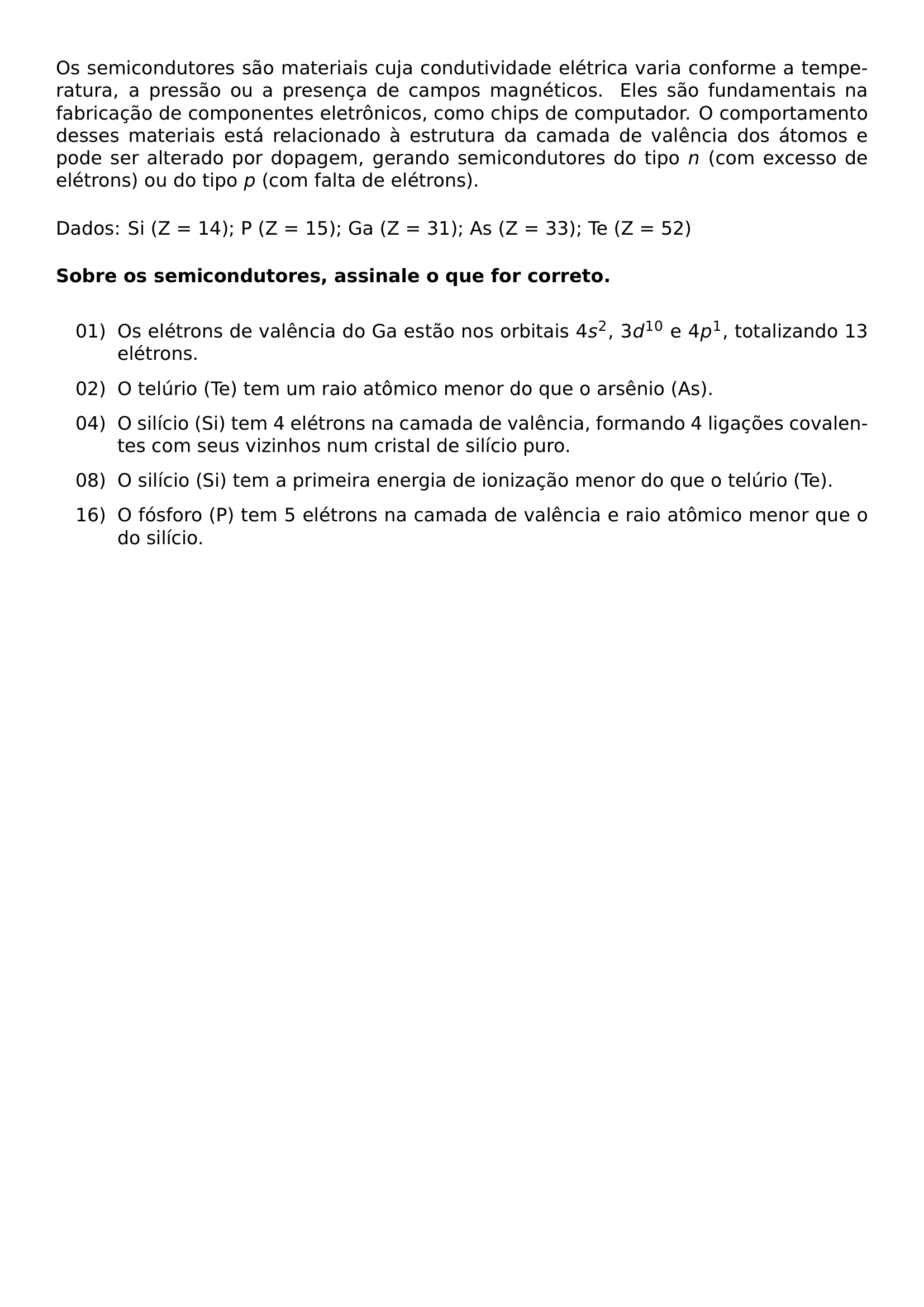 OS SEMICONDUTORES SAO MATERIAIS CUJA CONDUTIVIDADE ELETRICA VARIA CONFORME A TEMPERATURA A PRESSAO OU A PRESENCA DE CAMPOS MAGNETICOS ELES SAO FUNDAMENTAIS NA FABRICACAO DE COMPONENTES ELETRONICOS COMO CHIPS DE COMPUTADOR O COMPORTAMENTO DESSES MATERIAIS ESTA RELACIONADO A ESTRUTURA DA CAMADA DE VALENCIA DOS ATOMOS E PODE SER ALTERADO POR DOPAGEM GERANDO SEMICONDUTORES DO TIPO N COM EXCESSO DE ELETRONS OU DO TIPO P COM FALTA DE ELETRONS MEDSKIP NOINDENT DADOS SI Z 14 P Z 15 GA Z 31 AS Z 33 TE Z 52 MEDSKIP NOINDENT TEXTBF SOBRE OS SEMICONDUTORES ASSINALE O QUE FOR CORRETO MEDSKIP BEGIN ENUMERATE LABEL LEFTMARGIN 0 55IN LABELSEP 0 1IN ITEMSEP 8PT ITEM 01 OS ELETRONS DE VALENCIA DO GA ESTAO NOS ORBITAIS 4S 2 3D 10 E 4P 1 TOTALIZANDO 13 ELETRONS ITEM 02 O TELURIO TE TEM UM RAIO ATOMICO MENOR DO QUE O ARSENIO AS ITEM 04 O SILICIO SI TEM 4 ELETRONS NA CAMADA DE VALENCIA FORMANDO 4 LIGACOES COVALENTES COM SEUS VIZINHOS NUM CRISTAL DE SILICIO PURO ITEM 08 O SILICIO SI TEM A PRIMEIRA ENERGIA DE IONIZACAO MENOR DO QUE O TELURIO TE ITEM 16 O FOSFORO P TEM 5 ELETRONS NA CAMADA DE VALENCIA E RAIO ATOMICO MENOR QUE O DO SILICIO END ENUMERATE