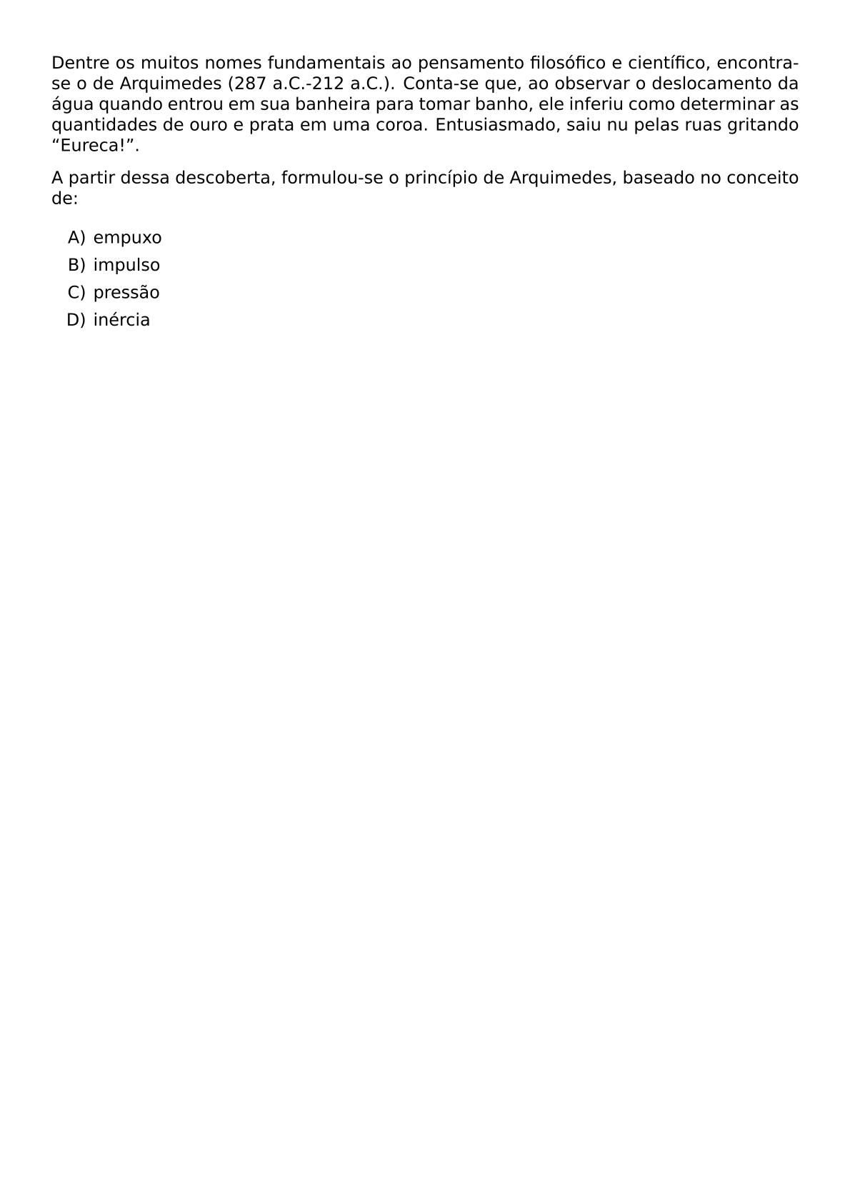 DENTRE OS MUITOS NOMES FUNDAMENTAIS AO PENSAMENTO FILOSOFICO E CIENTIFICO ENCONTRA SE O DE ARQUIMEDES 287 A C 212 A C CONTA SE QUE AO OBSERVAR O DESLOCAMENTO DA AGUA QUANDO ENTROU EM SUA BANHEIRA PARA TOMAR BANHO ELE INFERIU COMO DETERMINAR AS QUANTIDADES DE OURO E PRATA EM UMA COROA ENTUSIASMADO SAIU NU PELAS RUAS GRITANDO EURECA A PARTIR DESSA DESCOBERTA FORMULOU SE O PRINCIPIO DE ARQUIMEDES BASEADO NO CONCEITO DE BEGIN ENUMERATE LABEL ALPH ITEM EMPUXO ITEM IMPULSO ITEM PRESSAO ITEM INERCIA END ENUMERATE