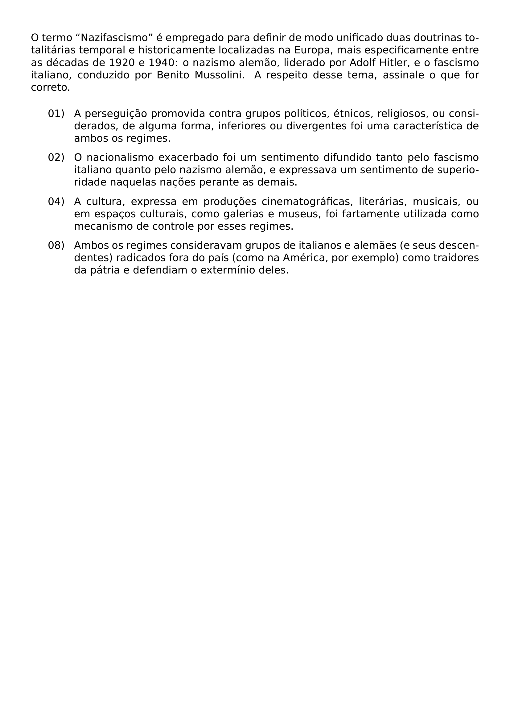 NOINDENT O TERMO NAZIFASCISMO E EMPREGADO PARA DEFINIR DE MODO UNIFICADO DUAS DOUTRINAS TOTALITARIAS TEMPORAL E HISTORICAMENTE LOCALIZADAS NA EUROPA MAIS ESPECIFICAMENTE ENTRE AS DECADAS DE 1920 E 1940 O NAZISMO ALEMAO LIDERADO POR ADOLF HITLER E O FASCISMO ITALIANO CONDUZIDO POR BENITO MUSSOLINI A RESPEITO DESSE TEMA ASSINALE O QUE FOR CORRETO BEGIN ENUMERATE LABEL LEFTMARGIN 0 7IN LABELSEP 0 15IN ITEMSEP 0 55 BASELINESKIP TOPSEP 0 55 BASELINESKIP ITEM 01 A PERSEGUICAO PROMOVIDA CONTRA GRUPOS POLITICOS ETNICOS RELIGIOSOS OU CONSIDERADOS DE ALGUMA FORMA INFERIORES OU DIVERGENTES FOI UMA CARACTERISTICA DE AMBOS OS REGIMES ITEM 02 O NACIONALISMO EXACERBADO FOI UM SENTIMENTO DIFUNDIDO TANTO PELO FASCISMO ITALIANO QUANTO PELO NAZISMO ALEMAO E EXPRESSAVA UM SENTIMENTO DE SUPERIORIDADE NAQUELAS NACOES PERANTE AS DEMAIS ITEM 04 A CULTURA EXPRESSA EM PRODUCOES CINEMATOGRAFICAS LITERARIAS MUSICAIS OU EM ESPACOS CULTURAIS COMO GALERIAS E MUSEUS FOI FARTAMENTE UTILIZADA COMO MECANISMO DE CONTROLE POR ESSES REGIMES ITEM 08 AMBOS OS REGIMES CONSIDERAVAM GRUPOS DE ITALIANOS E ALEMAES E SEUS DESCENDENTES RADICADOS FORA DO PAIS COMO NA AMERICA POR EXEMPLO COMO TRAIDORES DA PATRIA E DEFENDIAM O EXTERMINIO DELES END ENUMERATE