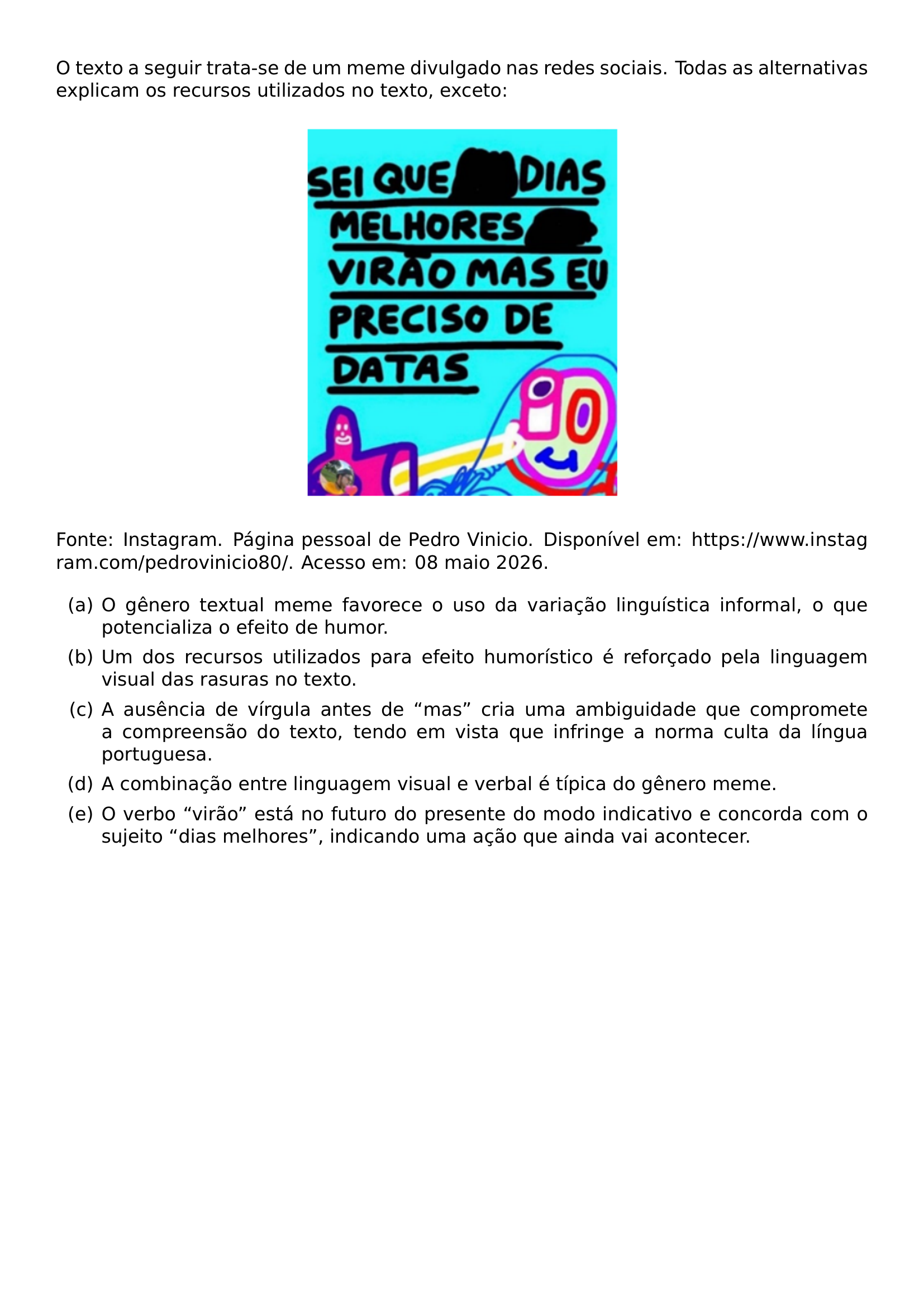 O TEXTO A SEGUIR TRATA SE DE UM MEME DIVULGADO NAS REDES SOCIAIS TODAS AS ALTERNATIVAS EXPLICAM OS RECURSOS UTILIZADOS NO TEXTO EXCETO BEGIN CENTER INCLUDEGRAPHICS WIDTH 0 4 LINEWIDTH 20260925 184404 191 01 PNG END CENTER FONTE INSTAGRAM PAGINA PESSOAL DE PEDRO VINICIO DISPONIVEL EM URL HTTPS WWW INSTAGRAM COM PEDROVINICIO80 ACESSO EM 08 MAIO 2026 BEGIN ENUMERATE LABEL ALPH ITEM A O GENERO TEXTUAL MEME FAVORECE O USO DA VARIACAO LINGUISTICA INFORMAL O QUE POTENCIALIZA O EFEITO DE HUMOR ITEM B UM DOS RECURSOS UTILIZADOS PARA EFEITO HUMORISTICO E REFORCADO PELA LINGUAGEM VISUAL DAS RASURAS NO TEXTO ITEM C A AUSENCIA DE VIRGULA ANTES DE MAS CRIA UMA AMBIGUIDADE QUE COMPROMETE A COMPREENSAO DO TEXTO TENDO EM VISTA QUE INFRINGE A NORMA CULTA DA LINGUA PORTUGUESA ITEM D A COMBINACAO ENTRE LINGUAGEM VISUAL E VERBAL E TIPICA DO GENERO MEME ITEM E O VERBO VIRAO ESTA NO FUTURO DO PRESENTE DO MODO INDICATIVO E CONCORDA COM O SUJEITO DIAS MELHORES INDICANDO UMA ACAO QUE AINDA VAI ACONTECER END ENUMERATE