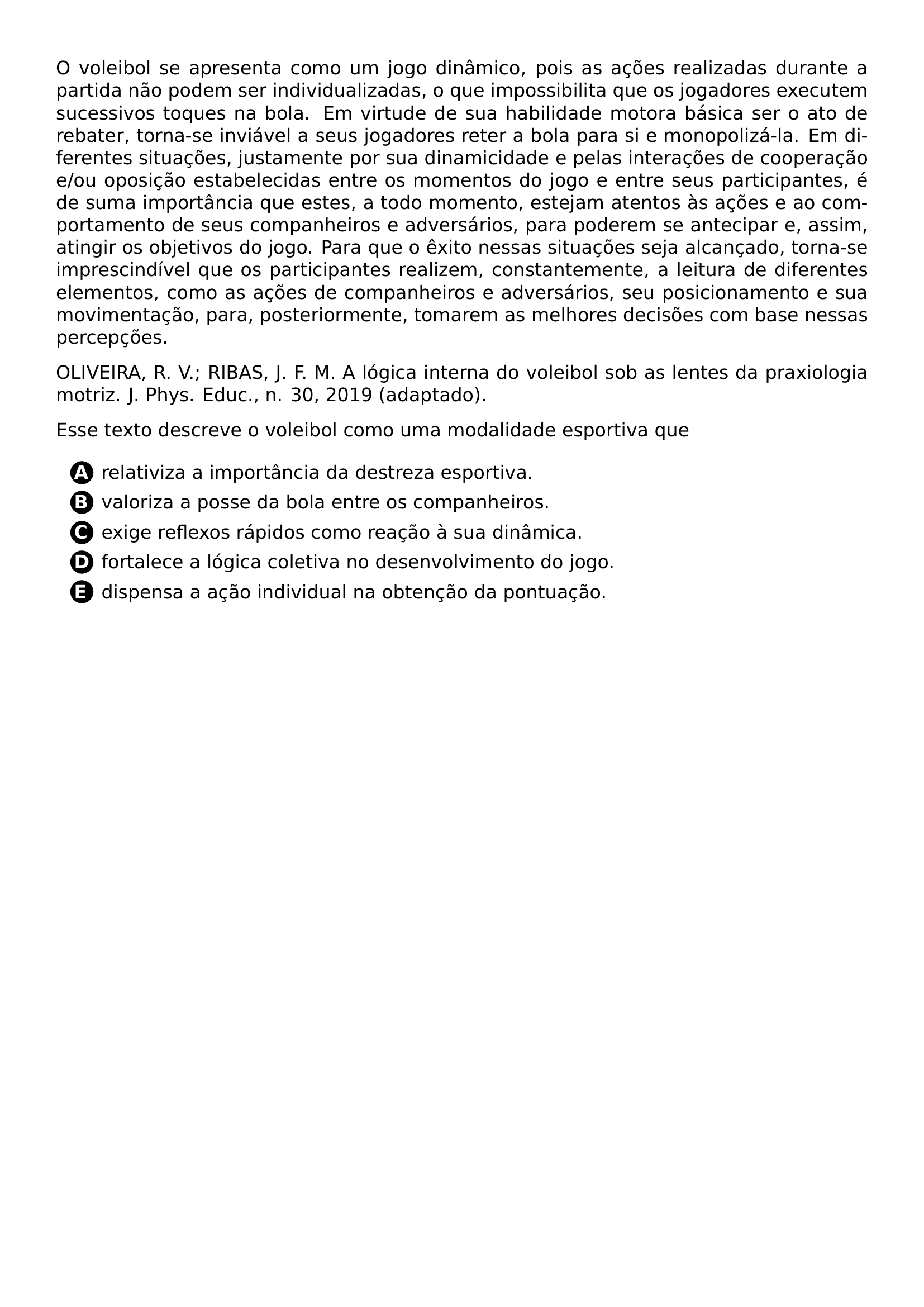PAR O VOLEIBOL SE APRESENTA COMO UM JOGO DINAMICO POIS AS ACOES REALIZADAS DURANTE A PARTIDA NAO PODEM SER INDIVIDUALIZADAS O QUE IMPOSSIBILITA QUE OS JOGADORES EXECUTEM SUCESSIVOS TOQUES NA BOLA EM VIRTUDE DE SUA HABILIDADE MOTORA BASICA SER O ATO DE REBATER TORNA SE INVIAVEL A SEUS JOGADORES RETER A BOLA PARA SI E MONOPOLIZA LA EM DIFERENTES SITUACOES JUSTAMENTE POR SUA DINAMICIDADE E PELAS INTERACOES DE COOPERACAO E OU OPOSICAO ESTABELECIDAS ENTRE OS MOMENTOS DO JOGO E ENTRE SEUS PARTICIPANTES E DE SUMA IMPORTANCIA QUE ESTES A TODO MOMENTO ESTEJAM ATENTOS AS ACOES E AO COMPORTAMENTO DE SEUS COMPANHEIROS E ADVERSARIOS PARA PODEREM SE ANTECIPAR E ASSIM ATINGIR OS OBJETIVOS DO JOGO PARA QUE O EXITO NESSAS SITUACOES SEJA ALCANCADO TORNA SE IMPRESCINDIVEL QUE OS PARTICIPANTES REALIZEM CONSTANTEMENTE A LEITURA DE DIFERENTES ELEMENTOS COMO AS ACOES DE COMPANHEIROS E ADVERSARIOS SEU POSICIONAMENTO E SUA MOVIMENTACAO PARA POSTERIORMENTE TOMAREM AS MELHORES DECISOES COM BASE NESSAS PERCEPCOES PAR OLIVEIRA R V RIBAS J F M A LOGICA INTERNA DO VOLEIBOL SOB AS LENTES DA PRAXIOLOGIA MOTRIZ J PHYS EDUC N 30 2019 ADAPTADO PAR ESSE TEXTO DESCREVE O VOLEIBOL COMO UMA MODALIDADE ESPORTIVA QUE CQ REPRODUCTION ALTERNATIVES BEGIN BEGIN ENUMERATE LABEL PROTECT CIRCLED ALPH ITEM PROTECT CIRCLED A RELATIVIZA A IMPORTANCIA DA DESTREZA ESPORTIVA ITEM PROTECT CIRCLED B VALORIZA A POSSE DA BOLA ENTRE OS COMPANHEIROS ITEM PROTECT CIRCLED C EXIGE REFLEXOS RAPIDOS COMO REACAO A SUA DINAMICA ITEM PROTECT CIRCLED D FORTALECE A LOGICA COLETIVA NO DESENVOLVIMENTO DO JOGO ITEM PROTECT CIRCLED E DISPENSA A ACAO INDIVIDUAL NA OBTENCAO DA PONTUACAO END ENUMERATE CQ REPRODUCTION ALTERNATIVES END