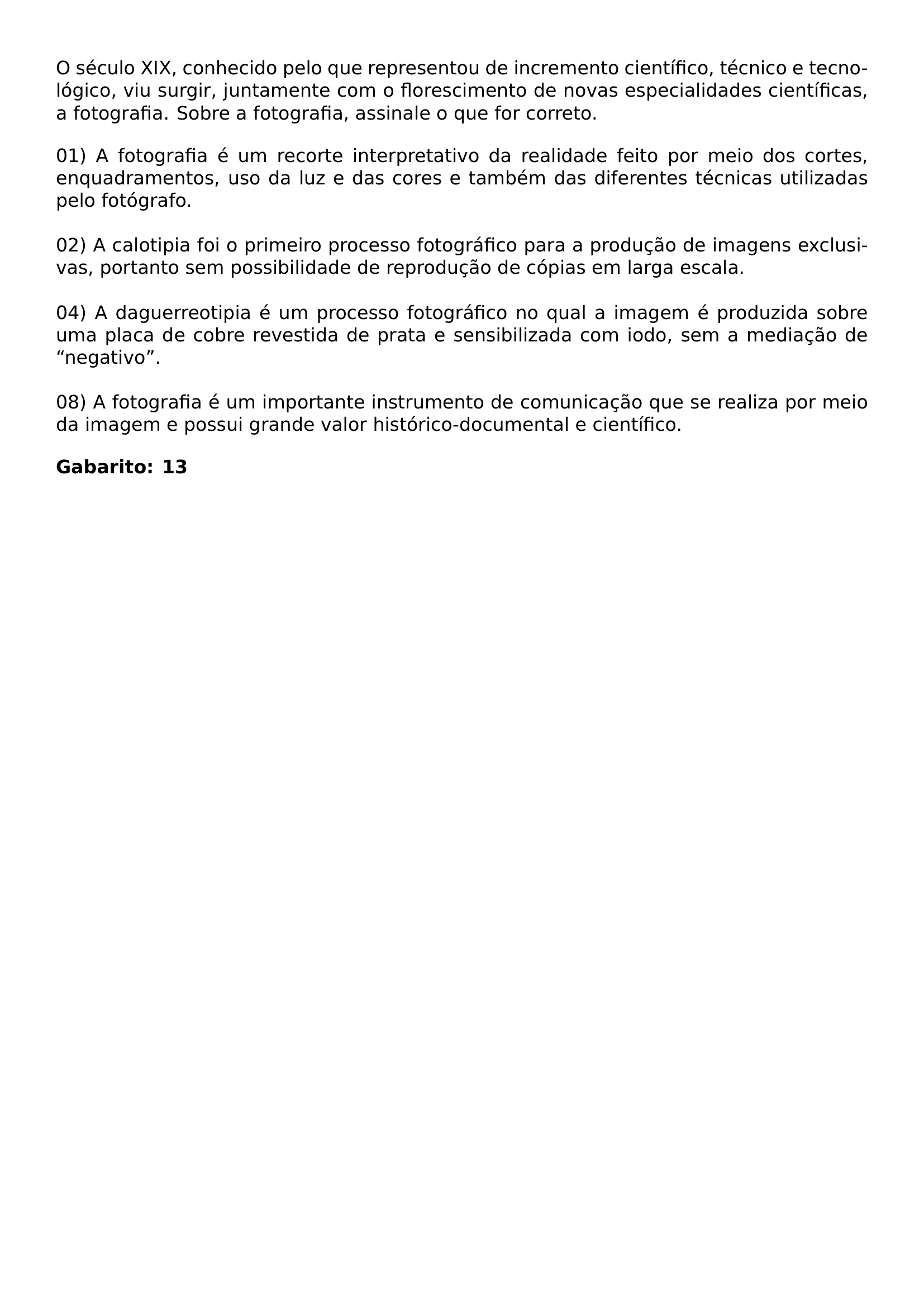 NOINDENT O SECULO XIX CONHECIDO PELO QUE REPRESENTOU DE INCREMENTO CIENTIFICO TECNICO E TECNOLOGICO VIU SURGIR JUNTAMENTE COM O FLORESCIMENTO DE NOVAS ESPECIALIDADES CIENTIFICAS A FOTOGRAFIA SOBRE A FOTOGRAFIA ASSINALE O QUE FOR CORRETO BEGIN ENUMERATE LABEL LEFTMARGIN 0PT LABELSEP 0PT ITEMSEP BASELINESKIP ITEM 01 A FOTOGRAFIA E UM RECORTE INTERPRETATIVO DA REALIDADE FEITO POR MEIO DOS CORTES ENQUADRAMENTOS USO DA LUZ E DAS CORES E TAMBEM DAS DIFERENTES TECNICAS UTILIZADAS PELO FOTOGRAFO ITEM 02 A CALOTIPIA FOI O PRIMEIRO PROCESSO FOTOGRAFICO PARA A PRODUCAO DE IMAGENS EXCLUSIVAS PORTANTO SEM POSSIBILIDADE DE REPRODUCAO DE COPIAS EM LARGA ESCALA ITEM 04 A DAGUERREOTIPIA E UM PROCESSO FOTOGRAFICO NO QUAL A IMAGEM E PRODUZIDA SOBRE UMA PLACA DE COBRE REVESTIDA DE PRATA E SENSIBILIZADA COM IODO SEM A MEDIACAO DE NEGATIVO ITEM 08 A FOTOGRAFIA E UM IMPORTANTE INSTRUMENTO DE COMUNICACAO QUE SE REALIZA POR MEIO DA IMAGEM E POSSUI GRANDE VALOR HISTORICO DOCUMENTAL E CIENTIFICO END ENUMERATE NOINDENT TEXTBF GABARITO 13