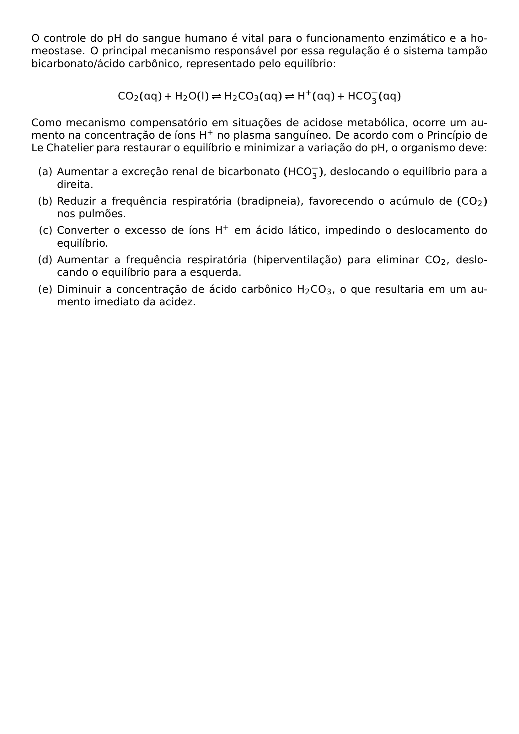O CONTROLE DO PH DO SANGUE HUMANO E VITAL PARA O FUNCIONAMENTO ENZIMATICO E A HOMEOSTASE O PRINCIPAL MECANISMO RESPONSAVEL POR ESSA REGULACAO E O SISTEMA TAMPAO BICARBONATO ACIDO CARBONICO REPRESENTADO PELO EQUILIBRIO MATHRM CO 2 AQ H 2O L RIGHTLEFTHARPOONS H 2CO 3 AQ RIGHTLEFTHARPOONS H AQ HCO 3 AQ COMO MECANISMO COMPENSATORIO EM SITUACOES DE ACIDOSE METABOLICA OCORRE UM AUMENTO NA CONCENTRACAO DE IONS MATHRM H NO PLASMA SANGUINEO DE ACORDO COM O PRINCIPIO DE LE CHATELIER PARA RESTAURAR O EQUILIBRIO E MINIMIZAR A VARIACAO DO PH O ORGANISMO DEVE BEGIN ENUMERATE LABEL ALPH ITEM AUMENTAR A EXCRECAO RENAL DE BICARBONATO MATHRM HCO 3 DESLOCANDO O EQUILIBRIO PARA A DIREITA ITEM REDUZIR A FREQUENCIA RESPIRATORIA BRADIPNEIA FAVORECENDO O ACUMULO DE MATHRM CO 2 NOS PULMOES ITEM CONVERTER O EXCESSO DE IONS MATHRM H EM ACIDO LATICO IMPEDINDO O DESLOCAMENTO DO EQUILIBRIO ITEM AUMENTAR A FREQUENCIA RESPIRATORIA HIPERVENTILACAO PARA ELIMINAR MATHRM CO 2 DESLOCANDO O EQUILIBRIO PARA A ESQUERDA ITEM DIMINUIR A CONCENTRACAO DE ACIDO CARBONICO MATHRM H 2CO 3 O QUE RESULTARIA EM UM AUMENTO IMEDIATO DA ACIDEZ END ENUMERATE