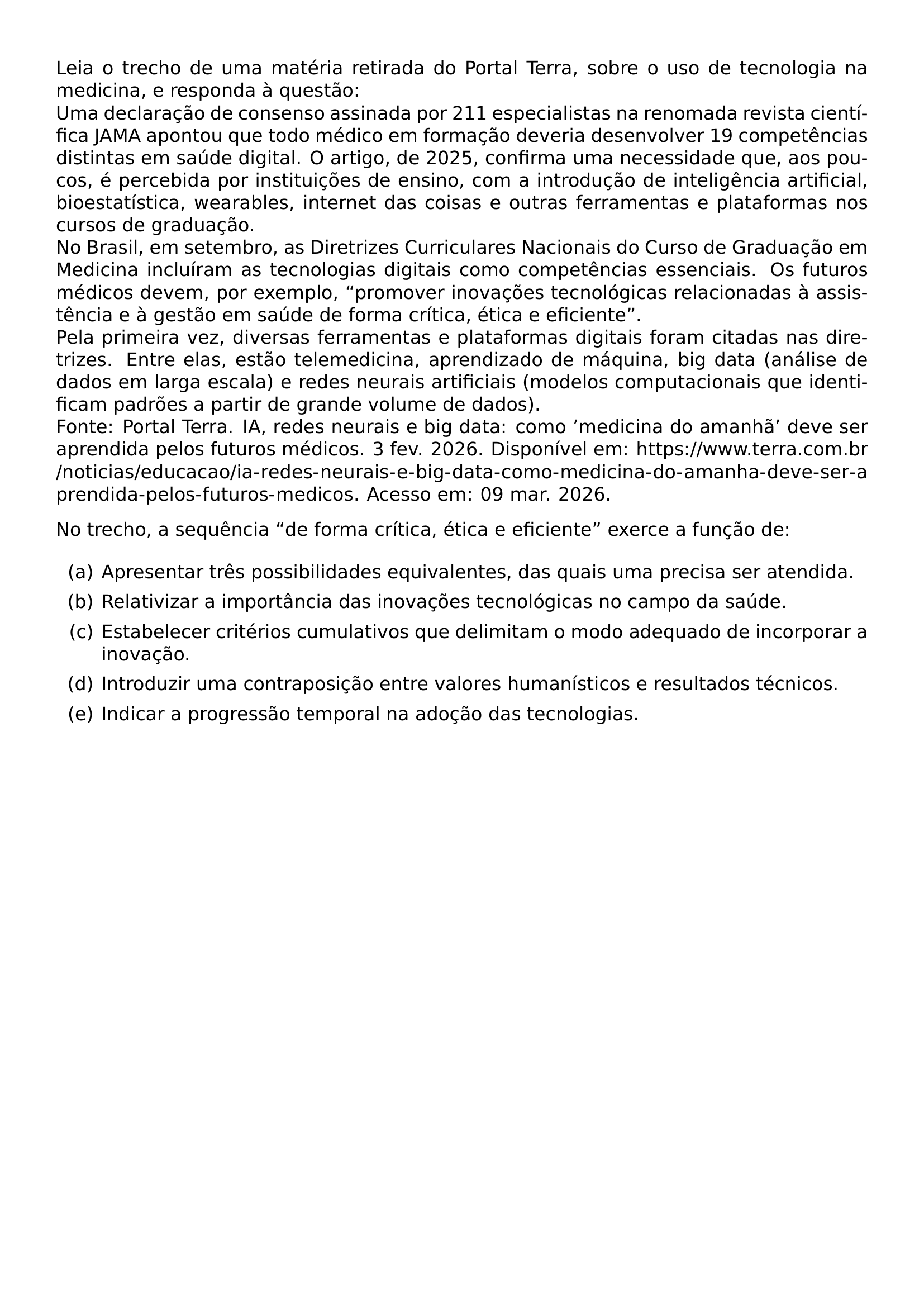 LEIA O TRECHO DE UMA MATERIA RETIRADA DO PORTAL TERRA SOBRE O USO DE TECNOLOGIA NA MEDICINA E RESPONDA A QUESTAO UMA DECLARACAO DE CONSENSO ASSINADA POR 211 ESPECIALISTAS NA RENOMADA REVISTA CIENTIFICA JAMA APONTOU QUE TODO MEDICO EM FORMACAO DEVERIA DESENVOLVER 19 COMPETENCIAS DISTINTAS EM SAUDE DIGITAL O ARTIGO DE 2025 CONFIRMA UMA NECESSIDADE QUE AOS POUCOS E PERCEBIDA POR INSTITUICOES DE ENSINO COM A INTRODUCAO DE INTELIGENCIA ARTIFICIAL BIOESTATISTICA WEARABLES INTERNET DAS COISAS E OUTRAS FERRAMENTAS E PLATAFORMAS NOS CURSOS DE GRADUACAO NO BRASIL EM SETEMBRO AS DIRETRIZES CURRICULARES NACIONAIS DO CURSO DE GRADUACAO EM MEDICINA INCLUIRAM AS TECNOLOGIAS DIGITAIS COMO COMPETENCIAS ESSENCIAIS OS FUTUROS MEDICOS DEVEM POR EXEMPLO PROMOVER INOVACOES TECNOLOGICAS RELACIONADAS A ASSISTENCIA E A GESTAO EM SAUDE DE FORMA CRITICA ETICA E EFICIENTE PELA PRIMEIRA VEZ DIVERSAS FERRAMENTAS E PLATAFORMAS DIGITAIS FORAM CITADAS NAS DIRETRIZES ENTRE ELAS ESTAO TELEMEDICINA APRENDIZADO DE MAQUINA BIG DATA ANALISE DE DADOS EM LARGA ESCALA E REDES NEURAIS ARTIFICIAIS MODELOS COMPUTACIONAIS QUE IDENTIFICAM PADROES A PARTIR DE GRANDE VOLUME DE DADOS FONTE PORTAL TERRA IA REDES NEURAIS E BIG DATA COMO MEDICINA DO AMANHA DEVE SER APRENDIDA PELOS FUTUROS MEDICOS 3 FEV 2026 DISPONIVEL EM URL HTTPS WWW TERRA COM BR NOTICIAS EDUCACAO IA REDES NEURAIS E BIG DATA COMO MEDICINA DO AMANHA DEVE SER APRENDIDA PELOS FUTUROS MEDICOS ACESSO EM 09 MAR 2026 NO TRECHO A SEQUENCIA DE FORMA CRITICA ETICA E EFICIENTE EXERCE A FUNCAO DE BEGIN ENUMERATE LABEL ALPH ITEM A APRESENTAR TRES POSSIBILIDADES EQUIVALENTES DAS QUAIS UMA PRECISA SER ATENDIDA ITEM B RELATIVIZAR A IMPORTANCIA DAS INOVACOES TECNOLOGICAS NO CAMPO DA SAUDE ITEM C ESTABELECER CRITERIOS CUMULATIVOS QUE DELIMITAM O MODO ADEQUADO DE INCORPORAR A INOVACAO ITEM D INTRODUZIR UMA CONTRAPOSICAO ENTRE VALORES HUMANISTICOS E RESULTADOS TECNICOS ITEM E INDICAR A PROGRESSAO TEMPORAL NA ADOCAO DAS TECNOLOGIAS END ENUMERATE