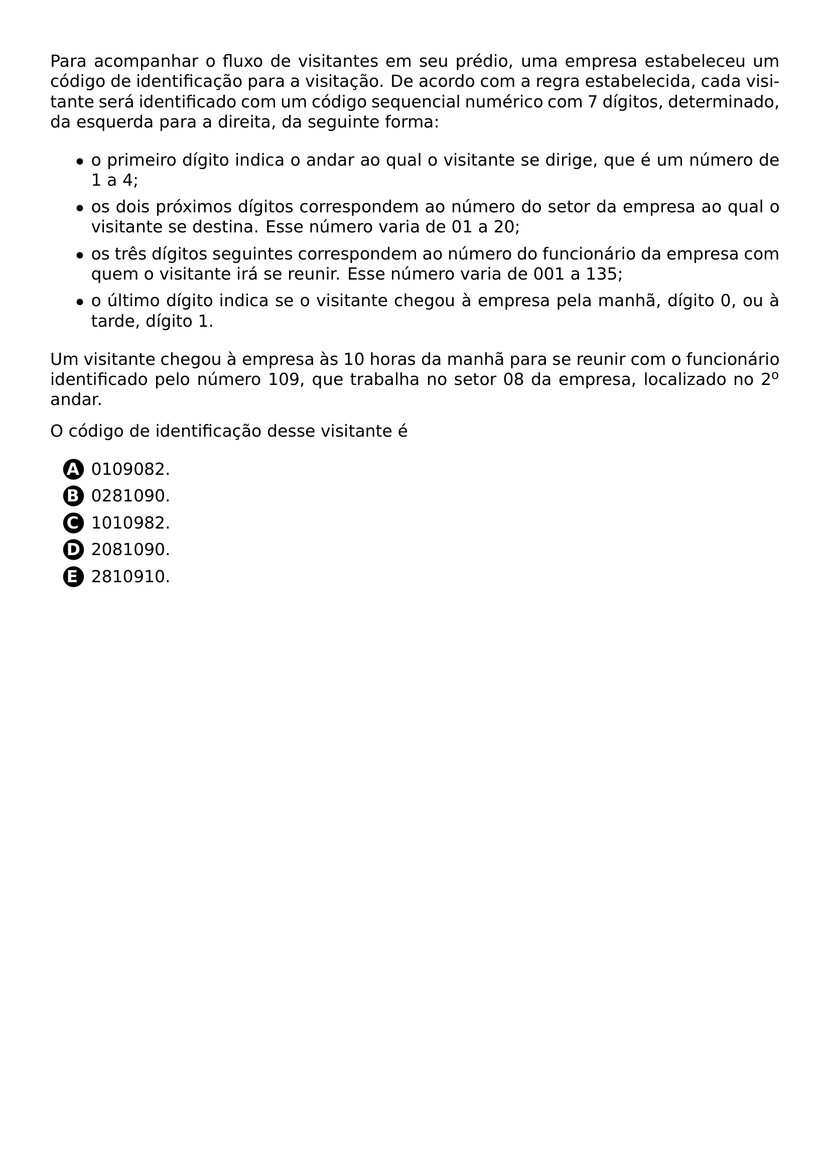 PARA ACOMPANHAR O FLUXO DE VISITANTES EM SEU PREDIO UMA EMPRESA ESTABELECEU UM CODIGO DE IDENTIFICACAO PARA A VISITACAO DE ACORDO COM A REGRA ESTABELECIDA CADA VISITANTE SERA IDENTIFICADO COM UM CODIGO SEQUENCIAL NUMERICO COM 7 DIGITOS DETERMINADO DA ESQUERDA PARA A DIREITA DA SEGUINTE FORMA BEGIN ITEMIZE LABEL TEXTBULLET ITEM O PRIMEIRO DIGITO INDICA O ANDAR AO QUAL O VISITANTE SE DIRIGE QUE E UM NUMERO DE 1 A 4 ITEM OS DOIS PROXIMOS DIGITOS CORRESPONDEM AO NUMERO DO SETOR DA EMPRESA AO QUAL O VISITANTE SE DESTINA ESSE NUMERO VARIA DE 01 A 20 ITEM OS TRES DIGITOS SEGUINTES CORRESPONDEM AO NUMERO DO FUNCIONARIO DA EMPRESA COM QUEM O VISITANTE IRA SE REUNIR ESSE NUMERO VARIA DE 001 A 135 ITEM O ULTIMO DIGITO INDICA SE O VISITANTE CHEGOU A EMPRESA PELA MANHA DIGITO 0 OU A TARDE DIGITO 1 END ITEMIZE UM VISITANTE CHEGOU A EMPRESA AS 10 HORAS DA MANHA PARA SE REUNIR COM O FUNCIONARIO IDENTIFICADO PELO NUMERO 109 QUE TRABALHA NO SETOR 08 DA EMPRESA LOCALIZADO NO 2 TEXTSUPERSCRIPT O ANDAR O CODIGO DE IDENTIFICACAO DESSE VISITANTE E BEGIN ENUMERATE LABEL PROTECT CIRCLED ALPH ITEM 0109082 ITEM 0281090 ITEM 1010982 ITEM 2081090 ITEM 2810910 END ENUMERATE