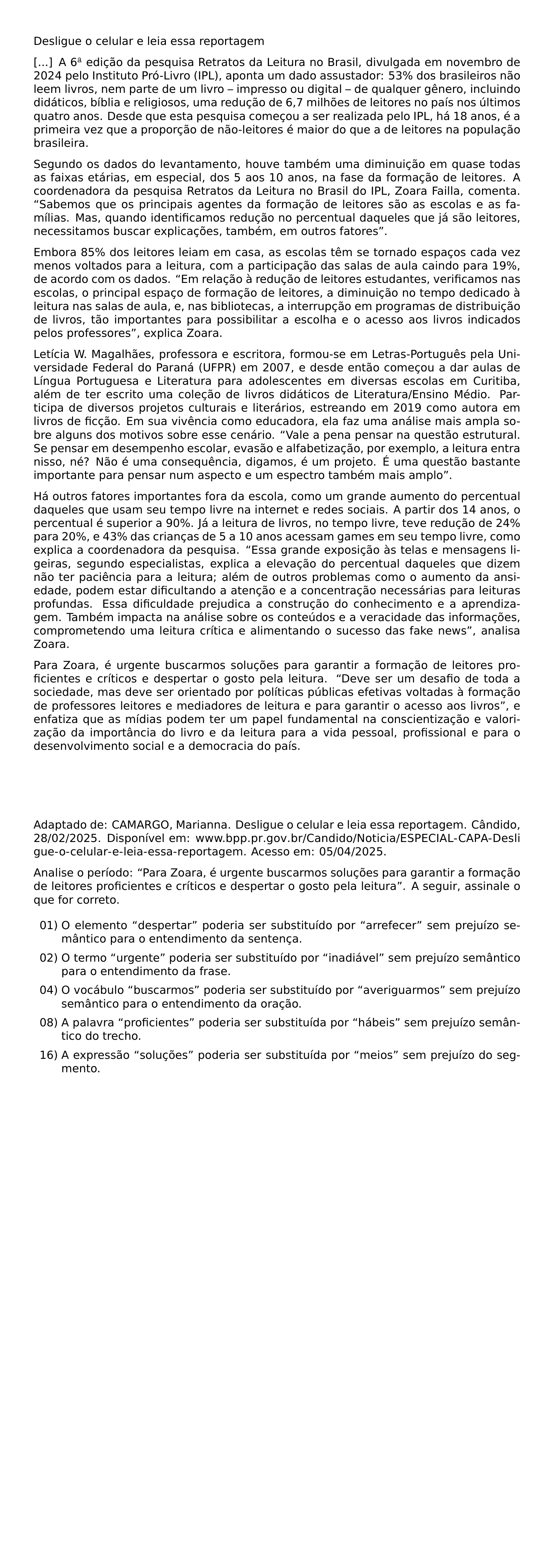 DESLIGUE O CELULAR E LEIA ESSA REPORTAGEM A 6 EDICAO DA PESQUISA RETRATOS DA LEITURA NO BRASIL DIVULGADA EM NOVEMBRO DE 2024 PELO INSTITUTO PRO LIVRO IPL APONTA UM DADO ASSUSTADOR 53 DOS BRASILEIROS NAO LEEM LIVROS NEM PARTE DE UM LIVRO IMPRESSO OU DIGITAL DE QUALQUER GENERO INCLUINDO DIDATICOS BIBLIA E RELIGIOSOS UMA REDUCAO DE 6 7 MILHOES DE LEITORES NO PAIS NOS ULTIMOS QUATRO ANOS DESDE QUE ESTA PESQUISA COMECOU A SER REALIZADA PELO IPL HA 18 ANOS E A PRIMEIRA VEZ QUE A PROPORCAO DE NAO LEITORES E MAIOR DO QUE A DE LEITORES NA POPULACAO BRASILEIRA SEGUNDO OS DADOS DO LEVANTAMENTO HOUVE TAMBEM UMA DIMINUICAO EM QUASE TODAS AS FAIXAS ETARIAS EM ESPECIAL DOS 5 AOS 10 ANOS NA FASE DA FORMACAO DE LEITORES A COORDENADORA DA PESQUISA RETRATOS DA LEITURA NO BRASIL DO IPL ZOARA FAILLA COMENTA SABEMOS QUE OS PRINCIPAIS AGENTES DA FORMACAO DE LEITORES SAO AS ESCOLAS E AS FAMILIAS MAS QUANDO IDENTIFICAMOS REDUCAO NO PERCENTUAL DAQUELES QUE JA SAO LEITORES NECESSITAMOS BUSCAR EXPLICACOES TAMBEM EM OUTROS FATORES EMBORA 85 DOS LEITORES LEIAM EM CASA AS ESCOLAS TEM SE TORNADO ESPACOS CADA VEZ MENOS VOLTADOS PARA A LEITURA COM A PARTICIPACAO DAS SALAS DE AULA CAINDO PARA 19 DE ACORDO COM OS DADOS EM RELACAO A REDUCAO DE LEITORES ESTUDANTES VERIFICAMOS NAS ESCOLAS O PRINCIPAL ESPACO DE FORMACAO DE LEITORES A DIMINUICAO NO TEMPO DEDICADO A LEITURA NAS SALAS DE AULA E NAS BIBLIOTECAS A INTERRUPCAO EM PROGRAMAS DE DISTRIBUICAO DE LIVROS TAO IMPORTANTES PARA POSSIBILITAR A ESCOLHA E O ACESSO AOS LIVROS INDICADOS PELOS PROFESSORES EXPLICA ZOARA LETICIA W MAGALHAES PROFESSORA E ESCRITORA FORMOU SE EM LETRAS PORTUGUES PELA UNIVERSIDADE FEDERAL DO PARANA UFPR EM 2007 E DESDE ENTAO COMECOU A DAR AULAS DE LINGUA PORTUGUESA E LITERATURA PARA ADOLESCENTES EM DIVERSAS ESCOLAS EM CURITIBA ALEM DE TER ESCRITO UMA COLECAO DE LIVROS DIDATICOS DE LITERATURA ENSINO MEDIO PARTICIPA DE DIVERSOS PROJETOS CULTURAIS E LITERARIOS ESTREANDO EM 2019 COMO AUTORA EM LIVROS DE FICCAO EM SUA VIVENCIA COMO EDUCADORA ELA FAZ UMA ANALISE MAIS AMPLA SOBRE ALGUNS DOS MOTIVOS SOBRE ESSE CENARIO VALE A PENA PENSAR NA QUESTAO ESTRUTURAL SE PENSAR EM DESEMPENHO ESCOLAR EVASAO E ALFABETIZACAO POR EXEMPLO A LEITURA ENTRA NISSO NE NAO E UMA CONSEQUENCIA DIGAMOS E UM PROJETO E UMA QUESTAO BASTANTE IMPORTANTE PARA PENSAR NUM ASPECTO E UM ESPECTRO TAMBEM MAIS AMPLO HA OUTROS FATORES IMPORTANTES FORA DA ESCOLA COMO UM GRANDE AUMENTO DO PERCENTUAL DAQUELES QUE USAM SEU TEMPO LIVRE NA INTERNET E REDES SOCIAIS A PARTIR DOS 14 ANOS O PERCENTUAL E SUPERIOR A 90 JA A LEITURA DE LIVROS NO TEMPO LIVRE TEVE REDUCAO DE 24 PARA 20 E 43 DAS CRIANCAS DE 5 A 10 ANOS ACESSAM GAMES EM SEU TEMPO LIVRE COMO EXPLICA A COORDENADORA DA PESQUISA ESSA GRANDE EXPOSICAO AS TELAS E MENSAGENS LIGEIRAS SEGUNDO ESPECIALISTAS EXPLICA A ELEVACAO DO PERCENTUAL DAQUELES QUE DIZEM NAO TER PACIENCIA PARA A LEITURA ALEM DE OUTROS PROBLEMAS COMO O AUMENTO DA ANSIEDADE PODEM ESTAR DIFICULTANDO A ATENCAO E A CONCENTRACAO NECESSARIAS PARA LEITURAS PROFUNDAS ESSA DIFICULDADE PREJUDICA A CONSTRUCAO DO CONHECIMENTO E A APRENDIZAGEM TAMBEM IMPACTA NA ANALISE SOBRE OS CONTEUDOS E A VERACIDADE DAS INFORMACOES COMPROMETENDO UMA LEITURA CRITICA E ALIMENTANDO O SUCESSO DAS FAKE NEWS ANALISA ZOARA PARA ZOARA E URGENTE BUSCARMOS SOLUCOES PARA GARANTIR A FORMACAO DE LEITORES PROFICIENTES E CRITICOS E DESPERTAR O GOSTO PELA LEITURA DEVE SER UM DESAFIO DE TODA A SOCIEDADE MAS DEVE SER ORIENTADO POR POLITICAS PUBLICAS EFETIVAS VOLTADAS A FORMACAO DE PROFESSORES LEITORES E MEDIADORES DE LEITURA E PARA GARANTIR O ACESSO AOS LIVROS E ENFATIZA QUE AS MIDIAS PODEM TER UM PAPEL FUNDAMENTAL NA CONSCIENTIZACAO E VALORIZACAO DA IMPORTANCIA DO LIVRO E DA LEITURA PARA A VIDA PESSOAL PROFISSIONAL E PARA O DESENVOLVIMENTO SOCIAL E A DEMOCRACIA DO PAIS ADAPTADO DE CAMARGO MARIANNA DESLIGUE O CELULAR E LEIA ESSA REPORTAGEM CANDIDO 28 02 2025 DISPONIVEL EM URL WWW BPP PR GOV BR CANDIDO NOTICIA ESPECIAL CAPA DESLIGUE O CELULAR E LEIA ESSA REPORTAGEM ACESSO EM 05 04 2025 PAR ANALISE O PERIODO PARA ZOARA E URGENTE BUSCARMOS SOLUCOES PARA GARANTIR A FORMACAO DE LEITORES PROFICIENTES E CRITICOS E DESPERTAR O GOSTO PELA LEITURA A SEGUIR ASSINALE O QUE FOR CORRETO BEGIN LIST SETLENGTH LEFTMARGIN 2 5EM SETLENGTH LABELWIDTH 2 2EM SETLENGTH LABELSEP 0 3EM SETLENGTH ITEMSEP 0 5EM SETLENGTH PARSEP 0PT ITEM 01 O ELEMENTO DESPERTAR PODERIA SER SUBSTITUIDO POR ARREFECER SEM PREJUIZO SEMANTICO PARA O ENTENDIMENTO DA SENTENCA ITEM 02 O TERMO URGENTE PODERIA SER SUBSTITUIDO POR INADIAVEL SEM PREJUIZO SEMANTICO PARA O ENTENDIMENTO DA FRASE ITEM 04 O VOCABULO BUSCARMOS PODERIA SER SUBSTITUIDO POR AVERIGUARMOS SEM PREJUIZO SEMANTICO PARA O ENTENDIMENTO DA ORACAO ITEM 08 A PALAVRA PROFICIENTES PODERIA SER SUBSTITUIDA POR HABEIS SEM PREJUIZO SEMANTICO DO TRECHO ITEM 16 A EXPRESSAO SOLUCOES PODERIA SER SUBSTITUIDA POR MEIOS SEM PREJUIZO DO SEGMENTO END LIST