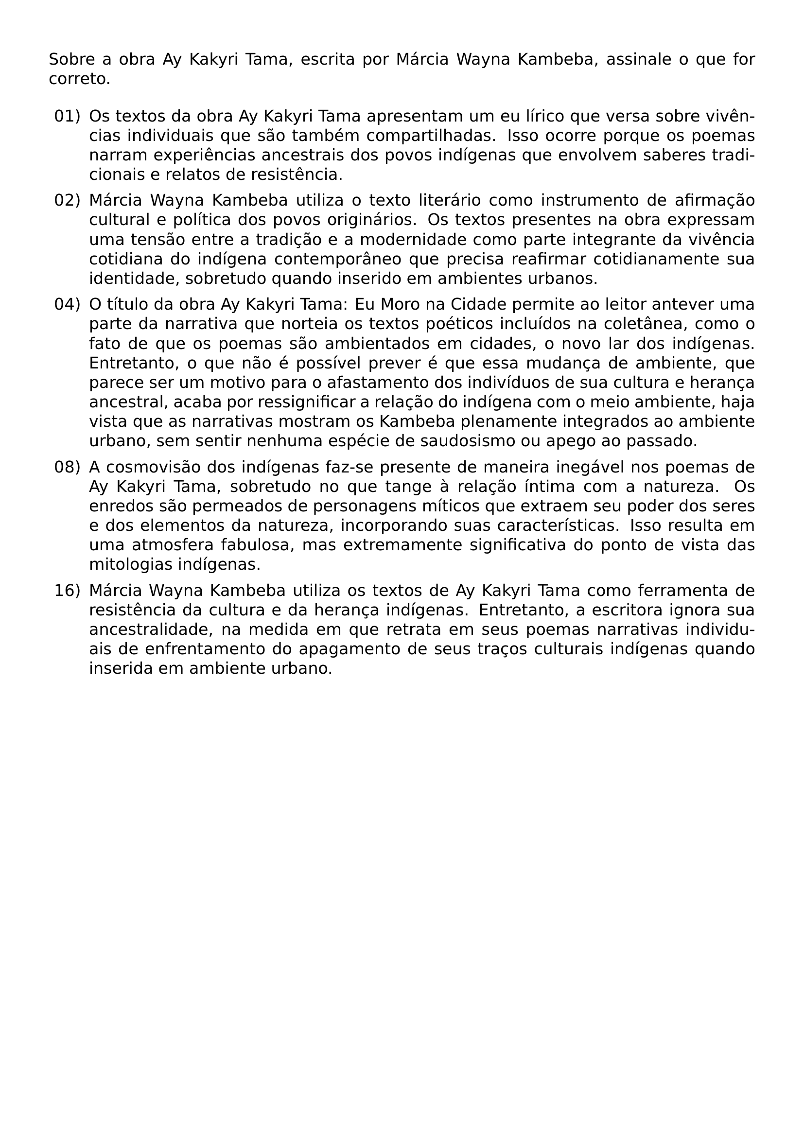 SOBRE A OBRA AY KAKYRI TAMA ESCRITA POR MARCIA WAYNA KAMBEBA ASSINALE O QUE FOR CORRETO BEGIN ENUMERATE LABEL LABELWIDTH 2EM LABELSEP 0 5EM LEFTMARGIN 2 5EM ITEMSEP 0 4EM TOPSEP 0 4EM ITEM 01 OS TEXTOS DA OBRA AY KAKYRI TAMA APRESENTAM UM EU LIRICO QUE VERSA SOBRE VIVENCIAS INDIVIDUAIS QUE SAO TAMBEM COMPARTILHADAS ISSO OCORRE PORQUE OS POEMAS NARRAM EXPERIENCIAS ANCESTRAIS DOS POVOS INDIGENAS QUE ENVOLVEM SABERES TRADICIONAIS E RELATOS DE RESISTENCIA ITEM 02 MARCIA WAYNA KAMBEBA UTILIZA O TEXTO LITERARIO COMO INSTRUMENTO DE AFIRMACAO CULTURAL E POLITICA DOS POVOS ORIGINARIOS OS TEXTOS PRESENTES NA OBRA EXPRESSAM UMA TENSAO ENTRE A TRADICAO E A MODERNIDADE COMO PARTE INTEGRANTE DA VIVENCIA COTIDIANA DO INDIGENA CONTEMPORANEO QUE PRECISA REAFIRMAR COTIDIANAMENTE SUA IDENTIDADE SOBRETUDO QUANDO INSERIDO EM AMBIENTES URBANOS ITEM 04 O TITULO DA OBRA AY KAKYRI TAMA EU MORO NA CIDADE PERMITE AO LEITOR ANTEVER UMA PARTE DA NARRATIVA QUE NORTEIA OS TEXTOS POETICOS INCLUIDOS NA COLETANEA COMO O FATO DE QUE OS POEMAS SAO AMBIENTADOS EM CIDADES O NOVO LAR DOS INDIGENAS ENTRETANTO O QUE NAO E POSSIVEL PREVER E QUE ESSA MUDANCA DE AMBIENTE QUE PARECE SER UM MOTIVO PARA O AFASTAMENTO DOS INDIVIDUOS DE SUA CULTURA E HERANCA ANCESTRAL ACABA POR RESSIGNIFICAR A RELACAO DO INDIGENA COM O MEIO AMBIENTE HAJA VISTA QUE AS NARRATIVAS MOSTRAM OS KAMBEBA PLENAMENTE INTEGRADOS AO AMBIENTE URBANO SEM SENTIR NENHUMA ESPECIE DE SAUDOSISMO OU APEGO AO PASSADO ITEM 08 A COSMOVISAO DOS INDIGENAS FAZ SE PRESENTE DE MANEIRA INEGAVEL NOS POEMAS DE AY KAKYRI TAMA SOBRETUDO NO QUE TANGE A RELACAO INTIMA COM A NATUREZA OS ENREDOS SAO PERMEADOS DE PERSONAGENS MITICOS QUE EXTRAEM SEU PODER DOS SERES E DOS ELEMENTOS DA NATUREZA INCORPORANDO SUAS CARACTERISTICAS ISSO RESULTA EM UMA ATMOSFERA FABULOSA MAS EXTREMAMENTE SIGNIFICATIVA DO PONTO DE VISTA DAS MITOLOGIAS INDIGENAS ITEM 16 MARCIA WAYNA KAMBEBA UTILIZA OS TEXTOS DE AY KAKYRI TAMA COMO FERRAMENTA DE RESISTENCIA DA CULTURA E DA HERANCA INDIGENAS ENTRETANTO A ESCRITORA IGNORA SUA ANCESTRALIDADE NA MEDIDA EM QUE RETRATA EM SEUS POEMAS NARRATIVAS INDIVIDUAIS DE ENFRENTAMENTO DO APAGAMENTO DE SEUS TRACOS CULTURAIS INDIGENAS QUANDO INSERIDA EM AMBIENTE URBANO END ENUMERATE