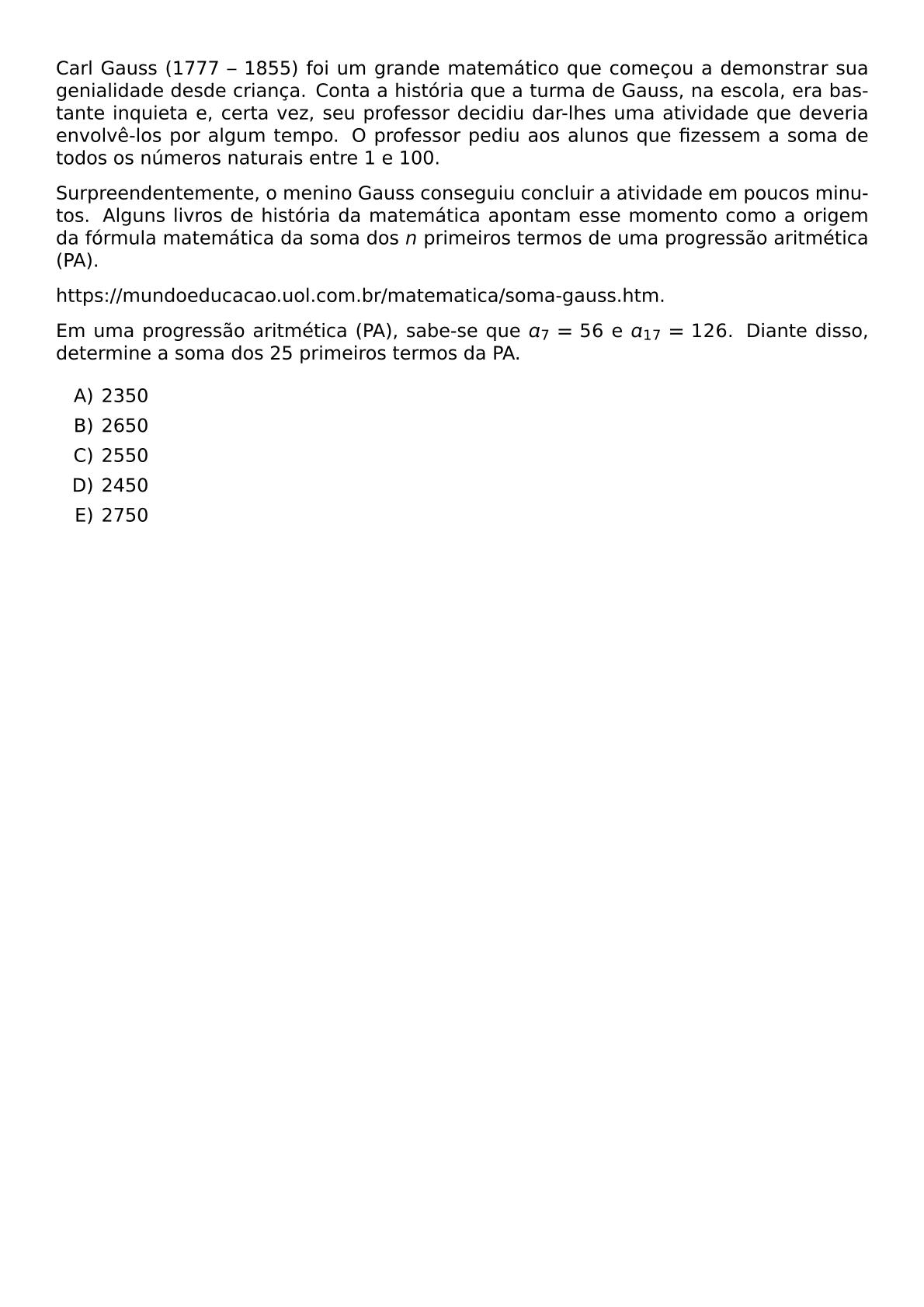 CARL GAUSS 1777 1855 FOI UM GRANDE MATEMATICO QUE COMECOU A DEMONSTRAR SUA GENIALIDADE DESDE CRIANCA CONTA A HISTORIA QUE A TURMA DE GAUSS NA ESCOLA ERA BASTANTE INQUIETA E CERTA VEZ SEU PROFESSOR DECIDIU DAR LHES UMA ATIVIDADE QUE DEVERIA ENVOLVE LOS POR ALGUM TEMPO O PROFESSOR PEDIU AOS ALUNOS QUE FIZESSEM A SOMA DE TODOS OS NUMEROS NATURAIS ENTRE 1 E 100 SURPREENDENTEMENTE O MENINO GAUSS CONSEGUIU CONCLUIR A ATIVIDADE EM POUCOS MINUTOS ALGUNS LIVROS DE HISTORIA DA MATEMATICA APONTAM ESSE MOMENTO COMO A ORIGEM DA FORMULA MATEMATICA DA SOMA DOS N PRIMEIROS TERMOS DE UMA PROGRESSAO ARITMETICA PA HTTPS MUNDOEDUCACAO UOL COM BR MATEMATICA SOMA GAUSS HTM EM UMA PROGRESSAO ARITMETICA PA SABE SE QUE A 7 56 E A 17 126 DIANTE DISSO DETERMINE A SOMA DOS 25 PRIMEIROS TERMOS DA PA BEGIN ENUMERATE LABEL ALPH ITEM 2350 ITEM 2650 ITEM 2550 ITEM 2450 ITEM 2750 END ENUMERATE