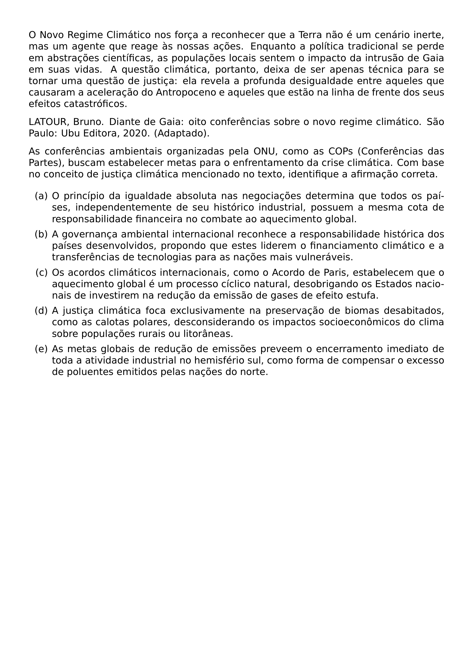 O NOVO REGIME CLIMATICO NOS FORCA A RECONHECER QUE A TERRA NAO E UM CENARIO INERTE MAS UM AGENTE QUE REAGE AS NOSSAS ACOES ENQUANTO A POLITICA TRADICIONAL SE PERDE EM ABSTRACOES CIENTIFICAS AS POPULACOES LOCAIS SENTEM O IMPACTO DA INTRUSAO DE GAIA EM SUAS VIDAS A QUESTAO CLIMATICA PORTANTO DEIXA DE SER APENAS TECNICA PARA SE TORNAR UMA QUESTAO DE JUSTICA ELA REVELA A PROFUNDA DESIGUALDADE ENTRE AQUELES QUE CAUSARAM A ACELERACAO DO ANTROPOCENO E AQUELES QUE ESTAO NA LINHA DE FRENTE DOS SEUS EFEITOS CATASTROFICOS LATOUR BRUNO DIANTE DE GAIA OITO CONFERENCIAS SOBRE O NOVO REGIME CLIMATICO SAO PAULO UBU EDITORA 2020 ADAPTADO AS CONFERENCIAS AMBIENTAIS ORGANIZADAS PELA ONU COMO AS COPS CONFERENCIAS DAS PARTES BUSCAM ESTABELECER METAS PARA O ENFRENTAMENTO DA CRISE CLIMATICA COM BASE NO CONCEITO DE JUSTICA CLIMATICA MENCIONADO NO TEXTO IDENTIFIQUE A AFIRMACAO CORRETA BEGIN ENUMERATE LABEL ALPH ITEM O PRINCIPIO DA IGUALDADE ABSOLUTA NAS NEGOCIACOES DETERMINA QUE TODOS OS PAISES INDEPENDENTEMENTE DE SEU HISTORICO INDUSTRIAL POSSUEM A MESMA COTA DE RESPONSABILIDADE FINANCEIRA NO COMBATE AO AQUECIMENTO GLOBAL ITEM A GOVERNANCA AMBIENTAL INTERNACIONAL RECONHECE A RESPONSABILIDADE HISTORICA DOS PAISES DESENVOLVIDOS PROPONDO QUE ESTES LIDEREM O FINANCIAMENTO CLIMATICO E A TRANSFERENCIAS DE TECNOLOGIAS PARA AS NACOES MAIS VULNERAVEIS ITEM OS ACORDOS CLIMATICOS INTERNACIONAIS COMO O ACORDO DE PARIS ESTABELECEM QUE O AQUECIMENTO GLOBAL E UM PROCESSO CICLICO NATURAL DESOBRIGANDO OS ESTADOS NACIONAIS DE INVESTIREM NA REDUCAO DA EMISSAO DE GASES DE EFEITO ESTUFA ITEM A JUSTICA CLIMATICA FOCA EXCLUSIVAMENTE NA PRESERVACAO DE BIOMAS DESABITADOS COMO AS CALOTAS POLARES DESCONSIDERANDO OS IMPACTOS SOCIOECONOMICOS DO CLIMA SOBRE POPULACOES RURAIS OU LITORANEAS ITEM AS METAS GLOBAIS DE REDUCAO DE EMISSOES PREVEEM O ENCERRAMENTO IMEDIATO DE TODA A ATIVIDADE INDUSTRIAL NO HEMISFERIO SUL COMO FORMA DE COMPENSAR O EXCESSO DE POLUENTES EMITIDOS PELAS NACOES DO NORTE END ENUMERATE