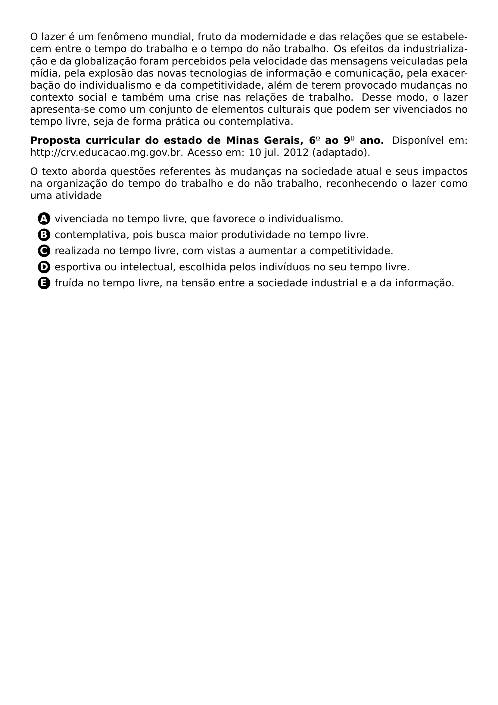 PAR O LAZER E UM FENOMENO MUNDIAL FRUTO DA MODERNIDADE E DAS RELACOES QUE SE ESTABELECEM ENTRE O TEMPO DO TRABALHO E O TEMPO DO NAO TRABALHO OS EFEITOS DA INDUSTRIALIZACAO E DA GLOBALIZACAO FORAM PERCEBIDOS PELA VELOCIDADE DAS MENSAGENS VEICULADAS PELA MIDIA PELA EXPLOSAO DAS NOVAS TECNOLOGIAS DE INFORMACAO E COMUNICACAO PELA EXACERBACAO DO INDIVIDUALISMO E DA COMPETITIVIDADE ALEM DE TEREM PROVOCADO MUDANCAS NO CONTEXTO SOCIAL E TAMBEM UMA CRISE NAS RELACOES DE TRABALHO DESSE MODO O LAZER APRESENTA SE COMO UM CONJUNTO DE ELEMENTOS CULTURAIS QUE PODEM SER VIVENCIADOS NO TEMPO LIVRE SEJA DE FORMA PRATICA OU CONTEMPLATIVA PAR TEXTBF PROPOSTA CURRICULAR DO ESTADO DE MINAS GERAIS 6 AO 9 ANO DISPONIVEL EM URL HTTP CRV EDUCACAO MG GOV BR ACESSO EM 10 JUL 2012 ADAPTADO PAR O TEXTO ABORDA QUESTOES REFERENTES AS MUDANCAS NA SOCIEDADE ATUAL E SEUS IMPACTOS NA ORGANIZACAO DO TEMPO DO TRABALHO E DO NAO TRABALHO RECONHECENDO O LAZER COMO UMA ATIVIDADE CQ REPRODUCTION ALTERNATIVES BEGIN BEGIN ENUMERATE LABEL PROTECT CIRCLED ALPH ITEM PROTECT CIRCLED A VIVENCIADA NO TEMPO LIVRE QUE FAVORECE O INDIVIDUALISMO ITEM PROTECT CIRCLED B CONTEMPLATIVA POIS BUSCA MAIOR PRODUTIVIDADE NO TEMPO LIVRE ITEM PROTECT CIRCLED C REALIZADA NO TEMPO LIVRE COM VISTAS A AUMENTAR A COMPETITIVIDADE ITEM PROTECT CIRCLED D ESPORTIVA OU INTELECTUAL ESCOLHIDA PELOS INDIVIDUOS NO SEU TEMPO LIVRE ITEM PROTECT CIRCLED E FRUIDA NO TEMPO LIVRE NA TENSAO ENTRE A SOCIEDADE INDUSTRIAL E A DA INFORMACAO END ENUMERATE CQ REPRODUCTION ALTERNATIVES END