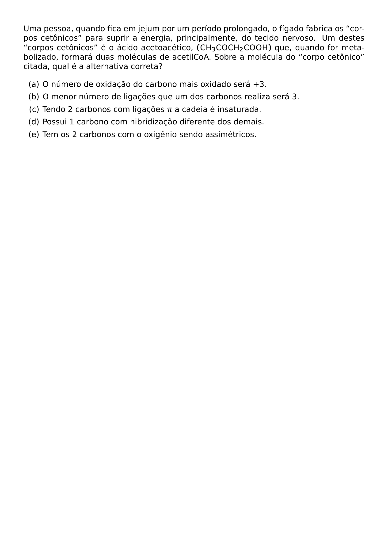 UMA PESSOA QUANDO FICA EM JEJUM POR UM PERIODO PROLONGADO O FIGADO FABRICA OS CORPOS CETONICOS PARA SUPRIR A ENERGIA PRINCIPALMENTE DO TECIDO NERVOSO UM DESTES CORPOS CETONICOS E O ACIDO ACETOACETICO LEFT MATHRM CH 3COCH 2COOH RIGHT QUE QUANDO FOR METABOLIZADO FORMARA DUAS MOLECULAS DE ACETILCOA SOBRE A MOLECULA DO CORPO CETONICO CITADA QUAL E A ALTERNATIVA CORRETA BEGIN ENUMERATE LABEL ALPH ITEM O NUMERO DE OXIDACAO DO CARBONO MAIS OXIDADO SERA 3 ITEM O MENOR NUMERO DE LIGACOES QUE UM DOS CARBONOS REALIZA SERA 3 ITEM TENDO 2 CARBONOS COM LIGACOES PI A CADEIA E INSATURADA ITEM POSSUI 1 CARBONO COM HIBRIDIZACAO DIFERENTE DOS DEMAIS ITEM TEM OS 2 CARBONOS COM O OXIGENIO SENDO ASSIMETRICOS END ENUMERATE
