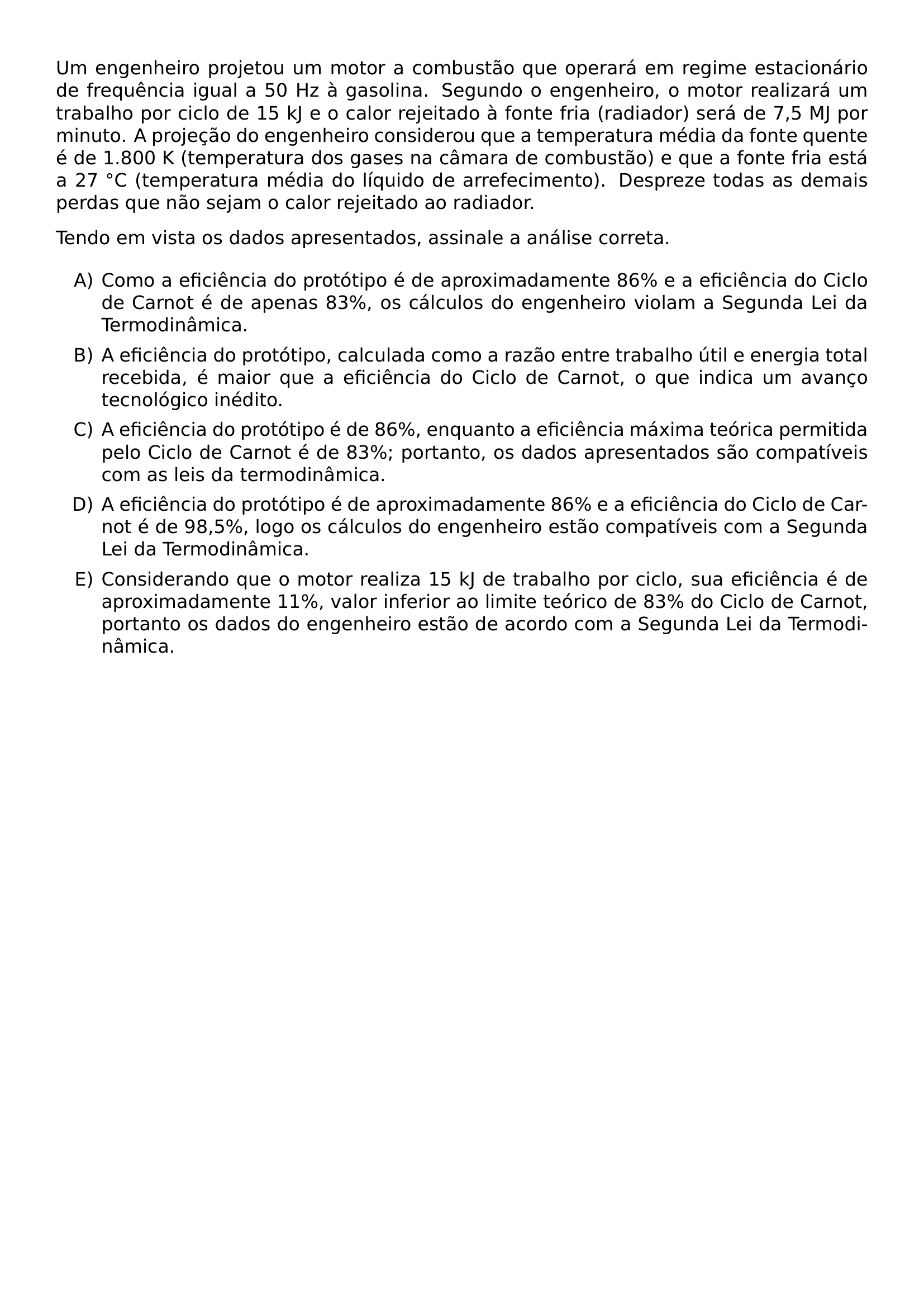UM ENGENHEIRO PROJETOU UM MOTOR A COMBUSTAO QUE OPERARA EM REGIME ESTACIONARIO DE FREQUENCIA IGUAL A 50 HZ A GASOLINA SEGUNDO O ENGENHEIRO O MOTOR REALIZARA UM TRABALHO POR CICLO DE 15 KJ E O CALOR REJEITADO A FONTE FRIA RADIADOR SERA DE 7 5 MJ POR MINUTO A PROJECAO DO ENGENHEIRO CONSIDEROU QUE A TEMPERATURA MEDIA DA FONTE QUENTE E DE 1 800 K TEMPERATURA DOS GASES NA CAMARA DE COMBUSTAO E QUE A FONTE FRIA ESTA A 27 CIRC C TEMPERATURA MEDIA DO LIQUIDO DE ARREFECIMENTO DESPREZE TODAS AS DEMAIS PERDAS QUE NAO SEJAM O CALOR REJEITADO AO RADIADOR TENDO EM VISTA OS DADOS APRESENTADOS ASSINALE A ANALISE CORRETA BEGIN ENUMERATE LABEL ALPH ITEM COMO A EFICIENCIA DO PROTOTIPO E DE APROXIMADAMENTE 86 E A EFICIENCIA DO CICLO DE CARNOT E DE APENAS 83 OS CALCULOS DO ENGENHEIRO VIOLAM A SEGUNDA LEI DA TERMODINAMICA ITEM A EFICIENCIA DO PROTOTIPO CALCULADA COMO A RAZAO ENTRE TRABALHO UTIL E ENERGIA TOTAL RECEBIDA E MAIOR QUE A EFICIENCIA DO CICLO DE CARNOT O QUE INDICA UM AVANCO TECNOLOGICO INEDITO ITEM A EFICIENCIA DO PROTOTIPO E DE 86 ENQUANTO A EFICIENCIA MAXIMA TEORICA PERMITIDA PELO CICLO DE CARNOT E DE 83 PORTANTO OS DADOS APRESENTADOS SAO COMPATIVEIS COM AS LEIS DA TERMODINAMICA ITEM A EFICIENCIA DO PROTOTIPO E DE APROXIMADAMENTE 86 E A EFICIENCIA DO CICLO DE CARNOT E DE 98 5 LOGO OS CALCULOS DO ENGENHEIRO ESTAO COMPATIVEIS COM A SEGUNDA LEI DA TERMODINAMICA ITEM CONSIDERANDO QUE O MOTOR REALIZA 15 KJ DE TRABALHO POR CICLO SUA EFICIENCIA E DE APROXIMADAMENTE 11 VALOR INFERIOR AO LIMITE TEORICO DE 83 DO CICLO DE CARNOT PORTANTO OS DADOS DO ENGENHEIRO ESTAO DE ACORDO COM A SEGUNDA LEI DA TERMODINAMICA END ENUMERATE