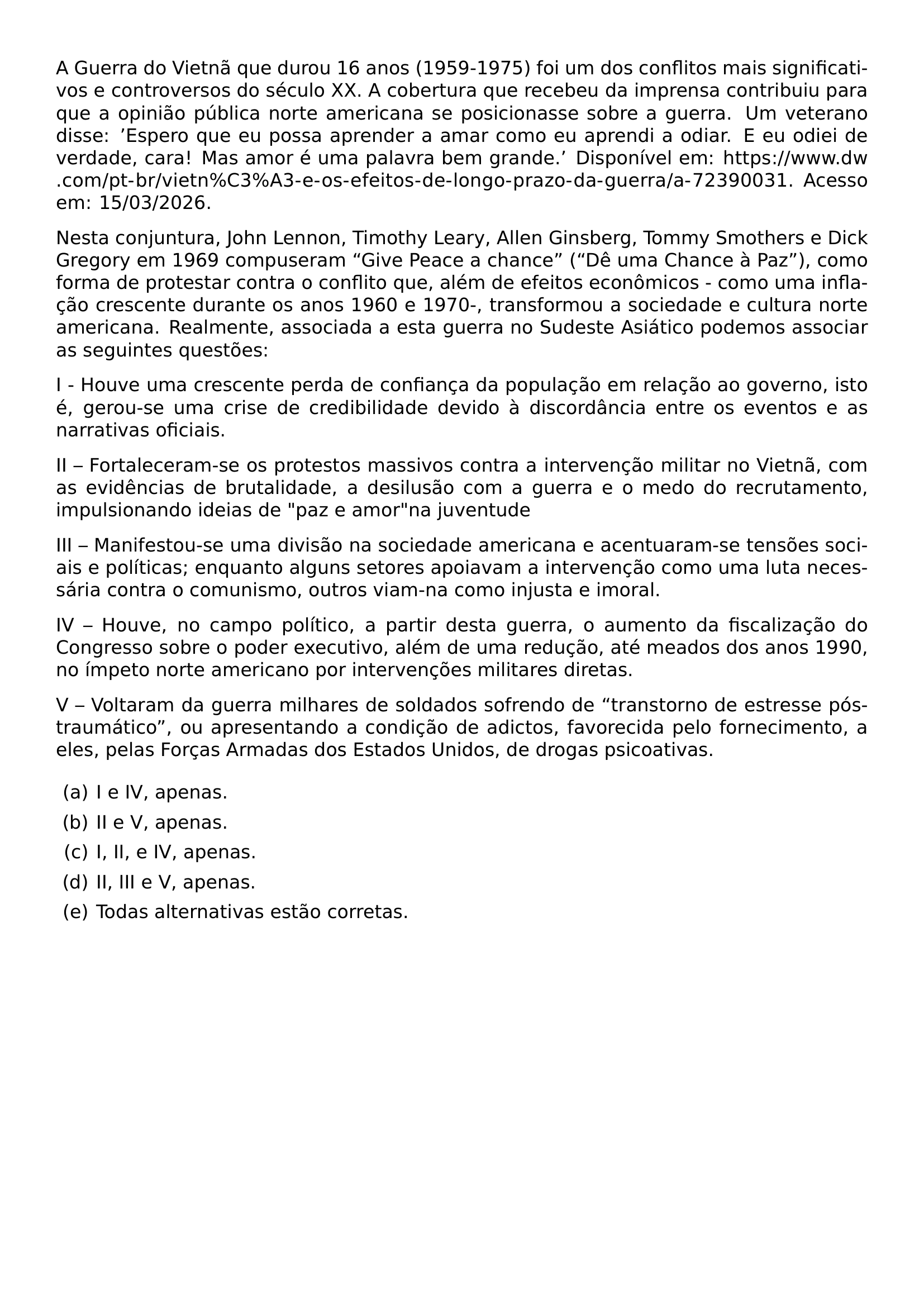 A GUERRA DO VIETNA QUE DUROU 16 ANOS 1959 1975 FOI UM DOS CONFLITOS MAIS SIGNIFICATIVOS E CONTROVERSOS DO SECULO XX A COBERTURA QUE RECEBEU DA IMPRENSA CONTRIBUIU PARA QUE A OPINIAO PUBLICA NORTE AMERICANA SE POSICIONASSE SOBRE A GUERRA UM VETERANO DISSE ESPERO QUE EU POSSA APRENDER A AMAR COMO EU APRENDI A ODIAR E EU ODIEI DE VERDADE CARA MAS AMOR E UMA PALAVRA BEM GRANDE DISPONIVEL EM URL HTTPS WWW DW COM PT BR VIETN C3 A3 E OS EFEITOS DE LONGO PRAZO DA GUERRA A 72390031 ACESSO EM 15 03 2026 NESTA CONJUNTURA JOHN LENNON TIMOTHY LEARY ALLEN GINSBERG TOMMY SMOTHERS E DICK GREGORY EM 1969 COMPUSERAM GIVE PEACE A CHANCE DE UMA CHANCE A PAZ COMO FORMA DE PROTESTAR CONTRA O CONFLITO QUE ALEM DE EFEITOS ECONOMICOS COMO UMA INFLACAO CRESCENTE DURANTE OS ANOS 1960 E 1970 TRANSFORMOU A SOCIEDADE E CULTURA NORTE AMERICANA REALMENTE ASSOCIADA A ESTA GUERRA NO SUDESTE ASIATICO PODEMOS ASSOCIAR AS SEGUINTES QUESTOES I HOUVE UMA CRESCENTE PERDA DE CONFIANCA DA POPULACAO EM RELACAO AO GOVERNO ISTO E GEROU SE UMA CRISE DE CREDIBILIDADE DEVIDO A DISCORDANCIA ENTRE OS EVENTOS E AS NARRATIVAS OFICIAIS II FORTALECERAM SE OS PROTESTOS MASSIVOS CONTRA A INTERVENCAO MILITAR NO VIETNA COM AS EVIDENCIAS DE BRUTALIDADE A DESILUSAO COM A GUERRA E O MEDO DO RECRUTAMENTO IMPULSIONANDO IDEIAS DE PAZ E AMOR NA JUVENTUDE III MANIFESTOU SE UMA DIVISAO NA SOCIEDADE AMERICANA E ACENTUARAM SE TENSOES SOCIAIS E POLITICAS ENQUANTO ALGUNS SETORES APOIAVAM A INTERVENCAO COMO UMA LUTA NECESSARIA CONTRA O COMUNISMO OUTROS VIAM NA COMO INJUSTA E IMORAL IV HOUVE NO CAMPO POLITICO A PARTIR DESTA GUERRA O AUMENTO DA FISCALIZACAO DO CONGRESSO SOBRE O PODER EXECUTIVO ALEM DE UMA REDUCAO ATE MEADOS DOS ANOS 1990 NO IMPETO NORTE AMERICANO POR INTERVENCOES MILITARES DIRETAS V VOLTARAM DA GUERRA MILHARES DE SOLDADOS SOFRENDO DE TRANSTORNO DE ESTRESSE POS TRAUMATICO OU APRESENTANDO A CONDICAO DE ADICTOS FAVORECIDA PELO FORNECIMENTO A ELES PELAS FORCAS ARMADAS DOS ESTADOS UNIDOS DE DROGAS PSICOATIVAS BEGIN ENUMERATE LABEL ALPH LEFTMARGIN ITEM I E IV APENAS ITEM II E V APENAS ITEM I II E IV APENAS ITEM II III E V APENAS ITEM TODAS ALTERNATIVAS ESTAO CORRETAS END ENUMERATE