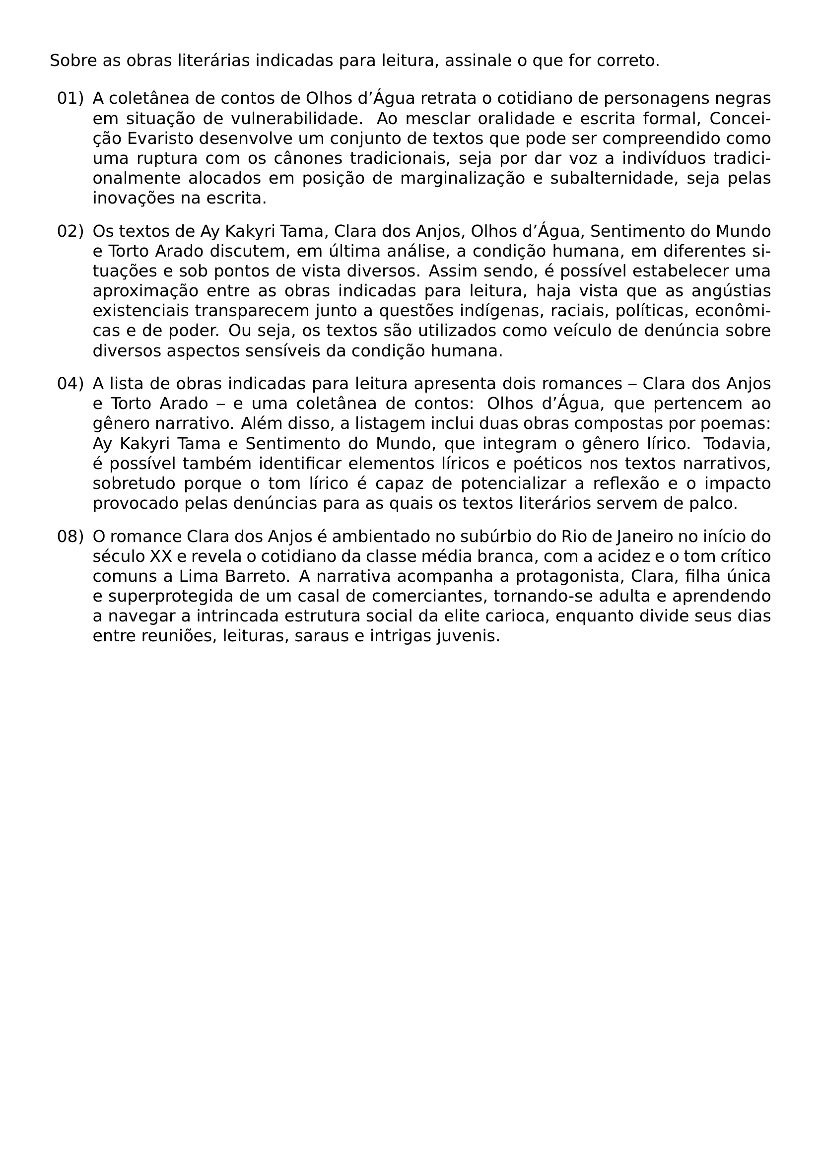 NOINDENT SOBRE AS OBRAS LITERARIAS INDICADAS PARA LEITURA ASSINALE O QUE FOR CORRETO BEGIN ENUMERATE LEFTMARGIN 2 6EM LABELSEP 0 5EM ITEMSEP 0 8EM ITEM 01 A COLETANEA DE CONTOS DE OLHOS D TEXTQUOTERIGHT AGUA RETRATA O COTIDIANO DE PERSONAGENS NEGRAS EM SITUACAO DE VULNERABILIDADE AO MESCLAR ORALIDADE E ESCRITA FORMAL CONCEICAO EVARISTO DESENVOLVE UM CONJUNTO DE TEXTOS QUE PODE SER COMPREENDIDO COMO UMA RUPTURA COM OS CANONES TRADICIONAIS SEJA POR DAR VOZ A INDIVIDUOS TRADICIONALMENTE ALOCADOS EM POSICAO DE MARGINALIZACAO E SUBALTERNIDADE SEJA PELAS INOVACOES NA ESCRITA ITEM 02 OS TEXTOS DE AY KAKYRI TAMA CLARA DOS ANJOS OLHOS D TEXTQUOTERIGHT AGUA SENTIMENTO DO MUNDO E TORTO ARADO DISCUTEM EM ULTIMA ANALISE A CONDICAO HUMANA EM DIFERENTES SITUACOES E SOB PONTOS DE VISTA DIVERSOS ASSIM SENDO E POSSIVEL ESTABELECER UMA APROXIMACAO ENTRE AS OBRAS INDICADAS PARA LEITURA HAJA VISTA QUE AS ANGUSTIAS EXISTENCIAIS TRANSPARECEM JUNTO A QUESTOES INDIGENAS RACIAIS POLITICAS ECONOMICAS E DE PODER OU SEJA OS TEXTOS SAO UTILIZADOS COMO VEICULO DE DENUNCIA SOBRE DIVERSOS ASPECTOS SENSIVEIS DA CONDICAO HUMANA ITEM 04 A LISTA DE OBRAS INDICADAS PARA LEITURA APRESENTA DOIS ROMANCES CLARA DOS ANJOS E TORTO ARADO E UMA COLETANEA DE CONTOS OLHOS D TEXTQUOTERIGHT AGUA QUE PERTENCEM AO GENERO NARRATIVO ALEM DISSO A LISTAGEM INCLUI DUAS OBRAS COMPOSTAS POR POEMAS AY KAKYRI TAMA E SENTIMENTO DO MUNDO QUE INTEGRAM O GENERO LIRICO TODAVIA E POSSIVEL TAMBEM IDENTIFICAR ELEMENTOS LIRICOS E POETICOS NOS TEXTOS NARRATIVOS SOBRETUDO PORQUE O TOM LIRICO E CAPAZ DE POTENCIALIZAR A REFLEXAO E O IMPACTO PROVOCADO PELAS DENUNCIAS PARA AS QUAIS OS TEXTOS LITERARIOS SERVEM DE PALCO ITEM 08 O ROMANCE CLARA DOS ANJOS E AMBIENTADO NO SUBURBIO DO RIO DE JANEIRO NO INICIO DO SECULO XX E REVELA O COTIDIANO DA CLASSE MEDIA BRANCA COM A ACIDEZ E O TOM CRITICO COMUNS A LIMA BARRETO A NARRATIVA ACOMPANHA A PROTAGONISTA CLARA FILHA UNICA E SUPERPROTEGIDA DE UM CASAL DE COMERCIANTES TORNANDO SE ADULTA E APRENDENDO A NAVEGAR A INTRINCADA ESTRUTURA SOCIAL DA ELITE CARIOCA ENQUANTO DIVIDE SEUS DIAS ENTRE REUNIOES LEITURAS SARAUS E INTRIGAS JUVENIS END ENUMERATE