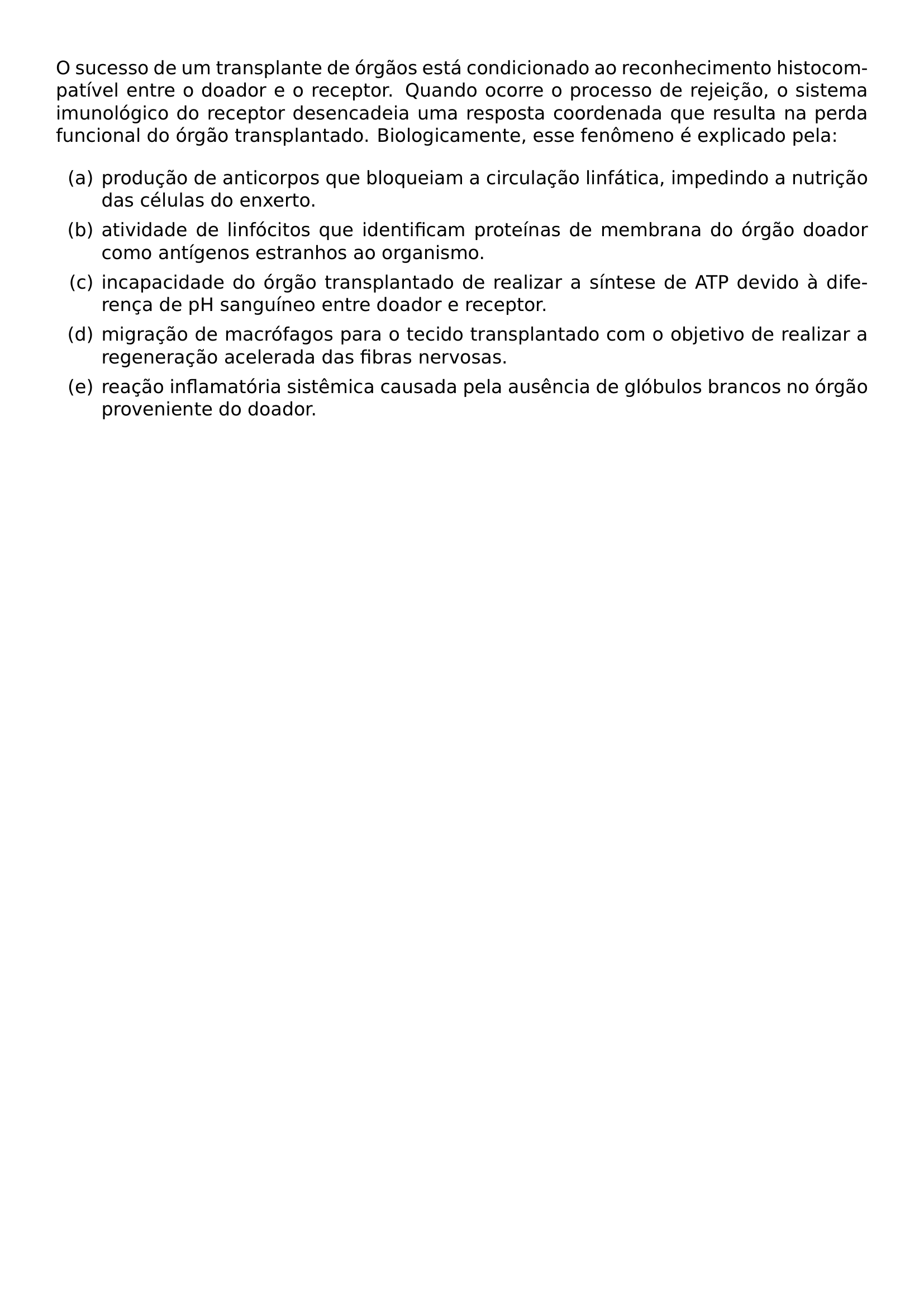 O SUCESSO DE UM TRANSPLANTE DE ORGAOS ESTA CONDICIONADO AO RECONHECIMENTO HISTOCOMPATIVEL ENTRE O DOADOR E O RECEPTOR QUANDO OCORRE O PROCESSO DE REJEICAO O SISTEMA IMUNOLOGICO DO RECEPTOR DESENCADEIA UMA RESPOSTA COORDENADA QUE RESULTA NA PERDA FUNCIONAL DO ORGAO TRANSPLANTADO BIOLOGICAMENTE ESSE FENOMENO E EXPLICADO PELA BEGIN ENUMERATE LABEL ALPH ITEM PRODUCAO DE ANTICORPOS QUE BLOQUEIAM A CIRCULACAO LINFATICA IMPEDINDO A NUTRICAO DAS CELULAS DO ENXERTO ITEM ATIVIDADE DE LINFOCITOS QUE IDENTIFICAM PROTEINAS DE MEMBRANA DO ORGAO DOADOR COMO ANTIGENOS ESTRANHOS AO ORGANISMO ITEM INCAPACIDADE DO ORGAO TRANSPLANTADO DE REALIZAR A SINTESE DE ATP DEVIDO A DIFERENCA DE PH SANGUINEO ENTRE DOADOR E RECEPTOR ITEM MIGRACAO DE MACROFAGOS PARA O TECIDO TRANSPLANTADO COM O OBJETIVO DE REALIZAR A REGENERACAO ACELERADA DAS FIBRAS NERVOSAS ITEM REACAO INFLAMATORIA SISTEMICA CAUSADA PELA AUSENCIA DE GLOBULOS BRANCOS NO ORGAO PROVENIENTE DO DOADOR END ENUMERATE