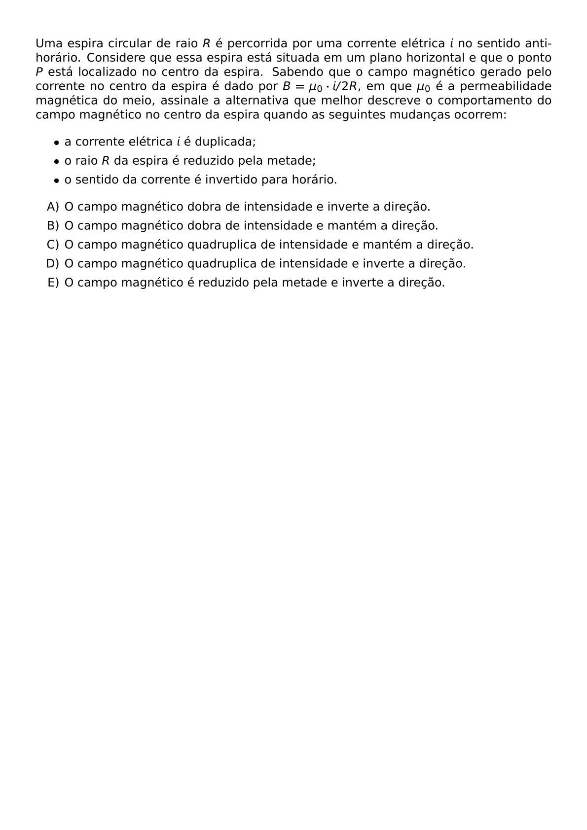 UMA ESPIRA CIRCULAR DE RAIO R E PERCORRIDA POR UMA CORRENTE ELETRICA I NO SENTIDO ANTI HORARIO CONSIDERE QUE ESSA ESPIRA ESTA SITUADA EM UM PLANO HORIZONTAL E QUE O PONTO P ESTA LOCALIZADO NO CENTRO DA ESPIRA SABENDO QUE O CAMPO MAGNETICO GERADO PELO CORRENTE NO CENTRO DA ESPIRA E DADO POR B MU 0 CDOT I 2R EM QUE MU 0 E A PERMEABILIDADE MAGNETICA DO MEIO ASSINALE A ALTERNATIVA QUE MELHOR DESCREVE O COMPORTAMENTO DO CAMPO MAGNETICO NO CENTRO DA ESPIRA QUANDO AS SEGUINTES MUDANCAS OCORREM BEGIN ITEMIZE ITEM A CORRENTE ELETRICA I E DUPLICADA ITEM O RAIO R DA ESPIRA E REDUZIDO PELA METADE ITEM O SENTIDO DA CORRENTE E INVERTIDO PARA HORARIO END ITEMIZE BEGIN ENUMERATE LABEL ALPH ITEM O CAMPO MAGNETICO DOBRA DE INTENSIDADE E INVERTE A DIRECAO ITEM O CAMPO MAGNETICO DOBRA DE INTENSIDADE E MANTEM A DIRECAO ITEM O CAMPO MAGNETICO QUADRUPLICA DE INTENSIDADE E MANTEM A DIRECAO ITEM O CAMPO MAGNETICO QUADRUPLICA DE INTENSIDADE E INVERTE A DIRECAO ITEM O CAMPO MAGNETICO E REDUZIDO PELA METADE E INVERTE A DIRECAO END ENUMERATE