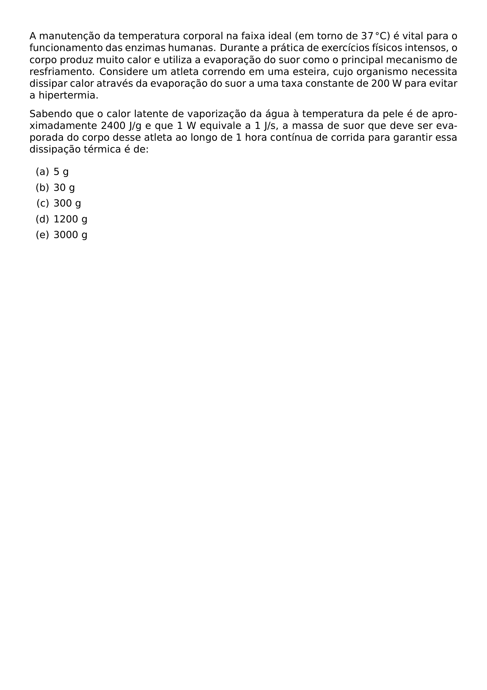 A MANUTENCAO DA TEMPERATURA CORPORAL NA FAIXA IDEAL EM TORNO DE 37 CIRC MATHRM C E VITAL PARA O FUNCIONAMENTO DAS ENZIMAS HUMANAS DURANTE A PRATICA DE EXERCICIOS FISICOS INTENSOS O CORPO PRODUZ MUITO CALOR E UTILIZA A EVAPORACAO DO SUOR COMO O PRINCIPAL MECANISMO DE RESFRIAMENTO CONSIDERE UM ATLETA CORRENDO EM UMA ESTEIRA CUJO ORGANISMO NECESSITA DISSIPAR CALOR ATRAVES DA EVAPORACAO DO SUOR A UMA TAXA CONSTANTE DE 200 W PARA EVITAR A HIPERTERMIA SABENDO QUE O CALOR LATENTE DE VAPORIZACAO DA AGUA A TEMPERATURA DA PELE E DE APROXIMADAMENTE 2400 J G E QUE 1 W EQUIVALE A 1 J S A MASSA DE SUOR QUE DEVE SER EVAPORADA DO CORPO DESSE ATLETA AO LONGO DE 1 HORA CONTINUA DE CORRIDA PARA GARANTIR ESSA DISSIPACAO TERMICA E DE BEGIN ENUMERATE LABEL ALPH ITEM 5 G ITEM 30 G ITEM 300 G ITEM 1200 G ITEM 3000 G END ENUMERATE