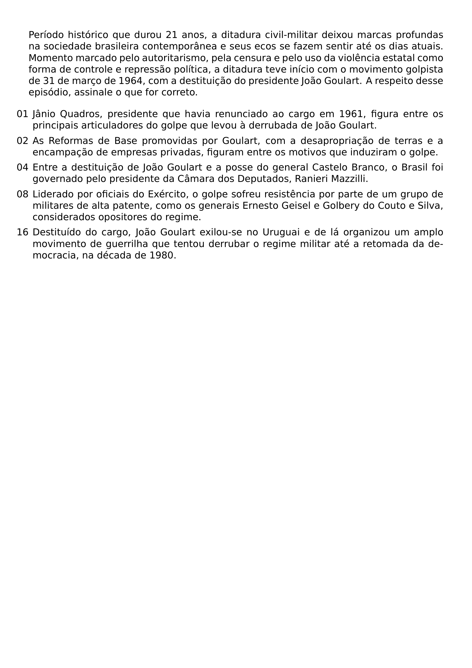 PERIODO HISTORICO QUE DUROU 21 ANOS A DITADURA CIVIL MILITAR DEIXOU MARCAS PROFUNDAS NA SOCIEDADE BRASILEIRA CONTEMPORANEA E SEUS ECOS SE FAZEM SENTIR ATE OS DIAS ATUAIS MOMENTO MARCADO PELO AUTORITARISMO PELA CENSURA E PELO USO DA VIOLENCIA ESTATAL COMO FORMA DE CONTROLE E REPRESSAO POLITICA A DITADURA TEVE INICIO COM O MOVIMENTO GOLPISTA DE 31 DE MARCO DE 1964 COM A DESTITUICAO DO PRESIDENTE JOAO GOULART A RESPEITO DESSE EPISODIO ASSINALE O QUE FOR CORRETO BEGIN ENUMERATE LABEL LEFTMARGIN ITEM 01 JANIO QUADROS PRESIDENTE QUE HAVIA RENUNCIADO AO CARGO EM 1961 FIGURA ENTRE OS PRINCIPAIS ARTICULADORES DO GOLPE QUE LEVOU A DERRUBADA DE JOAO GOULART ITEM 02 AS REFORMAS DE BASE PROMOVIDAS POR GOULART COM A DESAPROPRIACAO DE TERRAS E A ENCAMPACAO DE EMPRESAS PRIVADAS FIGURAM ENTRE OS MOTIVOS QUE INDUZIRAM O GOLPE ITEM 04 ENTRE A DESTITUICAO DE JOAO GOULART E A POSSE DO GENERAL CASTELO BRANCO O BRASIL FOI GOVERNADO PELO PRESIDENTE DA CAMARA DOS DEPUTADOS RANIERI MAZZILLI ITEM 08 LIDERADO POR OFICIAIS DO EXERCITO O GOLPE SOFREU RESISTENCIA POR PARTE DE UM GRUPO DE MILITARES DE ALTA PATENTE COMO OS GENERAIS ERNESTO GEISEL E GOLBERY DO COUTO E SILVA CONSIDERADOS OPOSITORES DO REGIME ITEM 16 DESTITUIDO DO CARGO JOAO GOULART EXILOU SE NO URUGUAI E DE LA ORGANIZOU UM AMPLO MOVIMENTO DE GUERRILHA QUE TENTOU DERRUBAR O REGIME MILITAR ATE A RETOMADA DA DEMOCRACIA NA DECADA DE 1980 END ENUMERATE