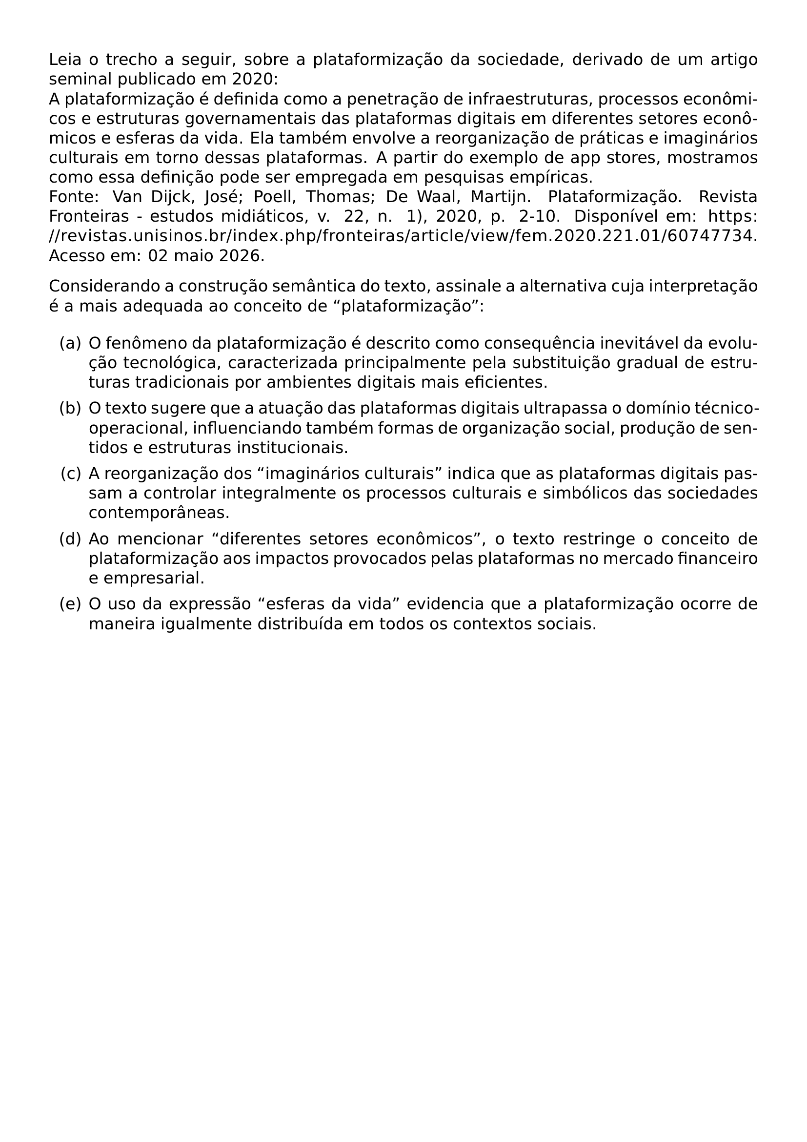 LEIA O TRECHO A SEGUIR SOBRE A PLATAFORMIZACAO DA SOCIEDADE DERIVADO DE UM ARTIGO SEMINAL PUBLICADO EM 2020 A PLATAFORMIZACAO E DEFINIDA COMO A PENETRACAO DE INFRAESTRUTURAS PROCESSOS ECONOMICOS E ESTRUTURAS GOVERNAMENTAIS DAS PLATAFORMAS DIGITAIS EM DIFERENTES SETORES ECONOMICOS E ESFERAS DA VIDA ELA TAMBEM ENVOLVE A REORGANIZACAO DE PRATICAS E IMAGINARIOS CULTURAIS EM TORNO DESSAS PLATAFORMAS A PARTIR DO EXEMPLO DE APP STORES MOSTRAMOS COMO ESSA DEFINICAO PODE SER EMPREGADA EM PESQUISAS EMPIRICAS FONTE VAN DIJCK JOSE POELL THOMAS DE WAAL MARTIJN PLATAFORMIZACAO REVISTA FRONTEIRAS ESTUDOS MIDIATICOS V 22 N 1 2020 P 2 10 DISPONIVEL EM URL HTTPS REVISTAS UNISINOS BR INDEX PHP FRONTEIRAS ARTICLE VIEW FEM 2020 221 01 60747734 ACESSO EM 02 MAIO 2026 CONSIDERANDO A CONSTRUCAO SEMANTICA DO TEXTO ASSINALE A ALTERNATIVA CUJA INTERPRETACAO E A MAIS ADEQUADA AO CONCEITO DE PLATAFORMIZACAO BEGIN ENUMERATE LABEL ALPH ITEM A O FENOMENO DA PLATAFORMIZACAO E DESCRITO COMO CONSEQUENCIA INEVITAVEL DA EVOLUCAO TECNOLOGICA CARACTERIZADA PRINCIPALMENTE PELA SUBSTITUICAO GRADUAL DE ESTRUTURAS TRADICIONAIS POR AMBIENTES DIGITAIS MAIS EFICIENTES ITEM B O TEXTO SUGERE QUE A ATUACAO DAS PLATAFORMAS DIGITAIS ULTRAPASSA O DOMINIO TECNICO OPERACIONAL INFLUENCIANDO TAMBEM FORMAS DE ORGANIZACAO SOCIAL PRODUCAO DE SENTIDOS E ESTRUTURAS INSTITUCIONAIS ITEM C A REORGANIZACAO DOS IMAGINARIOS CULTURAIS INDICA QUE AS PLATAFORMAS DIGITAIS PASSAM A CONTROLAR INTEGRALMENTE OS PROCESSOS CULTURAIS E SIMBOLICOS DAS SOCIEDADES CONTEMPORANEAS ITEM D AO MENCIONAR DIFERENTES SETORES ECONOMICOS O TEXTO RESTRINGE O CONCEITO DE PLATAFORMIZACAO AOS IMPACTOS PROVOCADOS PELAS PLATAFORMAS NO MERCADO FINANCEIRO E EMPRESARIAL ITEM E O USO DA EXPRESSAO ESFERAS DA VIDA EVIDENCIA QUE A PLATAFORMIZACAO OCORRE DE MANEIRA IGUALMENTE DISTRIBUIDA EM TODOS OS CONTEXTOS SOCIAIS END ENUMERATE
