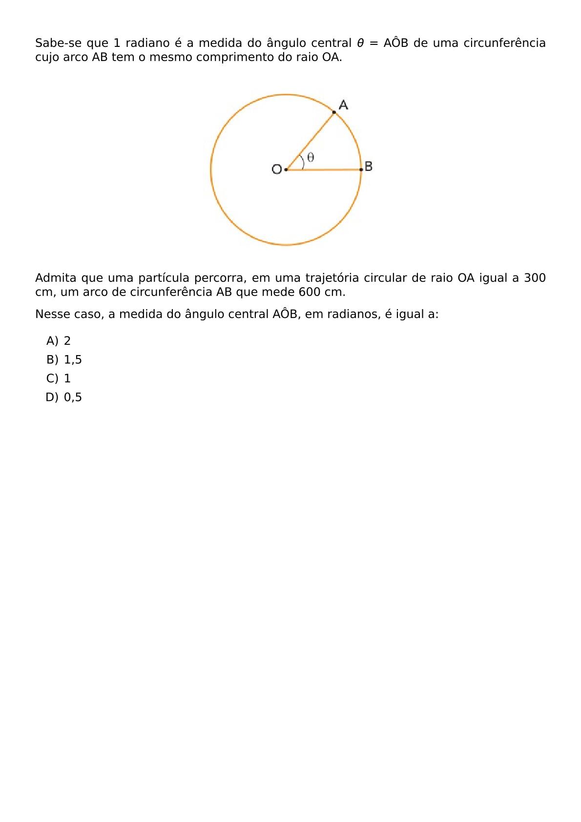 SABE SE QUE 1 RADIANO E A MEDIDA DO ANGULO CENTRAL THETA AOB DE UMA CIRCUNFERENCIA CUJO ARCO AB TEM O MESMO COMPRIMENTO DO RAIO OA BEGIN CENTER INCLUDEGRAPHICS WIDTH 180PT REPRO IMG 0 20260601 235544 JPG END CENTER ADMITA QUE UMA PARTICULA PERCORRA EM UMA TRAJETORIA CIRCULAR DE RAIO OA IGUAL A 300 CM UM ARCO DE CIRCUNFERENCIA AB QUE MEDE 600 CM NESSE CASO A MEDIDA DO ANGULO CENTRAL AOB EM RADIANOS E IGUAL A BEGIN ENUMERATE LABEL ALPH ITEM 2 ITEM 1 5 ITEM 1 ITEM 0 5 END ENUMERATE