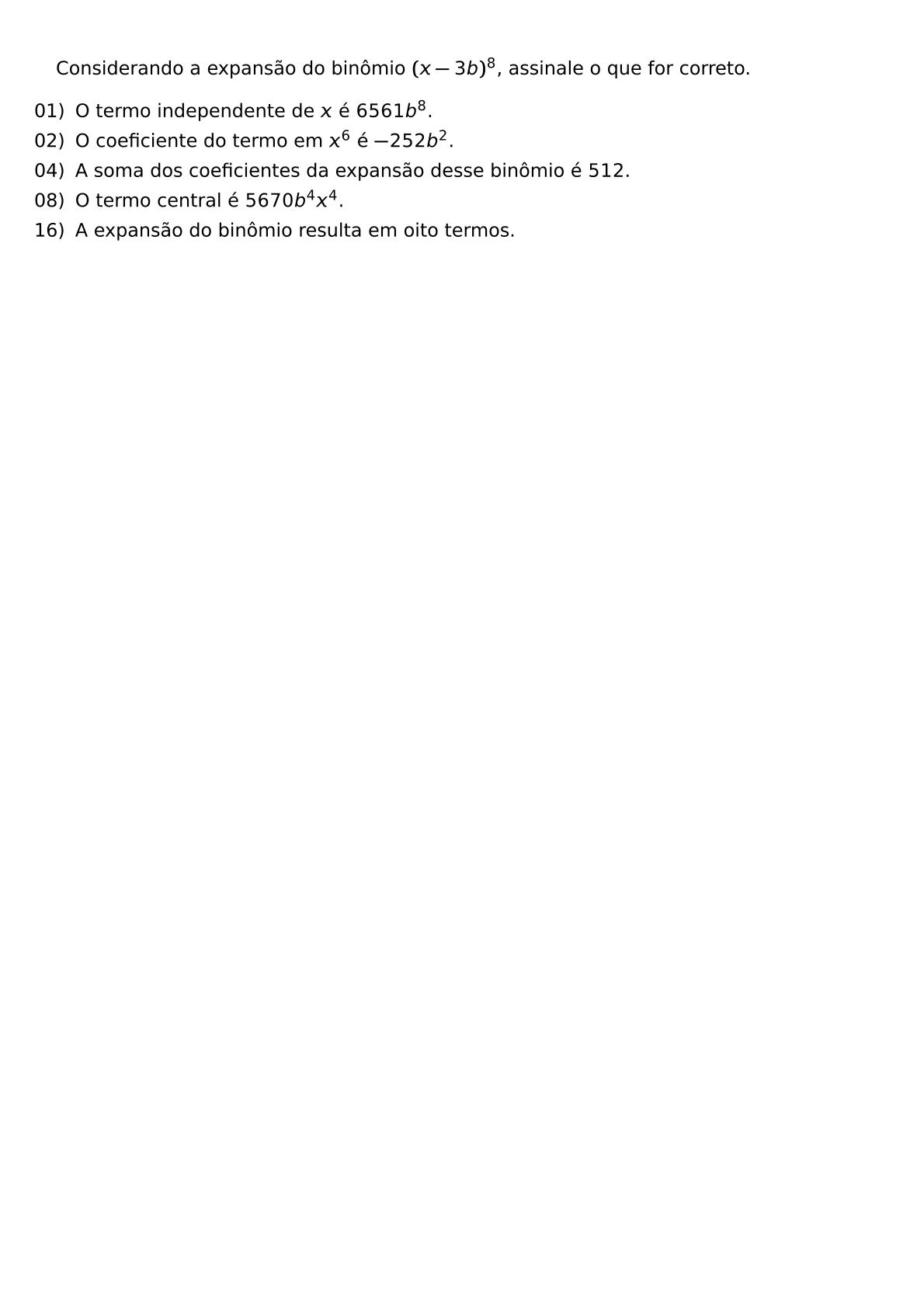 CONSIDERANDO A EXPANSAO DO BINOMIO X 3B 8 ASSINALE O QUE FOR CORRETO BEGIN ITEMIZE LEFTMARGIN LABELSEP 1EX ITEM 01 O TERMO INDEPENDENTE DE X E 6561B 8 ITEM 02 O COEFICIENTE DO TERMO EM X 6 E 252B 2 ITEM 04 A SOMA DOS COEFICIENTES DA EXPANSAO DESSE BINOMIO E 512 ITEM 08 O TERMO CENTRAL E 5670B 4X 4 ITEM 16 A EXPANSAO DO BINOMIO RESULTA EM OITO TERMOS END ITEMIZE