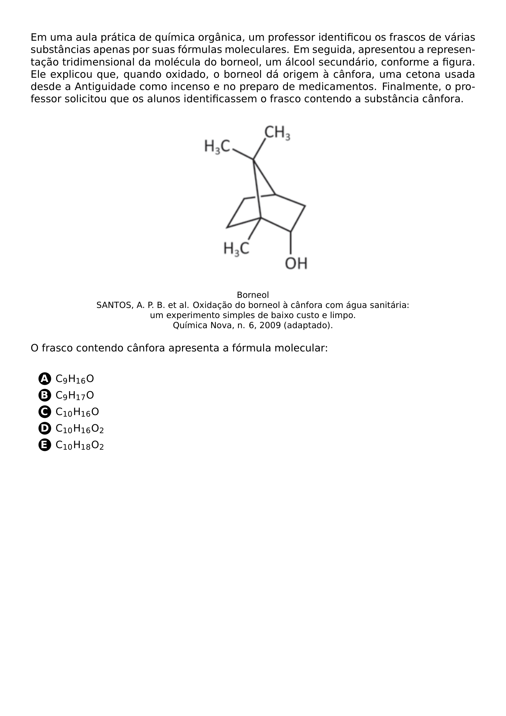 EM UMA AULA PRATICA DE QUIMICA ORGANICA UM PROFESSOR IDENTIFICOU OS FRASCOS DE VARIAS SUBSTANCIAS APENAS POR SUAS FORMULAS MOLECULARES EM SEGUIDA APRESENTOU A REPRESENTACAO TRIDIMENSIONAL DA MOLECULA DO BORNEOL UM ALCOOL SECUNDARIO CONFORME A FIGURA ELE EXPLICOU QUE QUANDO OXIDADO O BORNEOL DA ORIGEM A CANFORA UMA CETONA USADA DESDE A ANTIGUIDADE COMO INCENSO E NO PREPARO DE MEDICAMENTOS FINALMENTE O PROFESSOR SOLICITOU QUE OS ALUNOS IDENTIFICASSEM O FRASCO CONTENDO A SUBSTANCIA CANFORA BEGIN CENTER INCLUDEGRAPHICS WIDTH 0 25 LINEWIDTH 20260622 165050 01 PNG VSPACE 0 2CM FOOTNOTESIZE BORNEOL SANTOS A P B ET AL OXIDACAO DO BORNEOL A CANFORA COM AGUA SANITARIA UM EXPERIMENTO SIMPLES DE BAIXO CUSTO E LIMPO QUIMICA NOVA N 6 2009 ADAPTADO END CENTER O FRASCO CONTENDO CANFORA APRESENTA A FORMULA MOLECULAR VSPACE 0 3CM BEGIN ENUMERATE LABEL PROTECT CIRCLED ALPH ITEMSEP 5PT ITEM C 9 H 16 O ITEM C 9 H 17 O ITEM C 10 H 16 O ITEM C 10 H 16 O 2 ITEM C 10 H 18 O 2 END ENUMERATE