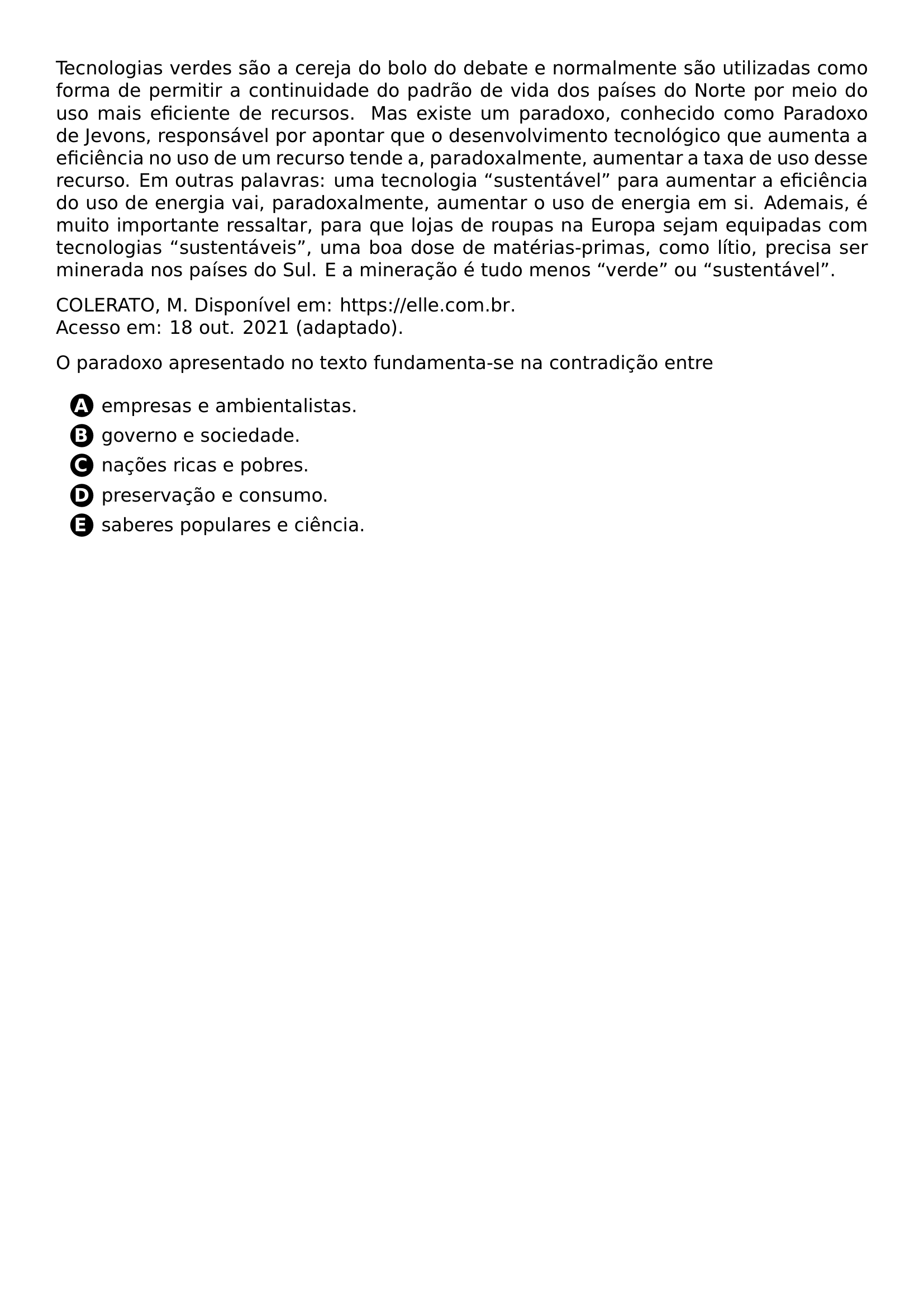 PAR TECNOLOGIAS VERDES SAO A CEREJA DO BOLO DO DEBATE E NORMALMENTE SAO UTILIZADAS COMO FORMA DE PERMITIR A CONTINUIDADE DO PADRAO DE VIDA DOS PAISES DO NORTE POR MEIO DO USO MAIS EFICIENTE DE RECURSOS MAS EXISTE UM PARADOXO CONHECIDO COMO PARADOXO DE JEVONS RESPONSAVEL POR APONTAR QUE O DESENVOLVIMENTO TECNOLOGICO QUE AUMENTA A EFICIENCIA NO USO DE UM RECURSO TENDE A PARADOXALMENTE AUMENTAR A TAXA DE USO DESSE RECURSO EM OUTRAS PALAVRAS UMA TECNOLOGIA SUSTENTAVEL PARA AUMENTAR A EFICIENCIA DO USO DE ENERGIA VAI PARADOXALMENTE AUMENTAR O USO DE ENERGIA EM SI ADEMAIS E MUITO IMPORTANTE RESSALTAR PARA QUE LOJAS DE ROUPAS NA EUROPA SEJAM EQUIPADAS COM TECNOLOGIAS SUSTENTAVEIS UMA BOA DOSE DE MATERIAS PRIMAS COMO LITIO PRECISA SER MINERADA NOS PAISES DO SUL E A MINERACAO E TUDO MENOS VERDE OU SUSTENTAVEL PAR PAR COLERATO M DISPONIVEL EM URL HTTPS ELLE COM BR ACESSO EM 18 OUT 2021 ADAPTADO PAR PAR O PARADOXO APRESENTADO NO TEXTO FUNDAMENTA SE NA CONTRADICAO ENTRE PAR CQ REPRODUCTION ALTERNATIVES BEGIN BEGIN ENUMERATE LABEL PROTECT CIRCLED ALPH ITEM PROTECT CIRCLED A EMPRESAS E AMBIENTALISTAS ITEM PROTECT CIRCLED B GOVERNO E SOCIEDADE ITEM PROTECT CIRCLED C NACOES RICAS E POBRES ITEM PROTECT CIRCLED D PRESERVACAO E CONSUMO ITEM PROTECT CIRCLED E SABERES POPULARES E CIENCIA END ENUMERATE CQ REPRODUCTION ALTERNATIVES END