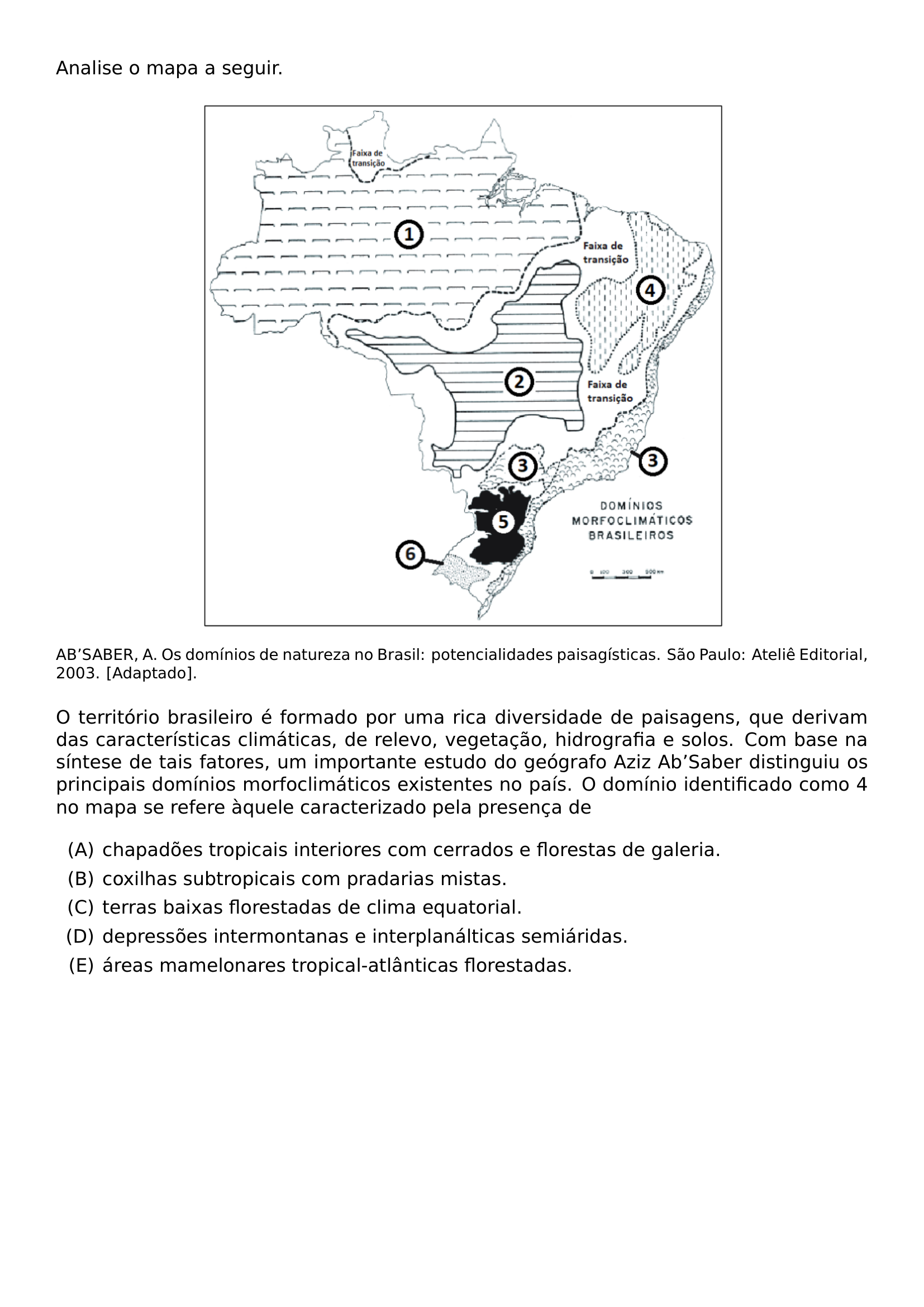 NOINDENT ANALISE O MAPA A SEGUIR BEGIN CENTER INCLUDEGRAPHICS WIDTH 0 65 LINEWIDTH 20260911 211615 01 PNG END CENTER NOINDENT PARBOX LINEWIDTH FOOTNOTESIZE AB SABER A OS DOMINIOS DE NATUREZA NO BRASIL POTENCIALIDADES PAISAGISTICAS SAO PAULO ATELIE EDITORIAL 2003 ADAPTADO MEDSKIP NOINDENT O TERRITORIO BRASILEIRO E FORMADO POR UMA RICA DIVERSIDADE DE PAISAGENS QUE DERIVAM DAS CARACTERISTICAS CLIMATICAS DE RELEVO VEGETACAO HIDROGRAFIA E SOLOS COM BASE NA SINTESE DE TAIS FATORES UM IMPORTANTE ESTUDO DO GEOGRAFO AZIZ AB SABER DISTINGUIU OS PRINCIPAIS DOMINIOS MORFOCLIMATICOS EXISTENTES NO PAIS O DOMINIO IDENTIFICADO COMO 4 NO MAPA SE REFERE AQUELE CARACTERIZADO PELA PRESENCA DE BEGIN ENUMERATE LABEL ALPH LEFTMARGIN 2 5EM ITEMSEP 0 35EM ITEM CHAPADOES TROPICAIS INTERIORES COM CERRADOS E FLORESTAS DE GALERIA ITEM COXILHAS SUBTROPICAIS COM PRADARIAS MISTAS ITEM TERRAS BAIXAS FLORESTADAS DE CLIMA EQUATORIAL ITEM DEPRESSOES INTERMONTANAS E INTERPLANALTICAS SEMIARIDAS ITEM AREAS MAMELONARES TROPICAL ATLANTICAS FLORESTADAS END ENUMERATE