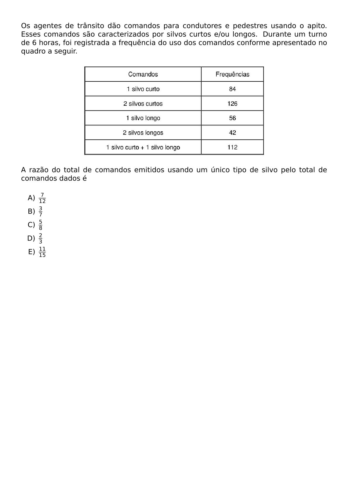 OS AGENTES DE TRANSITO DAO COMANDOS PARA CONDUTORES E PEDESTRES USANDO O APITO ESSES COMANDOS SAO CARACTERIZADOS POR SILVOS CURTOS E OU LONGOS DURANTE UM TURNO DE 6 HORAS FOI REGISTRADA A FREQUENCIA DO USO DOS COMANDOS CONFORME APRESENTADO NO QUADRO A SEGUIR BEGIN CENTER INCLUDEGRAPHICS WIDTH 0 6 TEXTWIDTH REPRO IMG 0 20260530 141447 JPG END CENTER A RAZAO DO TOTAL DE COMANDOS EMITIDOS USANDO UM UNICO TIPO DE SILVO PELO TOTAL DE COMANDOS DADOS E VSPACE 0 5EM BEGIN ENUMERATE LABEL ALPH ITEM FRAC 7 12 ITEM FRAC 3 7 ITEM FRAC 5 8 ITEM FRAC 2 3 ITEM FRAC 11 15 END ENUMERATE