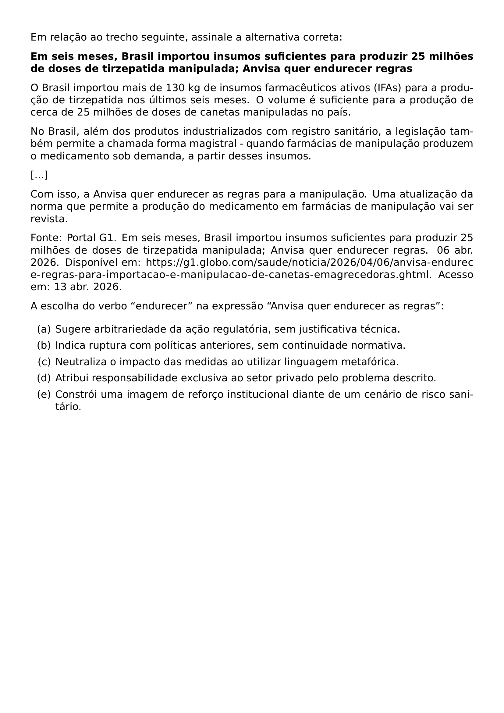 EM RELACAO AO TRECHO SEGUINTE ASSINALE A ALTERNATIVA CORRETA PAR TEXTBF EM SEIS MESES BRASIL IMPORTOU INSUMOS SUFICIENTES PARA PRODUZIR 25 MILHOES DE DOSES DE TIRZEPATIDA MANIPULADA ANVISA QUER ENDURECER REGRAS PAR O BRASIL IMPORTOU MAIS DE 130 KG DE INSUMOS FARMACEUTICOS ATIVOS IFAS PARA A PRODUCAO DE TIRZEPATIDA NOS ULTIMOS SEIS MESES O VOLUME E SUFICIENTE PARA A PRODUCAO DE CERCA DE 25 MILHOES DE DOSES DE CANETAS MANIPULADAS NO PAIS PAR NO BRASIL ALEM DOS PRODUTOS INDUSTRIALIZADOS COM REGISTRO SANITARIO A LEGISLACAO TAMBEM PERMITE A CHAMADA FORMA MAGISTRAL QUANDO FARMACIAS DE MANIPULACAO PRODUZEM O MEDICAMENTO SOB DEMANDA A PARTIR DESSES INSUMOS PAR PAR COM ISSO A ANVISA QUER ENDURECER AS REGRAS PARA A MANIPULACAO UMA ATUALIZACAO DA NORMA QUE PERMITE A PRODUCAO DO MEDICAMENTO EM FARMACIAS DE MANIPULACAO VAI SER REVISTA PAR FONTE PORTAL G1 EM SEIS MESES BRASIL IMPORTOU INSUMOS SUFICIENTES PARA PRODUZIR 25 MILHOES DE DOSES DE TIRZEPATIDA MANIPULADA ANVISA QUER ENDURECER REGRAS 06 ABR 2026 DISPONIVEL EM URL HTTPS G1 GLOBO COM SAUDE NOTICIA 2026 04 06 ANVISA ENDURECE REGRAS PARA IMPORTACAO E MANIPULACAO DE CANETAS EMAGRECEDORAS GHTML ACESSO EM 13 ABR 2026 PAR A ESCOLHA DO VERBO ENDURECER NA EXPRESSAO ANVISA QUER ENDURECER AS REGRAS BEGIN ENUMERATE LABEL ALPH ITEM A SUGERE ARBITRARIEDADE DA ACAO REGULATORIA SEM JUSTIFICATIVA TECNICA ITEM B INDICA RUPTURA COM POLITICAS ANTERIORES SEM CONTINUIDADE NORMATIVA ITEM C NEUTRALIZA O IMPACTO DAS MEDIDAS AO UTILIZAR LINGUAGEM METAFORICA ITEM D ATRIBUI RESPONSABILIDADE EXCLUSIVA AO SETOR PRIVADO PELO PROBLEMA DESCRITO ITEM E CONSTROI UMA IMAGEM DE REFORCO INSTITUCIONAL DIANTE DE UM CENARIO DE RISCO SANITARIO END ENUMERATE