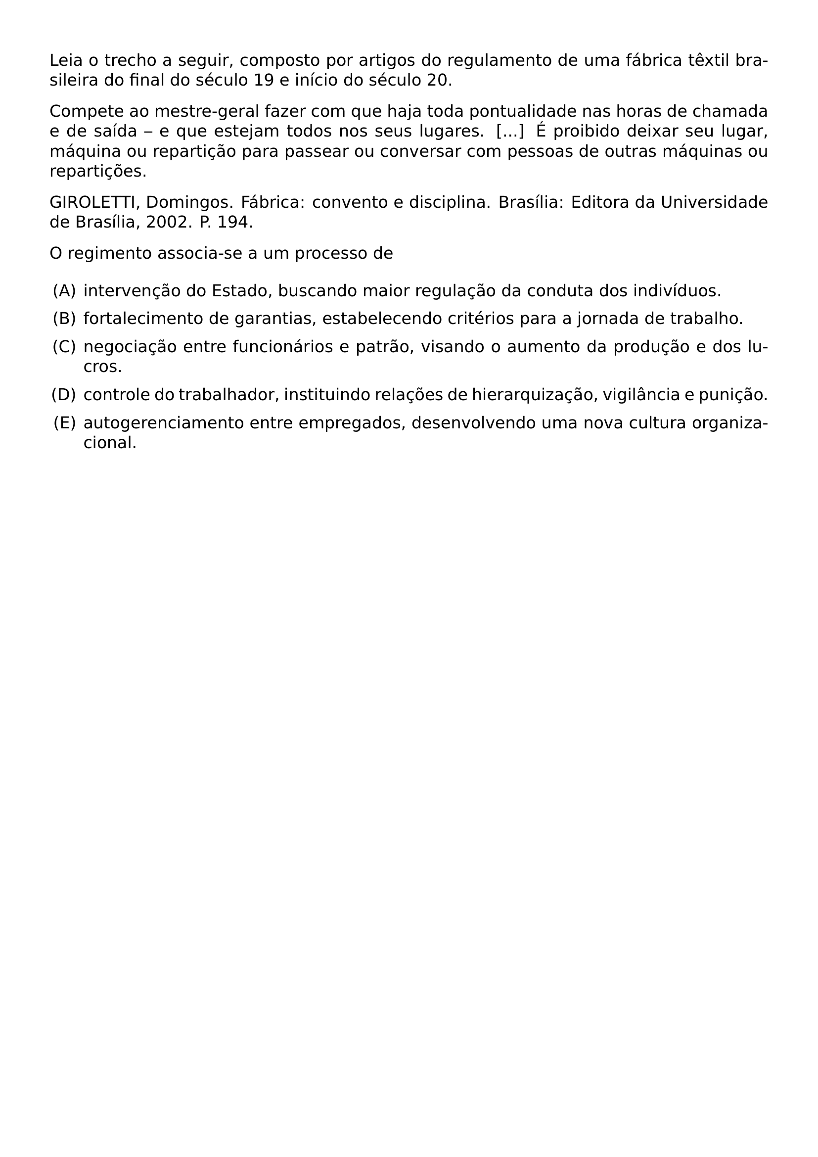 LEIA O TRECHO A SEGUIR COMPOSTO POR ARTIGOS DO REGULAMENTO DE UMA FABRICA TEXTIL BRASILEIRA DO FINAL DO SECULO 19 E INICIO DO SECULO 20 COMPETE AO MESTRE GERAL FAZER COM QUE HAJA TODA PONTUALIDADE NAS HORAS DE CHAMADA E DE SAIDA E QUE ESTEJAM TODOS NOS SEUS LUGARES E PROIBIDO DEIXAR SEU LUGAR MAQUINA OU REPARTICAO PARA PASSEAR OU CONVERSAR COM PESSOAS DE OUTRAS MAQUINAS OU REPARTICOES GIROLETTI DOMINGOS FABRICA CONVENTO E DISCIPLINA BRASILIA EDITORA DA UNIVERSIDADE DE BRASILIA 2002 P 194 O REGIMENTO ASSOCIA SE A UM PROCESSO DE BEGIN ENUMERATE LABEL ALPH LEFTMARGIN ITEMSEP 0 5EM ITEM INTERVENCAO DO ESTADO BUSCANDO MAIOR REGULACAO DA CONDUTA DOS INDIVIDUOS ITEM FORTALECIMENTO DE GARANTIAS ESTABELECENDO CRITERIOS PARA A JORNADA DE TRABALHO ITEM NEGOCIACAO ENTRE FUNCIONARIOS E PATRAO VISANDO O AUMENTO DA PRODUCAO E DOS LUCROS ITEM CONTROLE DO TRABALHADOR INSTITUINDO RELACOES DE HIERARQUIZACAO VIGILANCIA E PUNICAO ITEM AUTOGERENCIAMENTO ENTRE EMPREGADOS DESENVOLVENDO UMA NOVA CULTURA ORGANIZACIONAL END ENUMERATE