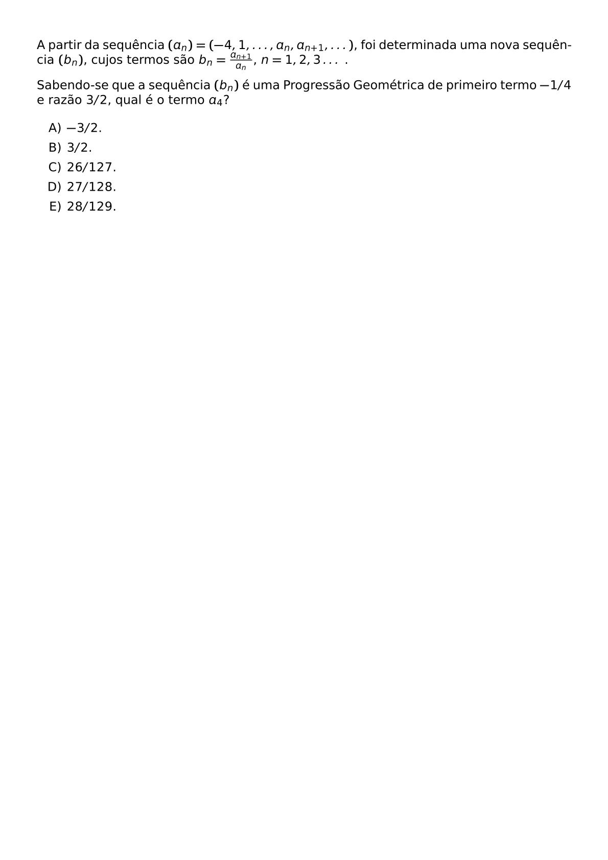 A PARTIR DA SEQUENCIA A N 4 1 DOTS A N A N 1 DOTS FOI DETERMINADA UMA NOVA SEQUENCIA B N CUJOS TERMOS SAO B N FRAC A N 1 A N N 1 2 3 DOTS SABENDO SE QUE A SEQUENCIA B N E UMA PROGRESSAO GEOMETRICA DE PRIMEIRO TERMO 1 4 E RAZAO 3 2 QUAL E O TERMO A 4 BEGIN ENUMERATE LABEL ALPH ITEM 3 2 ITEM 3 2 ITEM 26 127 ITEM 27 128 ITEM 28 129 END ENUMERATE