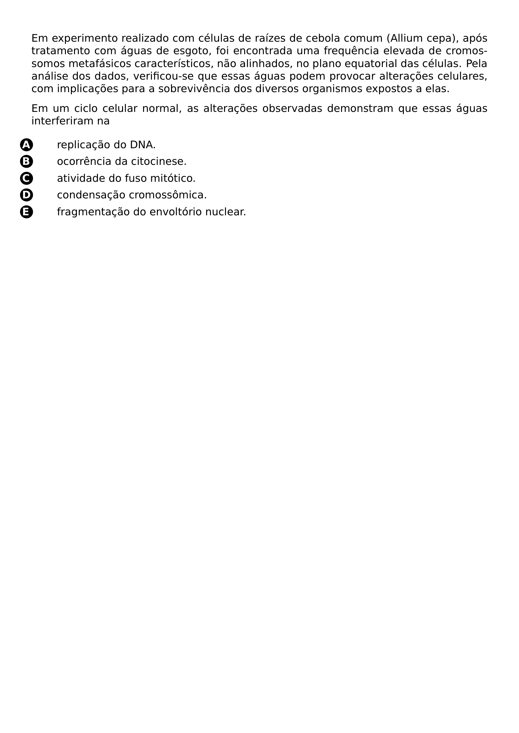 PAR PAR EM EXPERIMENTO REALIZADO COM CELULAS DE RAIZES DE CEBOLA COMUM ALLIUM CEPA APOS TRATAMENTO COM AGUAS DE ESGOTO FOI ENCONTRADA UMA FREQUENCIA ELEVADA DE CROMOSSOMOS METAFASICOS CARACTERISTICOS NAO ALINHADOS NO PLANO EQUATORIAL DAS CELULAS PELA ANALISE DOS DADOS VERIFICOU SE QUE ESSAS AGUAS PODEM PROVOCAR ALTERACOES CELULARES COM IMPLICACOES PARA A SOBREVIVENCIA DOS DIVERSOS ORGANISMOS EXPOSTOS A ELAS PAR PAR EM UM CICLO CELULAR NORMAL AS ALTERACOES OBSERVADAS DEMONSTRAM QUE ESSAS AGUAS INTERFERIRAM NA BEGIN ENUMERATE LABEL PROTECT CIRCLED ALPH ITEM BEGIN PICTURE 0 0 CIRCLED A END PICTURE REPLICACAO DO DNA ITEM BEGIN PICTURE 0 0 CIRCLED B END PICTURE OCORRENCIA DA CITOCINESE ITEM BEGIN PICTURE 0 0 CIRCLED C END PICTURE ATIVIDADE DO FUSO MITOTICO ITEM BEGIN PICTURE 0 0 CIRCLED D END PICTURE CONDENSACAO CROMOSSOMICA ITEM BEGIN PICTURE 0 0 CIRCLED E END PICTURE FRAGMENTACAO DO ENVOLTORIO NUCLEAR END ENUMERATE