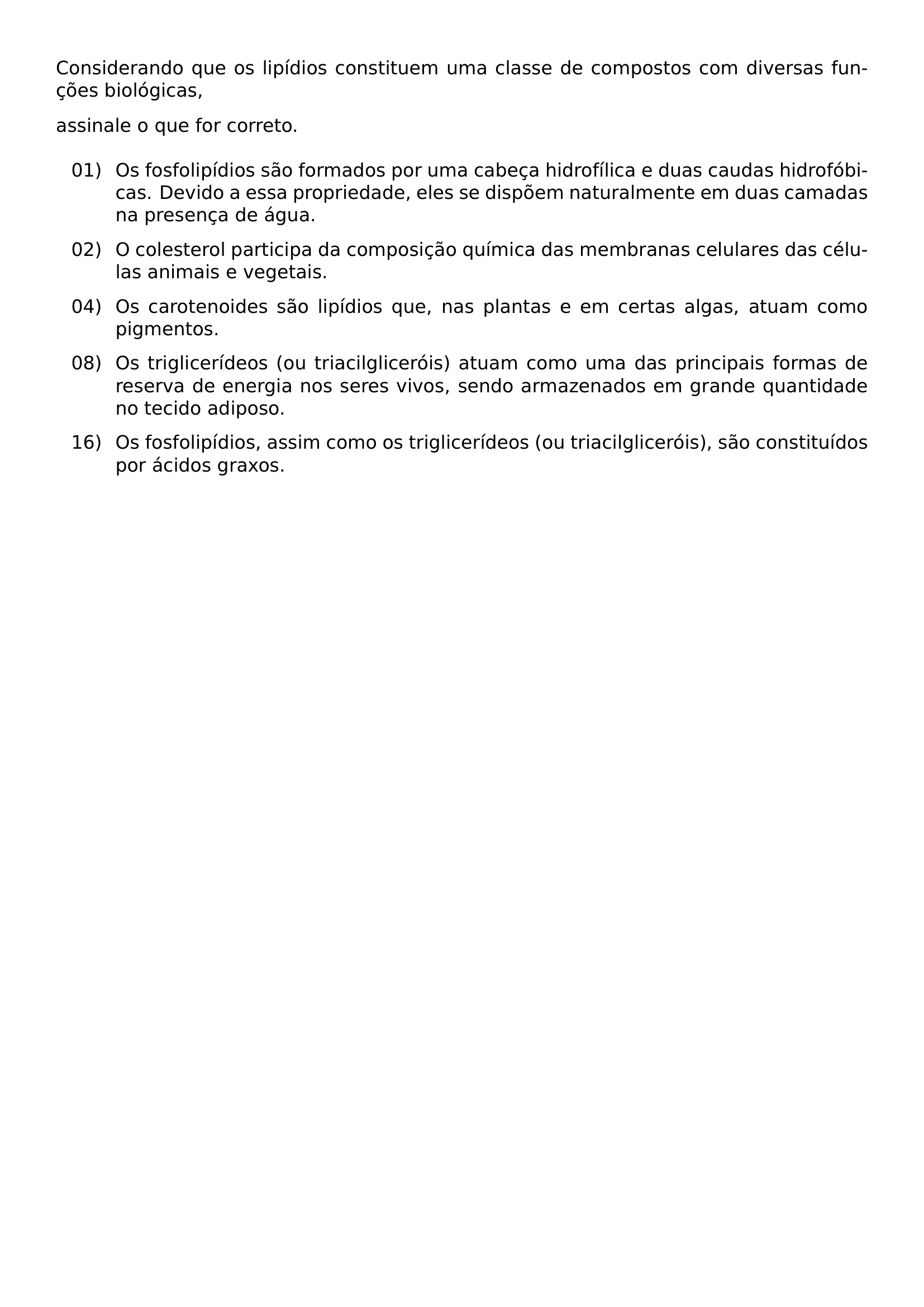 NOINDENT CONSIDERANDO QUE OS LIPIDIOS CONSTITUEM UMA CLASSE DE COMPOSTOS COM DIVERSAS FUNCOES BIOLOGICAS NOINDENT ASSINALE O QUE FOR CORRETO VSPACE 0 5EM BEGIN LIST SETLENGTH LEFTMARGIN 1 35CM SETLENGTH LABELWIDTH 1 05CM SETLENGTH LABELSEP 0 3CM SETLENGTH ITEMSEP 0 65EM SETLENGTH PARSEP 0PT SETLENGTH TOPSEP 0PT ITEM 01 OS FOSFOLIPIDIOS SAO FORMADOS POR UMA CABECA HIDROFILICA E DUAS CAUDAS HIDROFOBICAS DEVIDO A ESSA PROPRIEDADE ELES SE DISPOEM NATURALMENTE EM DUAS CAMADAS NA PRESENCA DE AGUA ITEM 02 O COLESTEROL PARTICIPA DA COMPOSICAO QUIMICA DAS MEMBRANAS CELULARES DAS CELULAS ANIMAIS E VEGETAIS ITEM 04 OS CAROTENOIDES SAO LIPIDIOS QUE NAS PLANTAS E EM CERTAS ALGAS ATUAM COMO PIGMENTOS ITEM 08 OS TRIGLICERIDEOS OU TRIACILGLICEROIS ATUAM COMO UMA DAS PRINCIPAIS FORMAS DE RESERVA DE ENERGIA NOS SERES VIVOS SENDO ARMAZENADOS EM GRANDE QUANTIDADE NO TECIDO ADIPOSO ITEM 16 OS FOSFOLIPIDIOS ASSIM COMO OS TRIGLICERIDEOS OU TRIACILGLICEROIS SAO CONSTITUIDOS POR ACIDOS GRAXOS END LIST