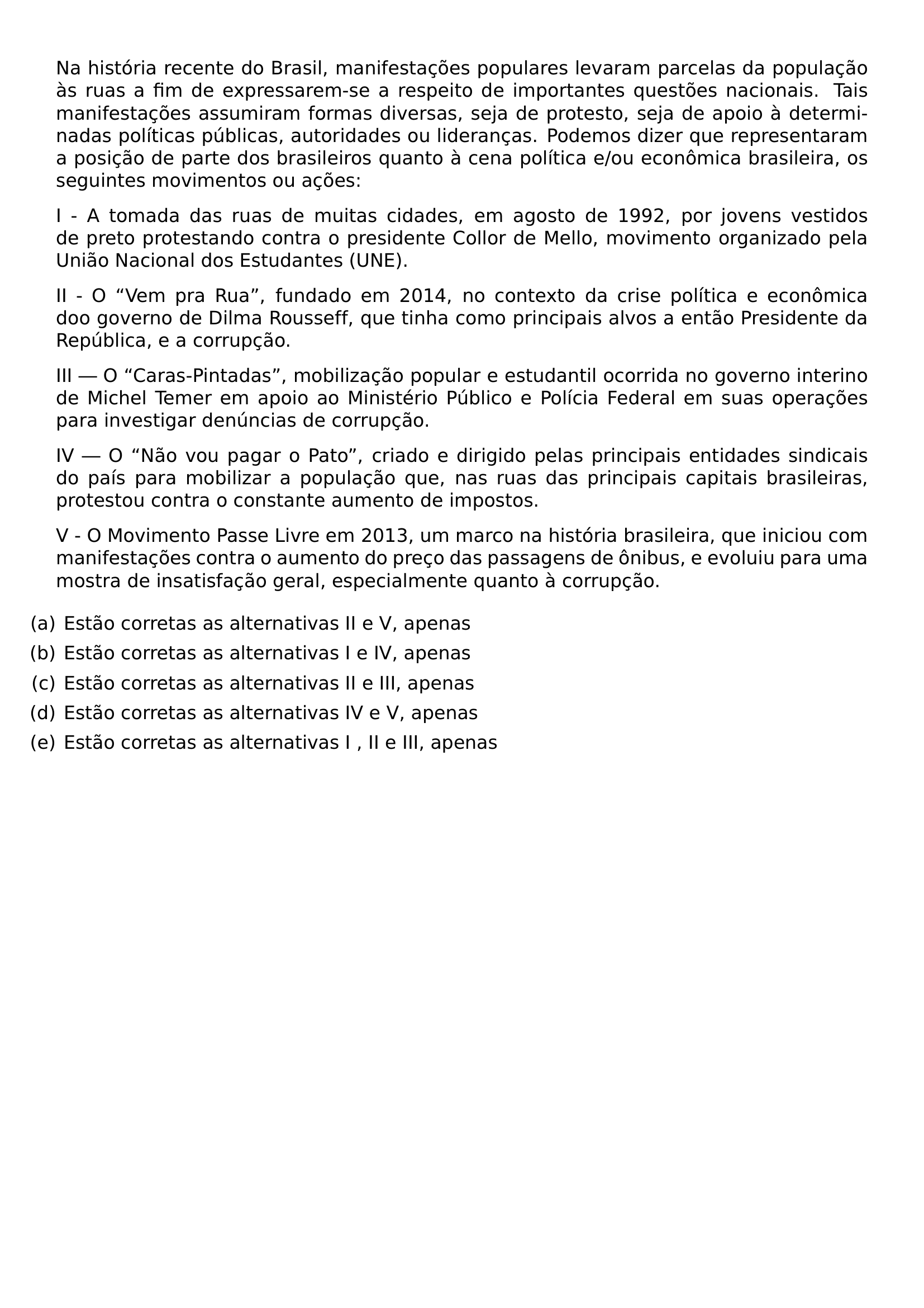 NA HISTORIA RECENTE DO BRASIL MANIFESTACOES POPULARES LEVARAM PARCELAS DA POPULACAO AS RUAS A FIM DE EXPRESSAREM SE A RESPEITO DE IMPORTANTES QUESTOES NACIONAIS TAIS MANIFESTACOES ASSUMIRAM FORMAS DIVERSAS SEJA DE PROTESTO SEJA DE APOIO A DETERMINADAS POLITICAS PUBLICAS AUTORIDADES OU LIDERANCAS PODEMOS DIZER QUE REPRESENTARAM A POSICAO DE PARTE DOS BRASILEIROS QUANTO A CENA POLITICA E OU ECONOMICA BRASILEIRA OS SEGUINTES MOVIMENTOS OU ACOES PAR PAR I A TOMADA DAS RUAS DE MUITAS CIDADES EM AGOSTO DE 1992 POR JOVENS VESTIDOS DE PRETO PROTESTANDO CONTRA O PRESIDENTE COLLOR DE MELLO MOVIMENTO ORGANIZADO PELA UNIAO NACIONAL DOS ESTUDANTES UNE PAR PAR II O VEM PRA RUA FUNDADO EM 2014 NO CONTEXTO DA CRISE POLITICA E ECONOMICA DOO GOVERNO DE DILMA ROUSSEFF QUE TINHA COMO PRINCIPAIS ALVOS A ENTAO PRESIDENTE DA REPUBLICA E A CORRUPCAO PAR PAR III O CARAS PINTADAS MOBILIZACAO POPULAR E ESTUDANTIL OCORRIDA NO GOVERNO INTERINO DE MICHEL TEMER EM APOIO AO MINISTERIO PUBLICO E POLICIA FEDERAL EM SUAS OPERACOES PARA INVESTIGAR DENUNCIAS DE CORRUPCAO PAR PAR IV O NAO VOU PAGAR O PATO CRIADO E DIRIGIDO PELAS PRINCIPAIS ENTIDADES SINDICAIS DO PAIS PARA MOBILIZAR A POPULACAO QUE NAS RUAS DAS PRINCIPAIS CAPITAIS BRASILEIRAS PROTESTOU CONTRA O CONSTANTE AUMENTO DE IMPOSTOS PAR PAR V O MOVIMENTO PASSE LIVRE EM 2013 UM MARCO NA HISTORIA BRASILEIRA QUE INICIOU COM MANIFESTACOES CONTRA O AUMENTO DO PRECO DAS PASSAGENS DE ONIBUS E EVOLUIU PARA UMA MOSTRA DE INSATISFACAO GERAL ESPECIALMENTE QUANTO A CORRUPCAO BEGIN ENUMERATE LABEL LEFTMARGIN ITEM A ESTAO CORRETAS AS ALTERNATIVAS II E V APENAS ITEM B ESTAO CORRETAS AS ALTERNATIVAS I E IV APENAS ITEM C ESTAO CORRETAS AS ALTERNATIVAS II E III APENAS ITEM D ESTAO CORRETAS AS ALTERNATIVAS IV E V APENAS ITEM E ESTAO CORRETAS AS ALTERNATIVAS I II E III APENAS END ENUMERATE