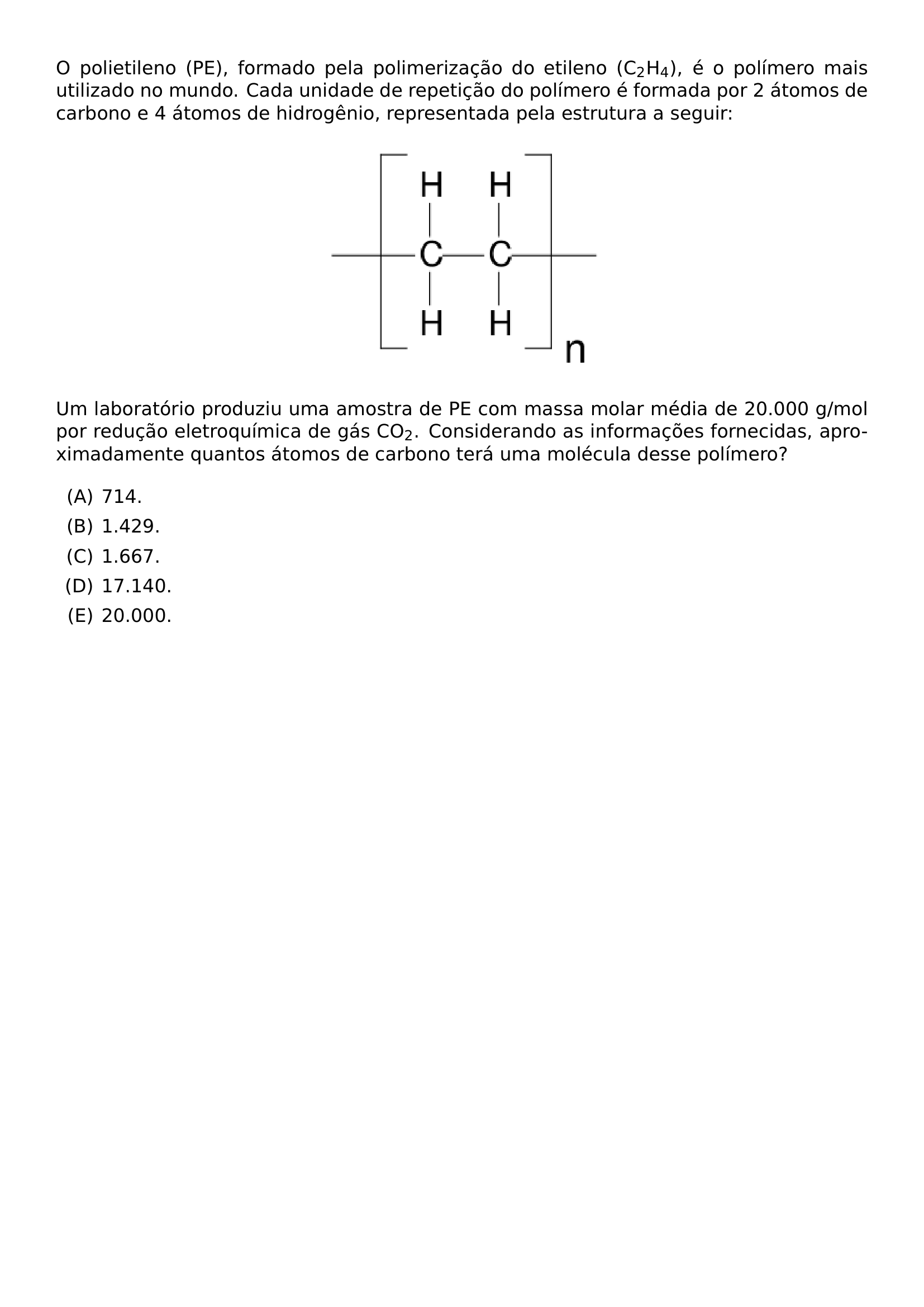 O POLIETILENO PE FORMADO PELA POLIMERIZACAO DO ETILENO C TEXTSUBSCRIPT 2 H TEXTSUBSCRIPT 4 E O POLIMERO MAIS UTILIZADO NO MUNDO CADA UNIDADE DE REPETICAO DO POLIMERO E FORMADA POR 2 ATOMOS DE CARBONO E 4 ATOMOS DE HIDROGENIO REPRESENTADA PELA ESTRUTURA A SEGUIR BEGIN CENTER INCLUDEGRAPHICS WIDTH 0 35 LINEWIDTH 20260708 110047 01 PNG END CENTER UM LABORATORIO PRODUZIU UMA AMOSTRA DE PE COM MASSA MOLAR MEDIA DE 20 000 G MOL POR REDUCAO ELETROQUIMICA DE GAS CO TEXTSUBSCRIPT 2 CONSIDERANDO AS INFORMACOES FORNECIDAS APROXIMADAMENTE QUANTOS ATOMOS DE CARBONO TERA UMA MOLECULA DESSE POLIMERO BEGIN ENUMERATE LABEL ALPH ITEM 714 ITEM 1 429 ITEM 1 667 ITEM 17 140 ITEM 20 000 END ENUMERATE