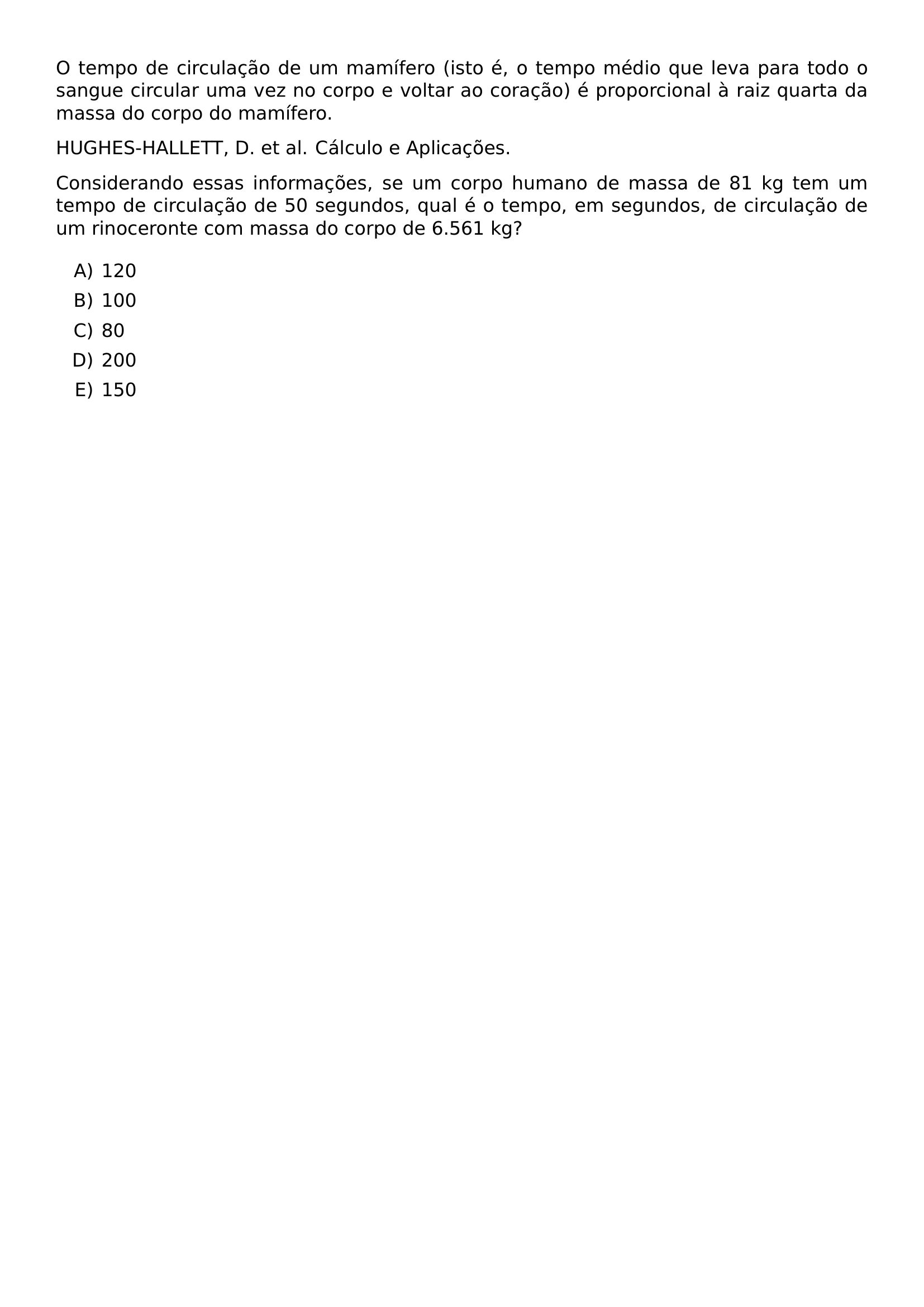 O TEMPO DE CIRCULACAO DE UM MAMIFERO ISTO E O TEMPO MEDIO QUE LEVA PARA TODO O SANGUE CIRCULAR UMA VEZ NO CORPO E VOLTAR AO CORACAO E PROPORCIONAL A RAIZ QUARTA DA MASSA DO CORPO DO MAMIFERO HUGHES HALLETT D ET AL CALCULO E APLICACOES CONSIDERANDO ESSAS INFORMACOES SE UM CORPO HUMANO DE MASSA DE 81 KG TEM UM TEMPO DE CIRCULACAO DE 50 SEGUNDOS QUAL E O TEMPO EM SEGUNDOS DE CIRCULACAO DE UM RINOCERONTE COM MASSA DO CORPO DE 6 561 KG BEGIN ENUMERATE LABEL ALPH ITEM 120 ITEM 100 ITEM 80 ITEM 200 ITEM 150 END ENUMERATE