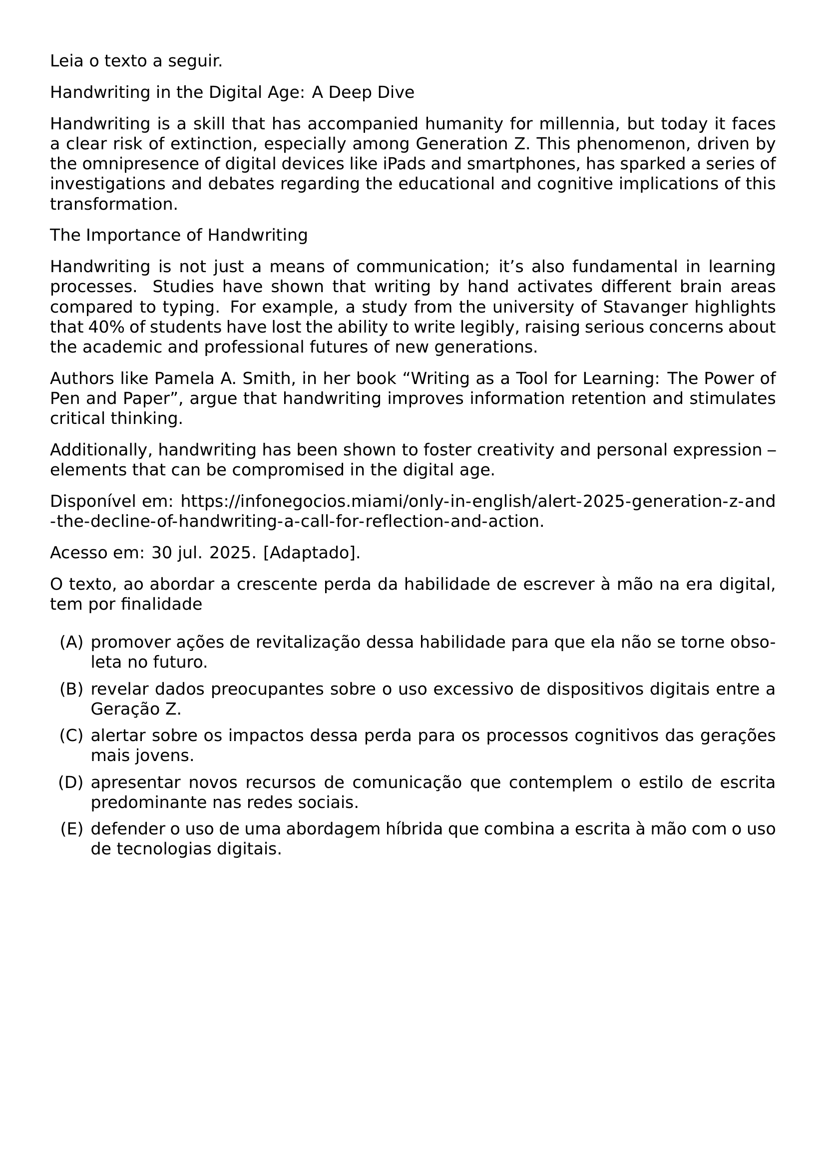 LEIA O TEXTO A SEGUIR HANDWRITING IN THE DIGITAL AGE A DEEP DIVE HANDWRITING IS A SKILL THAT HAS ACCOMPANIED HUMANITY FOR MILLENNIA BUT TODAY IT FACES A CLEAR RISK OF EXTINCTION ESPECIALLY AMONG GENERATION Z THIS PHENOMENON DRIVEN BY THE OMNIPRESENCE OF DIGITAL DEVICES LIKE IPADS AND SMARTPHONES HAS SPARKED A SERIES OF INVESTIGATIONS AND DEBATES REGARDING THE EDUCATIONAL AND COGNITIVE IMPLICATIONS OF THIS TRANSFORMATION THE IMPORTANCE OF HANDWRITING HANDWRITING IS NOT JUST A MEANS OF COMMUNICATION IT TEXTQUOTERIGHT S ALSO FUNDAMENTAL IN LEARNING PROCESSES STUDIES HAVE SHOWN THAT WRITING BY HAND ACTIVATES DIFFERENT BRAIN AREAS COMPARED TO TYPING FOR EXAMPLE A STUDY FROM THE UNIVERSITY OF STAVANGER HIGHLIGHTS THAT 40 OF STUDENTS HAVE LOST THE ABILITY TO WRITE LEGIBLY RAISING SERIOUS CONCERNS ABOUT THE ACADEMIC AND PROFESSIONAL FUTURES OF NEW GENERATIONS AUTHORS LIKE PAMELA A SMITH IN HER BOOK WRITING AS A TOOL FOR LEARNING THE POWER OF PEN AND PAPER ARGUE THAT HANDWRITING IMPROVES INFORMATION RETENTION AND STIMULATES CRITICAL THINKING ADDITIONALLY HANDWRITING HAS BEEN SHOWN TO FOSTER CREATIVITY AND PERSONAL EXPRESSION ELEMENTS THAT CAN BE COMPROMISED IN THE DIGITAL AGE DISPONIVEL EM URL HTTPS INFONEGOCIOS MIAMI ONLY IN ENGLISH ALERT 2025 GENERATION Z AND THE DECLINE OF HANDWRITING A CALL FOR REFLECTION AND ACTION ACESSO EM 30 JUL 2025 ADAPTADO O TEXTO AO ABORDAR A CRESCENTE PERDA DA HABILIDADE DE ESCREVER A MAO NA ERA DIGITAL TEM POR FINALIDADE BEGIN ENUMERATE LABEL ALPH ITEM PROMOVER ACOES DE REVITALIZACAO DESSA HABILIDADE PARA QUE ELA NAO SE TORNE OBSOLETA NO FUTURO ITEM REVELAR DADOS PREOCUPANTES SOBRE O USO EXCESSIVO DE DISPOSITIVOS DIGITAIS ENTRE A GERACAO Z ITEM ALERTAR SOBRE OS IMPACTOS DESSA PERDA PARA OS PROCESSOS COGNITIVOS DAS GERACOES MAIS JOVENS ITEM APRESENTAR NOVOS RECURSOS DE COMUNICACAO QUE CONTEMPLEM O ESTILO DE ESCRITA PREDOMINANTE NAS REDES SOCIAIS ITEM DEFENDER O USO DE UMA ABORDAGEM HIBRIDA QUE COMBINA A ESCRITA A MAO COM O USO DE TECNOLOGIAS DIGITAIS END ENUMERATE