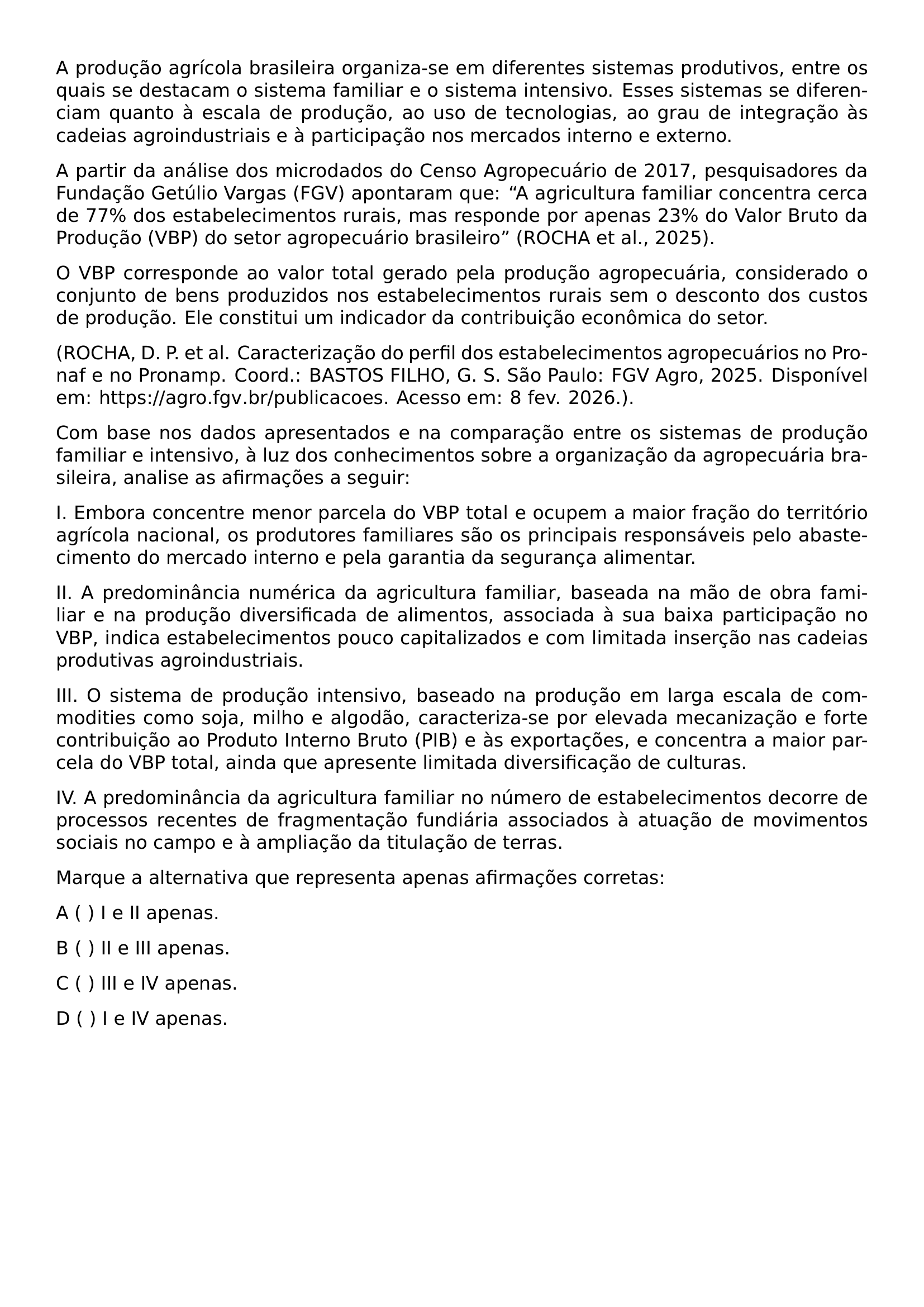 A PRODUCAO AGRICOLA BRASILEIRA ORGANIZA SE EM DIFERENTES SISTEMAS PRODUTIVOS ENTRE OS QUAIS SE DESTACAM O SISTEMA FAMILIAR E O SISTEMA INTENSIVO ESSES SISTEMAS SE DIFERENCIAM QUANTO A ESCALA DE PRODUCAO AO USO DE TECNOLOGIAS AO GRAU DE INTEGRACAO AS CADEIAS AGROINDUSTRIAIS E A PARTICIPACAO NOS MERCADOS INTERNO E EXTERNO A PARTIR DA ANALISE DOS MICRODADOS DO CENSO AGROPECUARIO DE 2017 PESQUISADORES DA FUNDACAO GETULIO VARGAS FGV APONTARAM QUE A AGRICULTURA FAMILIAR CONCENTRA CERCA DE 77 DOS ESTABELECIMENTOS RURAIS MAS RESPONDE POR APENAS 23 DO VALOR BRUTO DA PRODUCAO VBP DO SETOR AGROPECUARIO BRASILEIRO ROCHA ET AL 2025 O VBP CORRESPONDE AO VALOR TOTAL GERADO PELA PRODUCAO AGROPECUARIA CONSIDERADO O CONJUNTO DE BENS PRODUZIDOS NOS ESTABELECIMENTOS RURAIS SEM O DESCONTO DOS CUSTOS DE PRODUCAO ELE CONSTITUI UM INDICADOR DA CONTRIBUICAO ECONOMICA DO SETOR BEGINGROUP EMERGENCYSTRETCH 3EM ROCHA D P ET AL CARACTERIZACAO DO PERFIL DOS ESTABELECIMENTOS AGROPECUARIOS NO PRONAF E NO PRONAMP COORD BASTOS FILHO G S SAO PAULO FGV AGRO 2025 DISPONIVEL EM URL HTTPS AGRO FGV BR PUBLICACOES ACESSO EM 8 FEV 2026 ENDGROUP COM BASE NOS DADOS APRESENTADOS E NA COMPARACAO ENTRE OS SISTEMAS DE PRODUCAO FAMILIAR E INTENSIVO A LUZ DOS CONHECIMENTOS SOBRE A ORGANIZACAO DA AGROPECUARIA BRASILEIRA ANALISE AS AFIRMACOES A SEGUIR I EMBORA CONCENTRE MENOR PARCELA DO VBP TOTAL E OCUPEM A MAIOR FRACAO DO TERRITORIO AGRICOLA NACIONAL OS PRODUTORES FAMILIARES SAO OS PRINCIPAIS RESPONSAVEIS PELO ABASTECIMENTO DO MERCADO INTERNO E PELA GARANTIA DA SEGURANCA ALIMENTAR II A PREDOMINANCIA NUMERICA DA AGRICULTURA FAMILIAR BASEADA NA MAO DE OBRA FAMILIAR E NA PRODUCAO DIVERSIFICADA DE ALIMENTOS ASSOCIADA A SUA BAIXA PARTICIPACAO NO VBP INDICA ESTABELECIMENTOS POUCO CAPITALIZADOS E COM LIMITADA INSERCAO NAS CADEIAS PRODUTIVAS AGROINDUSTRIAIS III O SISTEMA DE PRODUCAO INTENSIVO BASEADO NA PRODUCAO EM LARGA ESCALA DE COMMODITIES COMO SOJA MILHO E ALGODAO CARACTERIZA SE POR ELEVADA MECANIZACAO E FORTE CONTRIBUICAO AO PRODUTO INTERNO BRUTO PIB E AS EXPORTACOES E CONCENTRA A MAIOR PARCELA DO VBP TOTAL AINDA QUE APRESENTE LIMITADA DIVERSIFICACAO DE CULTURAS IV A PREDOMINANCIA DA AGRICULTURA FAMILIAR NO NUMERO DE ESTABELECIMENTOS DECORRE DE PROCESSOS RECENTES DE FRAGMENTACAO FUNDIARIA ASSOCIADOS A ATUACAO DE MOVIMENTOS SOCIAIS NO CAMPO E A AMPLIACAO DA TITULACAO DE TERRAS MARQUE A ALTERNATIVA QUE REPRESENTA APENAS AFIRMACOES CORRETAS NOINDENT A I E II APENAS PAR NOINDENT B II E III APENAS PAR NOINDENT C III E IV APENAS PAR NOINDENT D I E IV APENAS