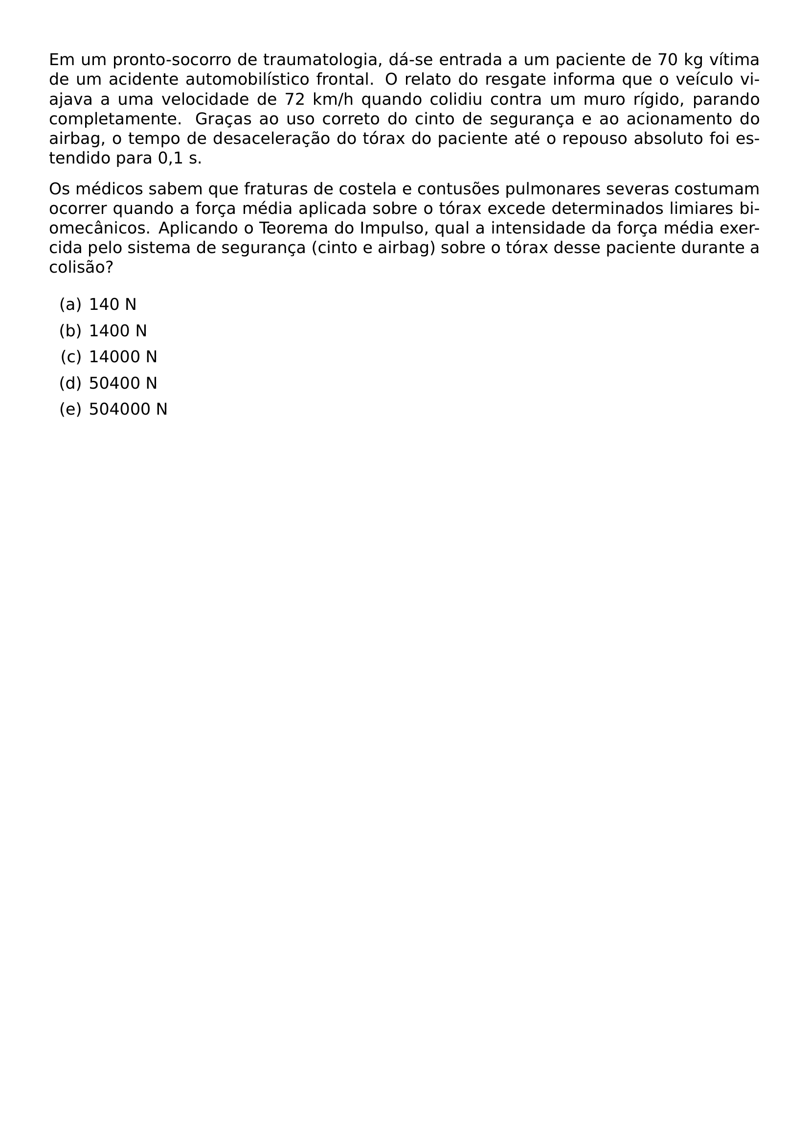 EM UM PRONTO SOCORRO DE TRAUMATOLOGIA DA SE ENTRADA A UM PACIENTE DE 70 KG VITIMA DE UM ACIDENTE AUTOMOBILISTICO FRONTAL O RELATO DO RESGATE INFORMA QUE O VEICULO VIAJAVA A UMA VELOCIDADE DE 72 KM H QUANDO COLIDIU CONTRA UM MURO RIGIDO PARANDO COMPLETAMENTE GRACAS AO USO CORRETO DO CINTO DE SEGURANCA E AO ACIONAMENTO DO AIRBAG O TEMPO DE DESACELERACAO DO TORAX DO PACIENTE ATE O REPOUSO ABSOLUTO FOI ESTENDIDO PARA 0 1 S OS MEDICOS SABEM QUE FRATURAS DE COSTELA E CONTUSOES PULMONARES SEVERAS COSTUMAM OCORRER QUANDO A FORCA MEDIA APLICADA SOBRE O TORAX EXCEDE DETERMINADOS LIMIARES BIOMECANICOS APLICANDO O TEOREMA DO IMPULSO QUAL A INTENSIDADE DA FORCA MEDIA EXERCIDA PELO SISTEMA DE SEGURANCA CINTO E AIRBAG SOBRE O TORAX DESSE PACIENTE DURANTE A COLISAO BEGIN ENUMERATE LABEL ALPH ITEM 140 N ITEM 1400 N ITEM 14000 N ITEM 50400 N ITEM 504000 N END ENUMERATE