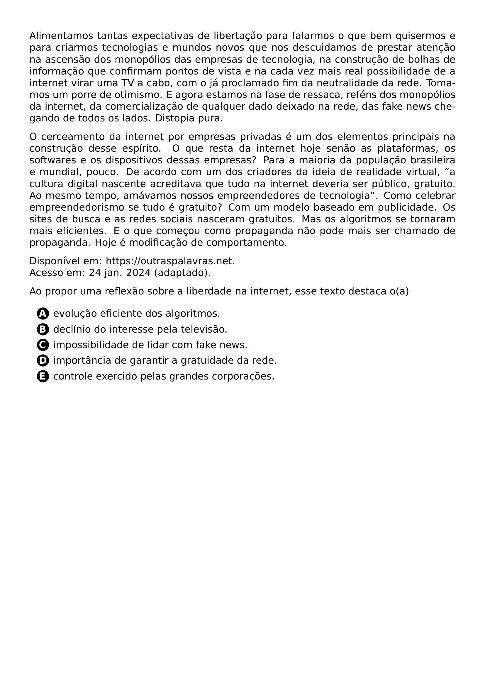 PAR ALIMENTAMOS TANTAS EXPECTATIVAS DE LIBERTACAO PARA FALARMOS O QUE BEM QUISERMOS E PARA CRIARMOS TECNOLOGIAS E MUNDOS NOVOS QUE NOS DESCUIDAMOS DE PRESTAR ATENCAO NA ASCENSAO DOS MONOPOLIOS DAS EMPRESAS DE TECNOLOGIA NA CONSTRUCAO DE BOLHAS DE INFORMACAO QUE CONFIRMAM PONTOS DE VISTA E NA CADA VEZ MAIS REAL POSSIBILIDADE DE A INTERNET VIRAR UMA TV A CABO COM O JA PROCLAMADO FIM DA NEUTRALIDADE DA REDE TOMAMOS UM PORRE DE OTIMISMO E AGORA ESTAMOS NA FASE DE RESSACA REFENS DOS MONOPOLIOS DA INTERNET DA COMERCIALIZACAO DE QUALQUER DADO DEIXADO NA REDE DAS FAKE NEWS CHEGANDO DE TODOS OS LADOS DISTOPIA PURA PAR O CERCEAMENTO DA INTERNET POR EMPRESAS PRIVADAS E UM DOS ELEMENTOS PRINCIPAIS NA CONSTRUCAO DESSE ESPIRITO O QUE RESTA DA INTERNET HOJE SENAO AS PLATAFORMAS OS SOFTWARES E OS DISPOSITIVOS DESSAS EMPRESAS PARA A MAIORIA DA POPULACAO BRASILEIRA E MUNDIAL POUCO DE ACORDO COM UM DOS CRIADORES DA IDEIA DE REALIDADE VIRTUAL A CULTURA DIGITAL NASCENTE ACREDITAVA QUE TUDO NA INTERNET DEVERIA SER PUBLICO GRATUITO AO MESMO TEMPO AMAVAMOS NOSSOS EMPREENDEDORES DE TECNOLOGIA COMO CELEBRAR EMPREENDEDORISMO SE TUDO E GRATUITO COM UM MODELO BASEADO EM PUBLICIDADE OS SITES DE BUSCA E AS REDES SOCIAIS NASCERAM GRATUITOS MAS OS ALGORITMOS SE TORNARAM MAIS EFICIENTES E O QUE COMECOU COMO PROPAGANDA NAO PODE MAIS SER CHAMADO DE PROPAGANDA HOJE E MODIFICACAO DE COMPORTAMENTO PAR DISPONIVEL EM URL HTTPS OUTRASPALAVRAS NET ACESSO EM 24 JAN 2024 ADAPTADO PAR AO PROPOR UMA REFLEXAO SOBRE A LIBERDADE NA INTERNET ESSE TEXTO DESTACA O A CQ REPRODUCTION ALTERNATIVES BEGIN BEGIN ENUMERATE LABEL PROTECT CIRCLED ALPH ITEM PROTECT CIRCLED A EVOLUCAO EFICIENTE DOS ALGORITMOS ITEM PROTECT CIRCLED B DECLINIO DO INTERESSE PELA TELEVISAO ITEM PROTECT CIRCLED C IMPOSSIBILIDADE DE LIDAR COM FAKE NEWS ITEM PROTECT CIRCLED D IMPORTANCIA DE GARANTIR A GRATUIDADE DA REDE ITEM PROTECT CIRCLED E CONTROLE EXERCIDO PELAS GRANDES CORPORACOES END ENUMERATE CQ REPRODUCTION ALTERNATIVES END