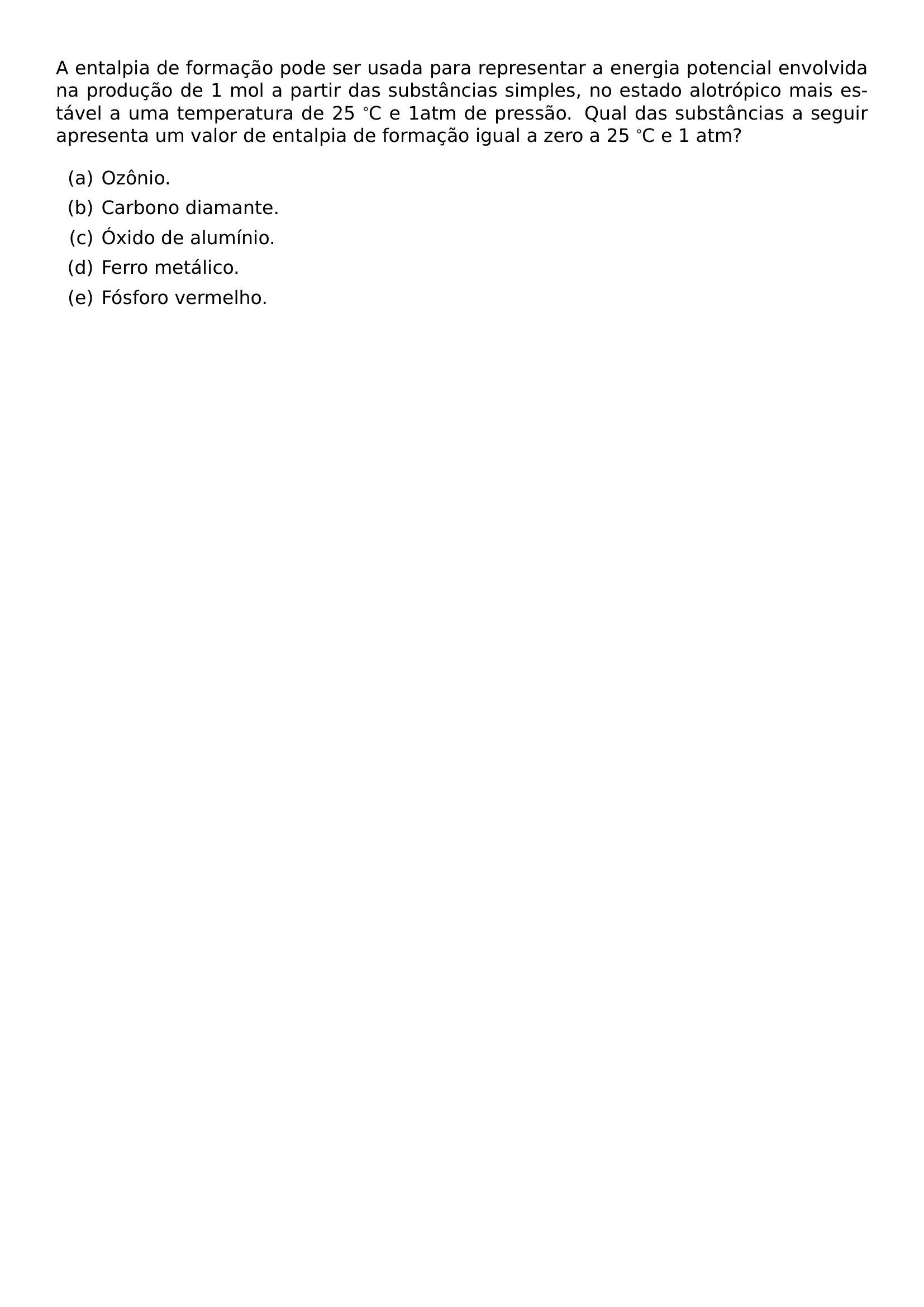 NOINDENT A ENTALPIA DE FORMACAO PODE SER USADA PARA REPRESENTAR A ENERGIA POTENCIAL ENVOLVIDA NA PRODUCAO DE 1 MOL A PARTIR DAS SUBSTANCIAS SIMPLES NO ESTADO ALOTROPICO MAIS ESTAVEL A UMA TEMPERATURA DE 25 C E 1ATM DE PRESSAO QUAL DAS SUBSTANCIAS A SEGUIR APRESENTA UM VALOR DE ENTALPIA DE FORMACAO IGUAL A ZERO A 25 C E 1 ATM BEGIN ENUMERATE LABEL ALPH ITEM A OZONIO ITEM B CARBONO DIAMANTE ITEM C OXIDO DE ALUMINIO ITEM D FERRO METALICO ITEM E FOSFORO VERMELHO END ENUMERATE