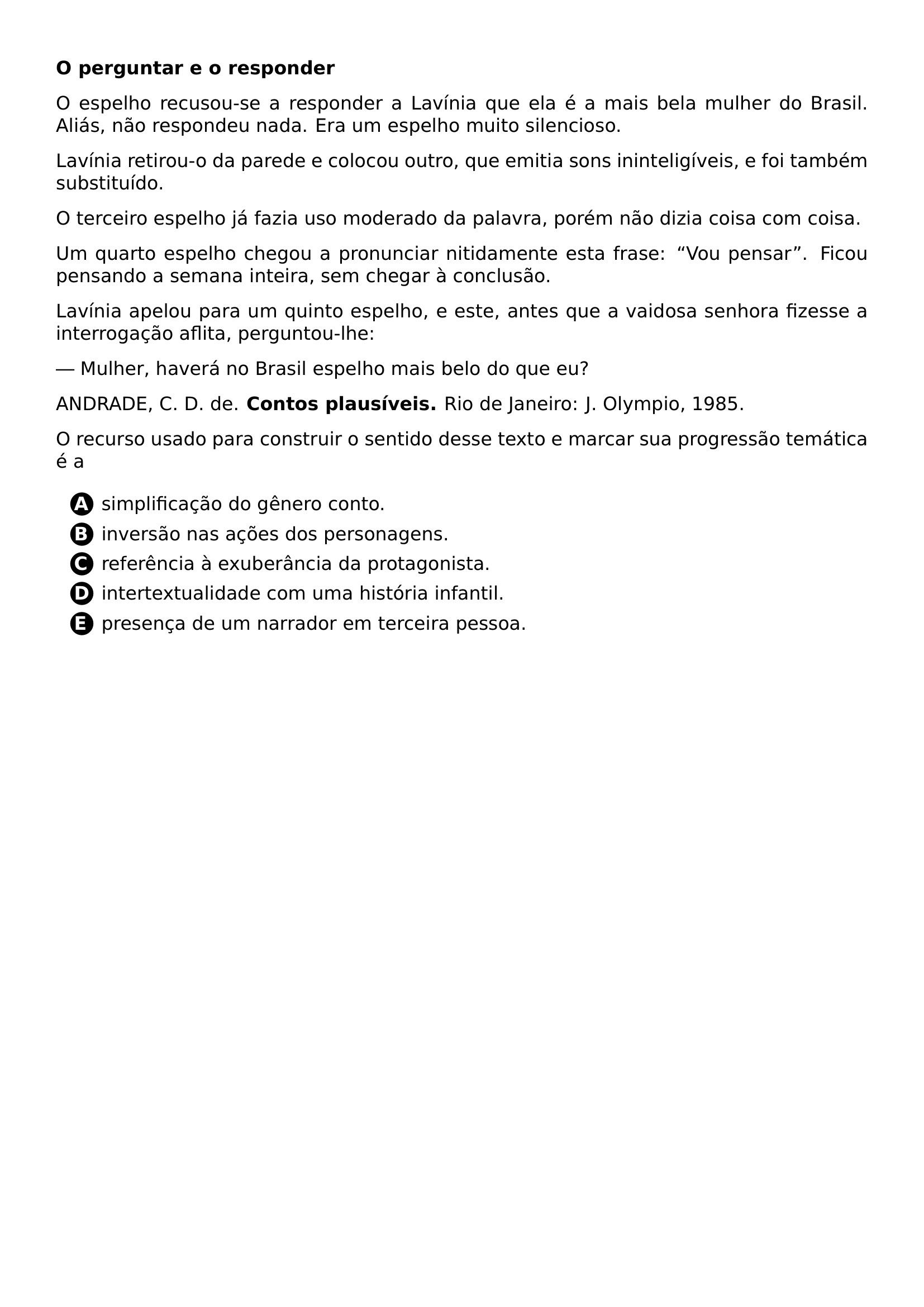 PAR TEXTBF O PERGUNTAR E O RESPONDER PAR O ESPELHO RECUSOU SE A RESPONDER A LAVINIA QUE ELA E A MAIS BELA MULHER DO BRASIL ALIAS NAO RESPONDEU NADA ERA UM ESPELHO MUITO SILENCIOSO PAR LAVINIA RETIROU O DA PAREDE E COLOCOU OUTRO QUE EMITIA SONS ININTELIGIVEIS E FOI TAMBEM SUBSTITUIDO PAR O TERCEIRO ESPELHO JA FAZIA USO MODERADO DA PALAVRA POREM NAO DIZIA COISA COM COISA PAR UM QUARTO ESPELHO CHEGOU A PRONUNCIAR NITIDAMENTE ESTA FRASE VOU PENSAR FICOU PENSANDO A SEMANA INTEIRA SEM CHEGAR A CONCLUSAO PAR LAVINIA APELOU PARA UM QUINTO ESPELHO E ESTE ANTES QUE A VAIDOSA SENHORA FIZESSE A INTERROGACAO AFLITA PERGUNTOU LHE PAR MULHER HAVERA NO BRASIL ESPELHO MAIS BELO DO QUE EU PAR ANDRADE C D DE TEXTBF CONTOS PLAUSIVEIS RIO DE JANEIRO J OLYMPIO 1985 PAR O RECURSO USADO PARA CONSTRUIR O SENTIDO DESSE TEXTO E MARCAR SUA PROGRESSAO TEMATICA E A CQ REPRODUCTION ALTERNATIVES BEGIN BEGIN ENUMERATE LABEL PROTECT CIRCLED ALPH ITEM PROTECT CIRCLED A SIMPLIFICACAO DO GENERO CONTO ITEM PROTECT CIRCLED B INVERSAO NAS ACOES DOS PERSONAGENS ITEM PROTECT CIRCLED C REFERENCIA A EXUBERANCIA DA PROTAGONISTA ITEM PROTECT CIRCLED D INTERTEXTUALIDADE COM UMA HISTORIA INFANTIL ITEM PROTECT CIRCLED E PRESENCA DE UM NARRADOR EM TERCEIRA PESSOA END ENUMERATE CQ REPRODUCTION ALTERNATIVES END