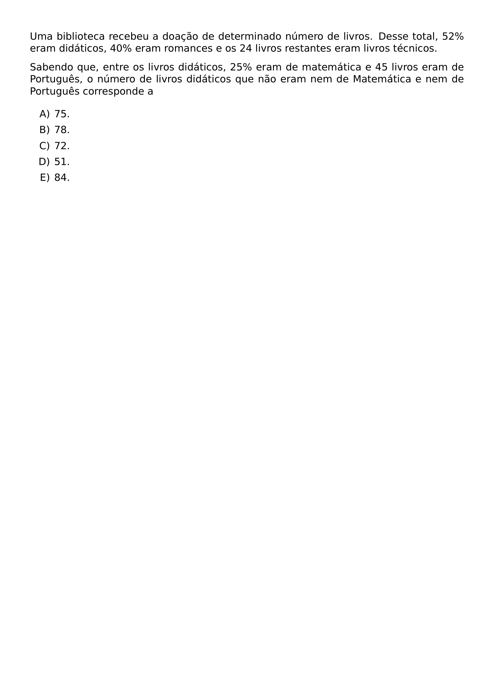 UMA BIBLIOTECA RECEBEU A DOACAO DE DETERMINADO NUMERO DE LIVROS DESSE TOTAL 52 ERAM DIDATICOS 40 ERAM ROMANCES E OS 24 LIVROS RESTANTES ERAM LIVROS TECNICOS SABENDO QUE ENTRE OS LIVROS DIDATICOS 25 ERAM DE MATEMATICA E 45 LIVROS ERAM DE PORTUGUES O NUMERO DE LIVROS DIDATICOS QUE NAO ERAM NEM DE MATEMATICA E NEM DE PORTUGUES CORRESPONDE A BEGIN ENUMERATE LABEL ALPH ITEM 75 ITEM 78 ITEM 72 ITEM 51 ITEM 84 END ENUMERATE